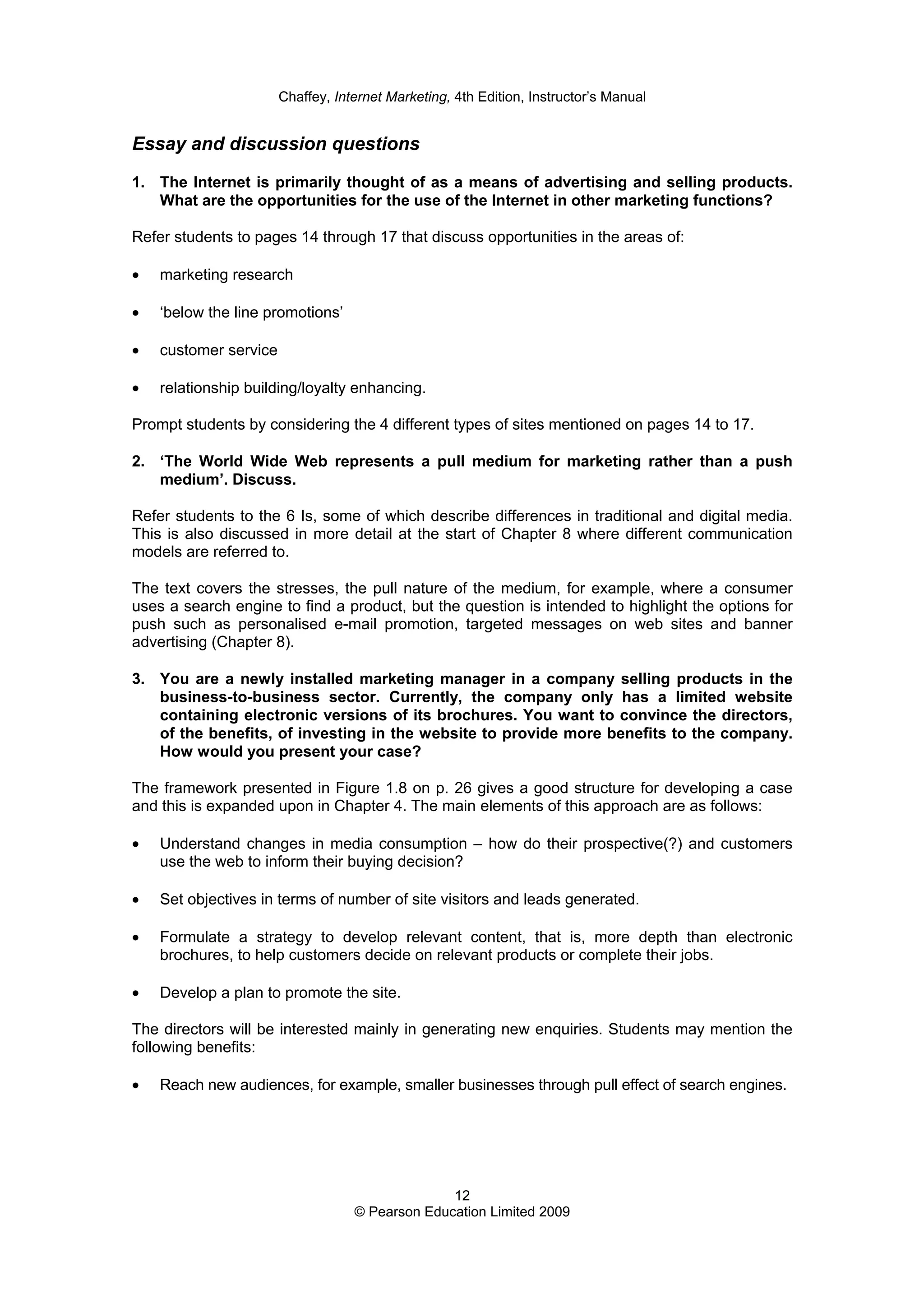 Chaffey, Internet Marketing, 4th Edition, Instructor’s Manual
12
© Pearson Education Limited 2009
Essay and discussion questions
1. The Internet is primarily thought of as a means of advertising and selling products.
What are the opportunities for the use of the Internet in other marketing functions?
Refer students to pages 14 through 17 that discuss opportunities in the areas of:
• marketing research
• ‘below the line promotions’
• customer service
• relationship building/loyalty enhancing.
Prompt students by considering the 4 different types of sites mentioned on pages 14 to 17.
2. ‘The World Wide Web represents a pull medium for marketing rather than a push
medium’. Discuss.
Refer students to the 6 Is, some of which describe differences in traditional and digital media.
This is also discussed in more detail at the start of Chapter 8 where different communication
models are referred to.
The text covers the stresses, the pull nature of the medium, for example, where a consumer
uses a search engine to find a product, but the question is intended to highlight the options for
push such as personalised e-mail promotion, targeted messages on web sites and banner
advertising (Chapter 8).
3. You are a newly installed marketing manager in a company selling products in the
business-to-business sector. Currently, the company only has a limited website
containing electronic versions of its brochures. You want to convince the directors,
of the benefits, of investing in the website to provide more benefits to the company.
How would you present your case?
The framework presented in Figure 1.8 on p. 26 gives a good structure for developing a case
and this is expanded upon in Chapter 4. The main elements of this approach are as follows:
• Understand changes in media consumption – how do their prospective(?) and customers
use the web to inform their buying decision?
• Set objectives in terms of number of site visitors and leads generated.
• Formulate a strategy to develop relevant content, that is, more depth than electronic
brochures, to help customers decide on relevant products or complete their jobs.
• Develop a plan to promote the site.
The directors will be interested mainly in generating new enquiries. Students may mention the
following benefits:
• Reach new audiences, for example, smaller businesses through pull effect of search engines.
 