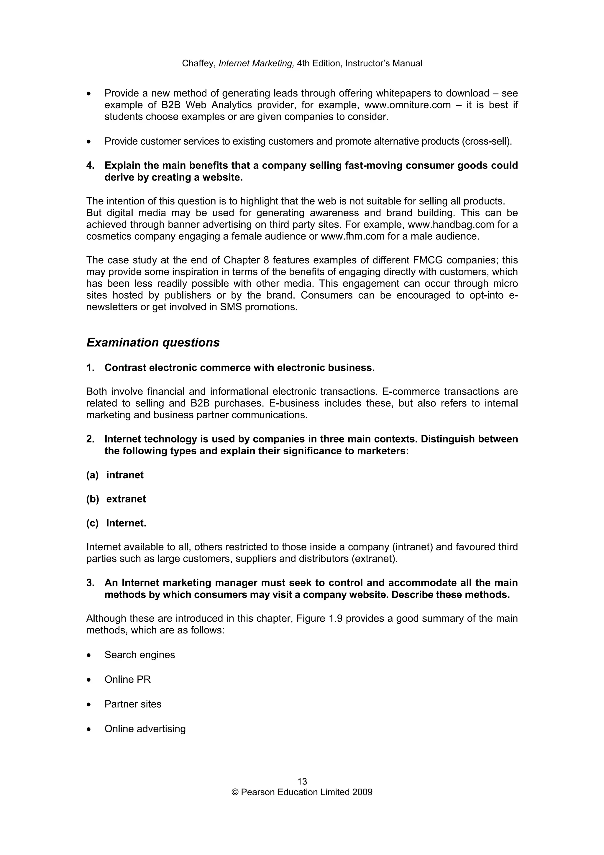 Chaffey, Internet Marketing, 4th Edition, Instructor’s Manual
13
© Pearson Education Limited 2009
• Provide a new method of generating leads through offering whitepapers to download – see
example of B2B Web Analytics provider, for example, www.omniture.com – it is best if
students choose examples or are given companies to consider.
• Provide customer services to existing customers and promote alternative products (cross-sell).
4. Explain the main benefits that a company selling fast-moving consumer goods could
derive by creating a website.
The intention of this question is to highlight that the web is not suitable for selling all products.
But digital media may be used for generating awareness and brand building. This can be
achieved through banner advertising on third party sites. For example, www.handbag.com for a
cosmetics company engaging a female audience or www.fhm.com for a male audience.
The case study at the end of Chapter 8 features examples of different FMCG companies; this
may provide some inspiration in terms of the benefits of engaging directly with customers, which
has been less readily possible with other media. This engagement can occur through micro
sites hosted by publishers or by the brand. Consumers can be encouraged to opt-into e-
newsletters or get involved in SMS promotions.
Examination questions
1. Contrast electronic commerce with electronic business.
Both involve financial and informational electronic transactions. E-commerce transactions are
related to selling and B2B purchases. E-business includes these, but also refers to internal
marketing and business partner communications.
2. Internet technology is used by companies in three main contexts. Distinguish between
the following types and explain their significance to marketers:
(a) intranet
(b) extranet
(c) Internet.
Internet available to all, others restricted to those inside a company (intranet) and favoured third
parties such as large customers, suppliers and distributors (extranet).
3. An Internet marketing manager must seek to control and accommodate all the main
methods by which consumers may visit a company website. Describe these methods.
Although these are introduced in this chapter, Figure 1.9 provides a good summary of the main
methods, which are as follows:
• Search engines
• Online PR
• Partner sites
• Online advertising
 