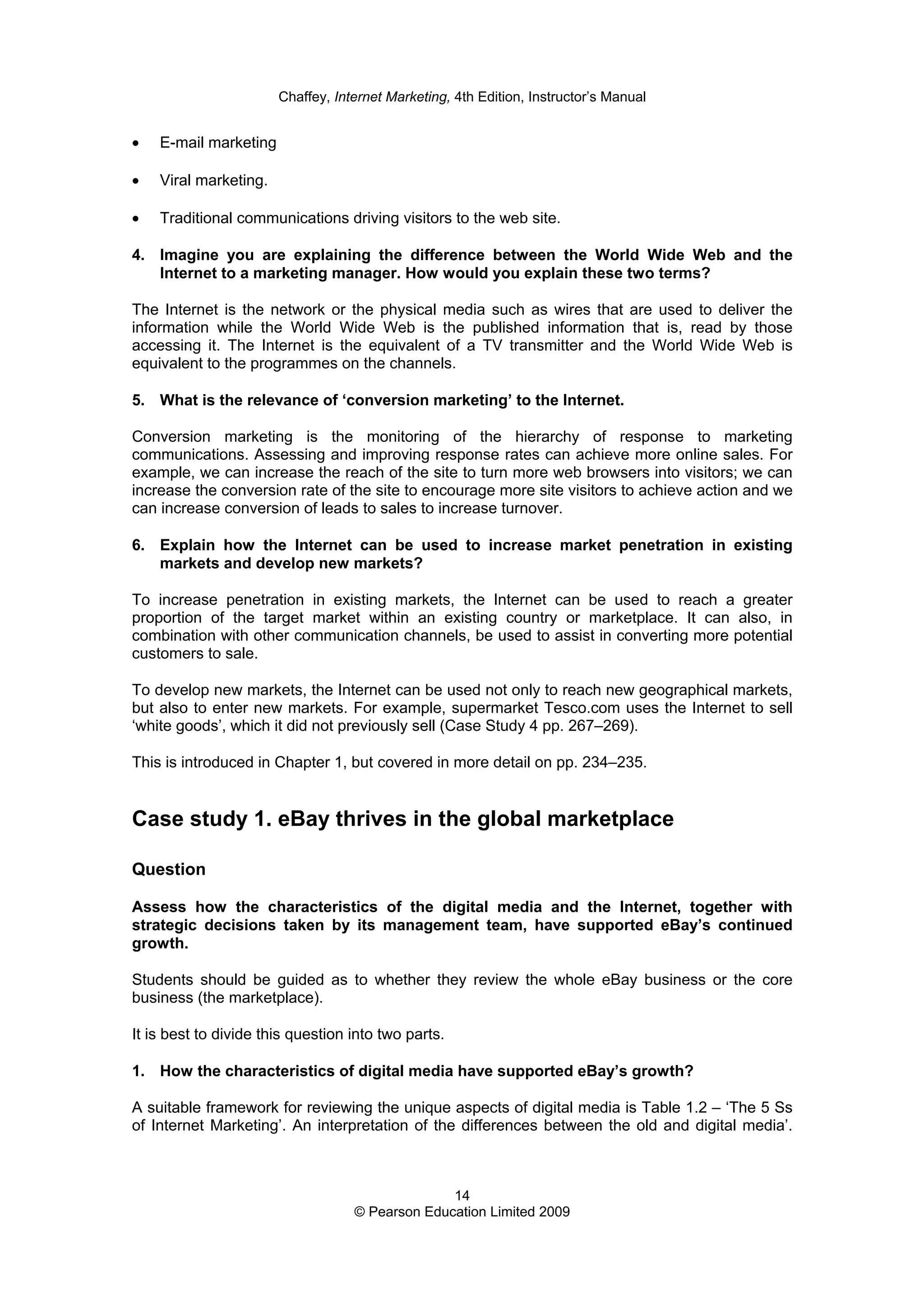 Chaffey, Internet Marketing, 4th Edition, Instructor’s Manual
14
© Pearson Education Limited 2009
• E-mail marketing
• Viral marketing.
• Traditional communications driving visitors to the web site.
4. Imagine you are explaining the difference between the World Wide Web and the
Internet to a marketing manager. How would you explain these two terms?
The Internet is the network or the physical media such as wires that are used to deliver the
information while the World Wide Web is the published information that is, read by those
accessing it. The Internet is the equivalent of a TV transmitter and the World Wide Web is
equivalent to the programmes on the channels.
5. What is the relevance of ‘conversion marketing’ to the Internet.
Conversion marketing is the monitoring of the hierarchy of response to marketing
communications. Assessing and improving response rates can achieve more online sales. For
example, we can increase the reach of the site to turn more web browsers into visitors; we can
increase the conversion rate of the site to encourage more site visitors to achieve action and we
can increase conversion of leads to sales to increase turnover.
6. Explain how the Internet can be used to increase market penetration in existing
markets and develop new markets?
To increase penetration in existing markets, the Internet can be used to reach a greater
proportion of the target market within an existing country or marketplace. It can also, in
combination with other communication channels, be used to assist in converting more potential
customers to sale.
To develop new markets, the Internet can be used not only to reach new geographical markets,
but also to enter new markets. For example, supermarket Tesco.com uses the Internet to sell
‘white goods’, which it did not previously sell (Case Study 4 pp. 267–269).
This is introduced in Chapter 1, but covered in more detail on pp. 234–235.
Case study 1. eBay thrives in the global marketplace
Question
Assess how the characteristics of the digital media and the Internet, together with
strategic decisions taken by its management team, have supported eBay’s continued
growth.
Students should be guided as to whether they review the whole eBay business or the core
business (the marketplace).
It is best to divide this question into two parts.
1. How the characteristics of digital media have supported eBay’s growth?
A suitable framework for reviewing the unique aspects of digital media is Table 1.2 – ‘The 5 Ss
of Internet Marketing’. An interpretation of the differences between the old and digital media’.
 