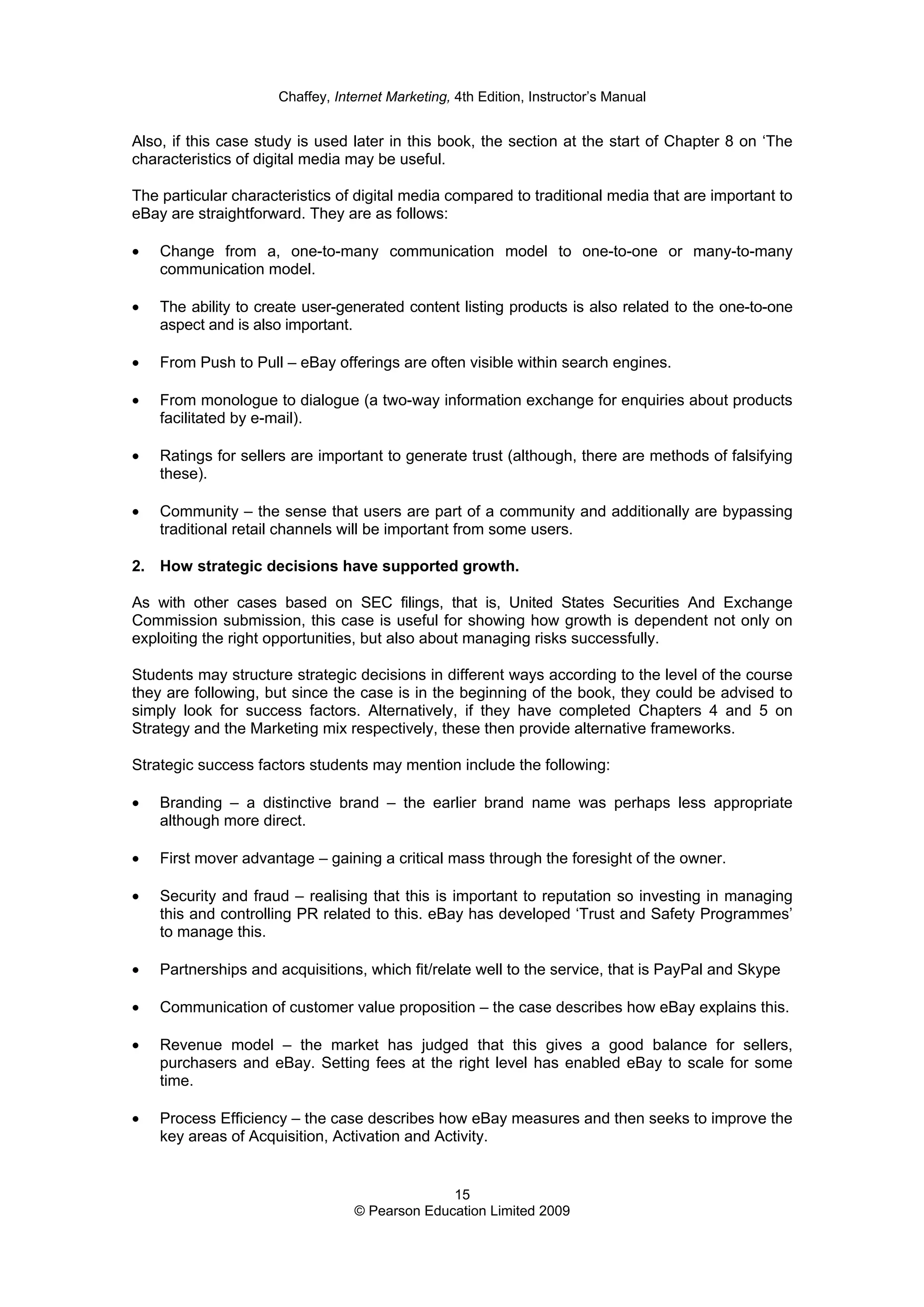 Chaffey, Internet Marketing, 4th Edition, Instructor’s Manual
15
© Pearson Education Limited 2009
Also, if this case study is used later in this book, the section at the start of Chapter 8 on ‘The
characteristics of digital media may be useful.
The particular characteristics of digital media compared to traditional media that are important to
eBay are straightforward. They are as follows:
• Change from a, one-to-many communication model to one-to-one or many-to-many
communication model.
• The ability to create user-generated content listing products is also related to the one-to-one
aspect and is also important.
• From Push to Pull – eBay offerings are often visible within search engines.
• From monologue to dialogue (a two-way information exchange for enquiries about products
facilitated by e-mail).
• Ratings for sellers are important to generate trust (although, there are methods of falsifying
these).
• Community – the sense that users are part of a community and additionally are bypassing
traditional retail channels will be important from some users.
2. How strategic decisions have supported growth.
As with other cases based on SEC filings, that is, United States Securities And Exchange
Commission submission, this case is useful for showing how growth is dependent not only on
exploiting the right opportunities, but also about managing risks successfully.
Students may structure strategic decisions in different ways according to the level of the course
they are following, but since the case is in the beginning of the book, they could be advised to
simply look for success factors. Alternatively, if they have completed Chapters 4 and 5 on
Strategy and the Marketing mix respectively, these then provide alternative frameworks.
Strategic success factors students may mention include the following:
• Branding – a distinctive brand – the earlier brand name was perhaps less appropriate
although more direct.
• First mover advantage – gaining a critical mass through the foresight of the owner.
• Security and fraud – realising that this is important to reputation so investing in managing
this and controlling PR related to this. eBay has developed ‘Trust and Safety Programmes’
to manage this.
• Partnerships and acquisitions, which fit/relate well to the service, that is PayPal and Skype
• Communication of customer value proposition – the case describes how eBay explains this.
• Revenue model – the market has judged that this gives a good balance for sellers,
purchasers and eBay. Setting fees at the right level has enabled eBay to scale for some
time.
• Process Efficiency – the case describes how eBay measures and then seeks to improve the
key areas of Acquisition, Activation and Activity.
 