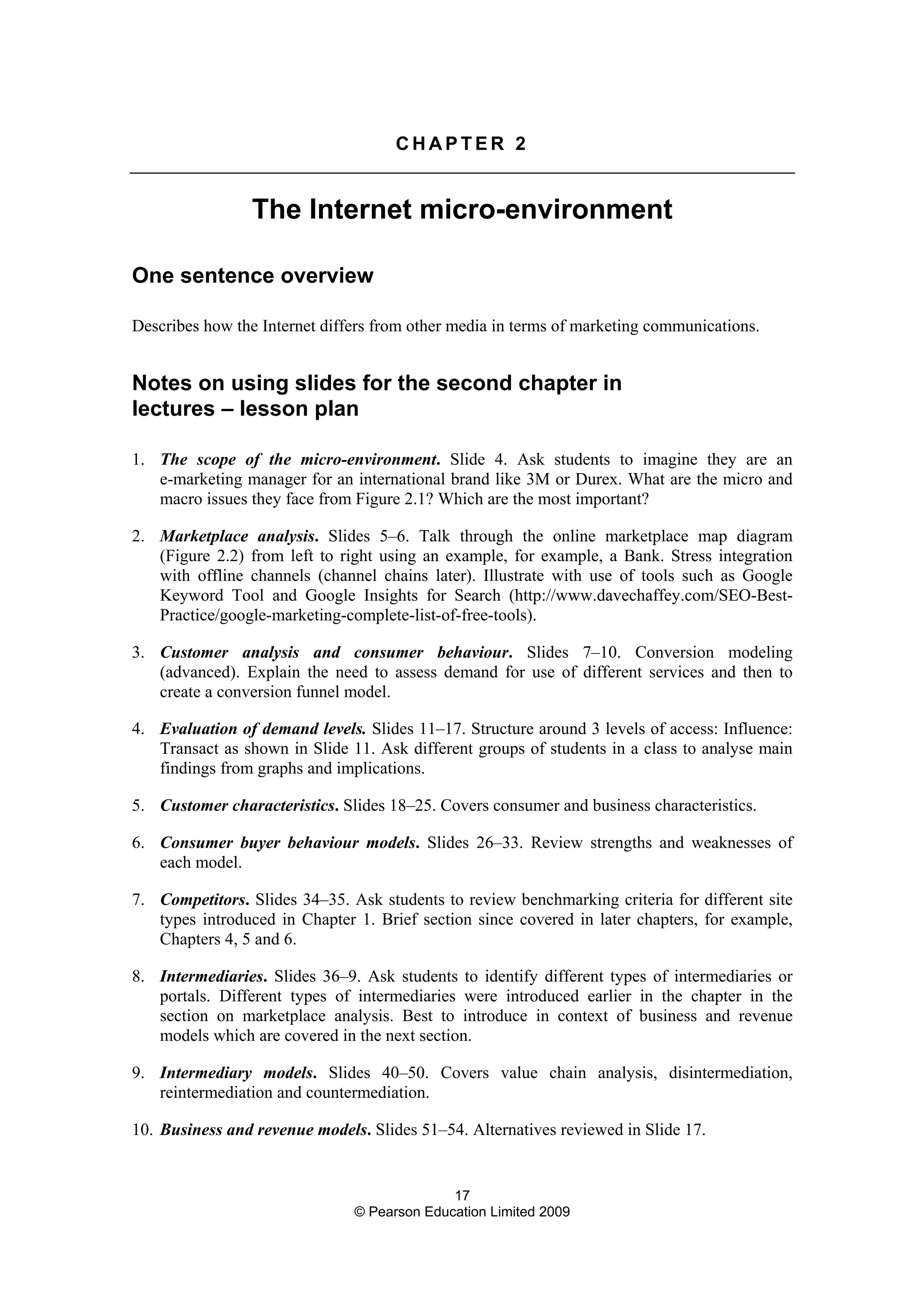 17
© Pearson Education Limited 2009
C H A P T E R 2
The Internet micro-environment
One sentence overview
Describes how the Internet differs from other media in terms of marketing communications.
Notes on using slides for the second chapter in
lectures – lesson plan
1. The scope of the micro-environment. Slide 4. Ask students to imagine they are an
e-marketing manager for an international brand like 3M or Durex. What are the micro and
macro issues they face from Figure 2.1? Which are the most important?
2. Marketplace analysis. Slides 5–6. Talk through the online marketplace map diagram
(Figure 2.2) from left to right using an example, for example, a Bank. Stress integration
with offline channels (channel chains later). Illustrate with use of tools such as Google
Keyword Tool and Google Insights for Search (http://www.davechaffey.com/SEO-Best-
Practice/google-marketing-complete-list-of-free-tools).
3. Customer analysis and consumer behaviour. Slides 7–10. Conversion modeling
(advanced). Explain the need to assess demand for use of different services and then to
create a conversion funnel model.
4. Evaluation of demand levels. Slides 11–17. Structure around 3 levels of access: Influence:
Transact as shown in Slide 11. Ask different groups of students in a class to analyse main
findings from graphs and implications.
5. Customer characteristics. Slides 18–25. Covers consumer and business characteristics.
6. Consumer buyer behaviour models. Slides 26–33. Review strengths and weaknesses of
each model.
7. Competitors. Slides 34–35. Ask students to review benchmarking criteria for different site
types introduced in Chapter 1. Brief section since covered in later chapters, for example,
Chapters 4, 5 and 6.
8. Intermediaries. Slides 36–9. Ask students to identify different types of intermediaries or
portals. Different types of intermediaries were introduced earlier in the chapter in the
section on marketplace analysis. Best to introduce in context of business and revenue
models which are covered in the next section.
9. Intermediary models. Slides 40–50. Covers value chain analysis, disintermediation,
reintermediation and countermediation.
10. Business and revenue models. Slides 51–54. Alternatives reviewed in Slide 17.
 