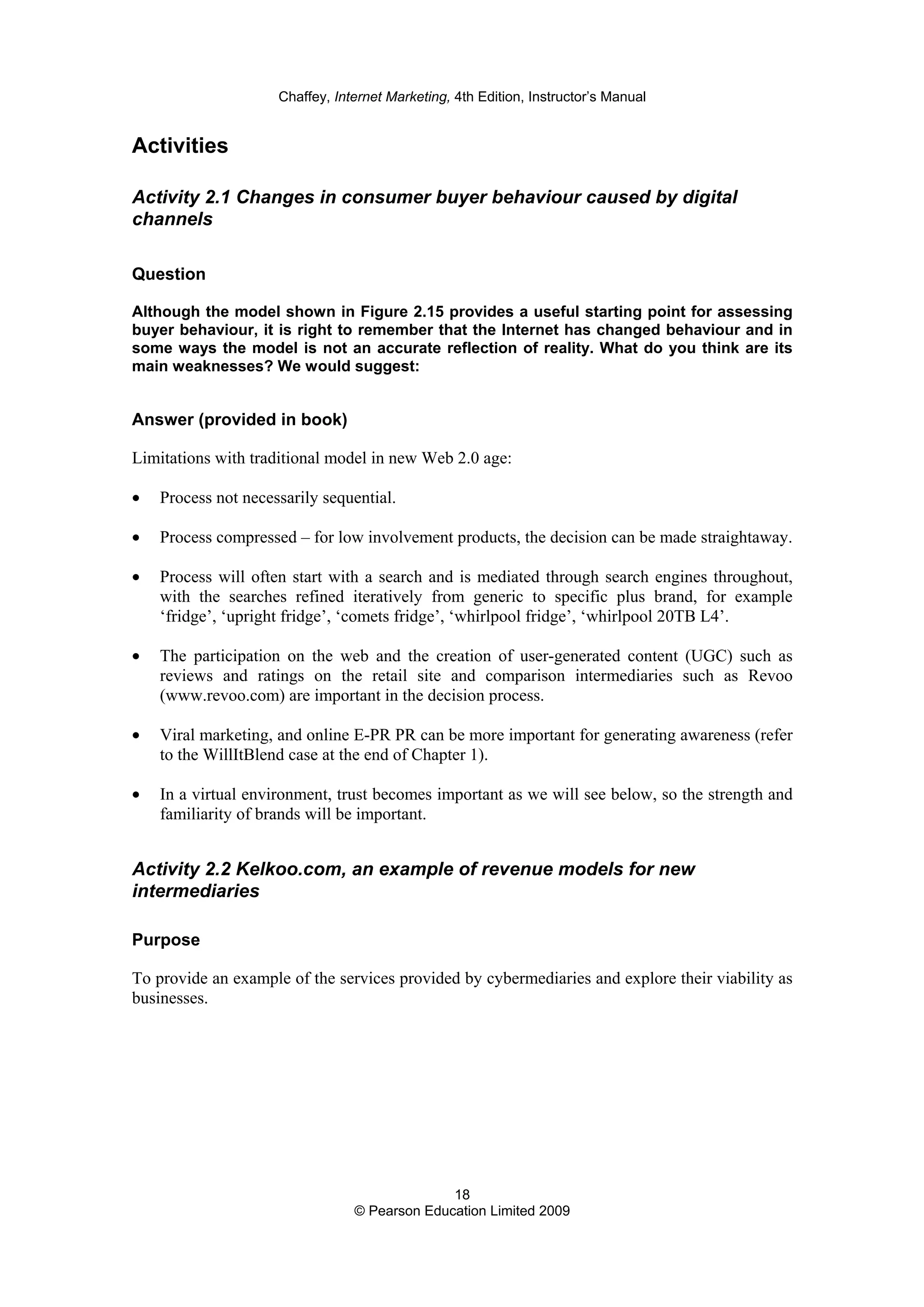 Chaffey, Internet Marketing, 4th Edition, Instructor’s Manual
18
© Pearson Education Limited 2009
Activities
Activity 2.1 Changes in consumer buyer behaviour caused by digital
channels
Question
Although the model shown in Figure 2.15 provides a useful starting point for assessing
buyer behaviour, it is right to remember that the Internet has changed behaviour and in
some ways the model is not an accurate reflection of reality. What do you think are its
main weaknesses? We would suggest:
Answer (provided in book)
Limitations with traditional model in new Web 2.0 age:
• Process not necessarily sequential.
• Process compressed – for low involvement products, the decision can be made straightaway.
• Process will often start with a search and is mediated through search engines throughout,
with the searches refined iteratively from generic to specific plus brand, for example
‘fridge’, ‘upright fridge’, ‘comets fridge’, ‘whirlpool fridge’, ‘whirlpool 20TB L4’.
• The participation on the web and the creation of user-generated content (UGC) such as
reviews and ratings on the retail site and comparison intermediaries such as Revoo
(www.revoo.com) are important in the decision process.
• Viral marketing, and online E-PR PR can be more important for generating awareness (refer
to the WillItBlend case at the end of Chapter 1).
• In a virtual environment, trust becomes important as we will see below, so the strength and
familiarity of brands will be important.
Activity 2.2 Kelkoo.com, an example of revenue models for new
intermediaries
Purpose
To provide an example of the services provided by cybermediaries and explore their viability as
businesses.
 