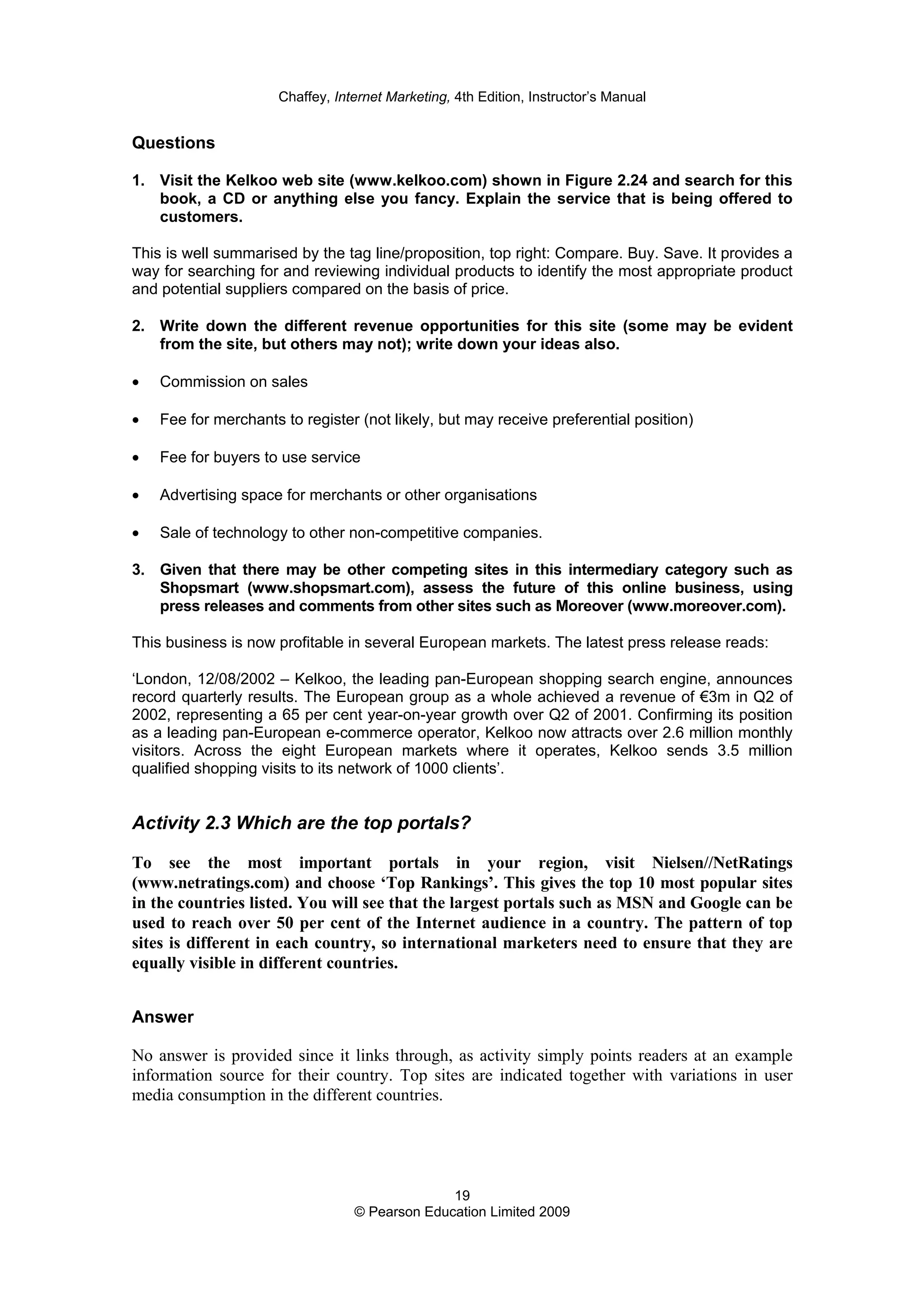 Chaffey, Internet Marketing, 4th Edition, Instructor’s Manual
19
© Pearson Education Limited 2009
Questions
1. Visit the Kelkoo web site (www.kelkoo.com) shown in Figure 2.24 and search for this
book, a CD or anything else you fancy. Explain the service that is being offered to
customers.
This is well summarised by the tag line/proposition, top right: Compare. Buy. Save. It provides a
way for searching for and reviewing individual products to identify the most appropriate product
and potential suppliers compared on the basis of price.
2. Write down the different revenue opportunities for this site (some may be evident
from the site, but others may not); write down your ideas also.
• Commission on sales
• Fee for merchants to register (not likely, but may receive preferential position)
• Fee for buyers to use service
• Advertising space for merchants or other organisations
• Sale of technology to other non-competitive companies.
3. Given that there may be other competing sites in this intermediary category such as
Shopsmart (www.shopsmart.com), assess the future of this online business, using
press releases and comments from other sites such as Moreover (www.moreover.com).
This business is now profitable in several European markets. The latest press release reads:
‘London, 12/08/2002 – Kelkoo, the leading pan-European shopping search engine, announces
record quarterly results. The European group as a whole achieved a revenue of €3m in Q2 of
2002, representing a 65 per cent year-on-year growth over Q2 of 2001. Confirming its position
as a leading pan-European e-commerce operator, Kelkoo now attracts over 2.6 million monthly
visitors. Across the eight European markets where it operates, Kelkoo sends 3.5 million
qualified shopping visits to its network of 1000 clients’.
Activity 2.3 Which are the top portals?
To see the most important portals in your region, visit Nielsen//NetRatings
(www.netratings.com) and choose ‘Top Rankings’. This gives the top 10 most popular sites
in the countries listed. You will see that the largest portals such as MSN and Google can be
used to reach over 50 per cent of the Internet audience in a country. The pattern of top
sites is different in each country, so international marketers need to ensure that they are
equally visible in different countries.
Answer
No answer is provided since it links through, as activity simply points readers at an example
information source for their country. Top sites are indicated together with variations in user
media consumption in the different countries.
 