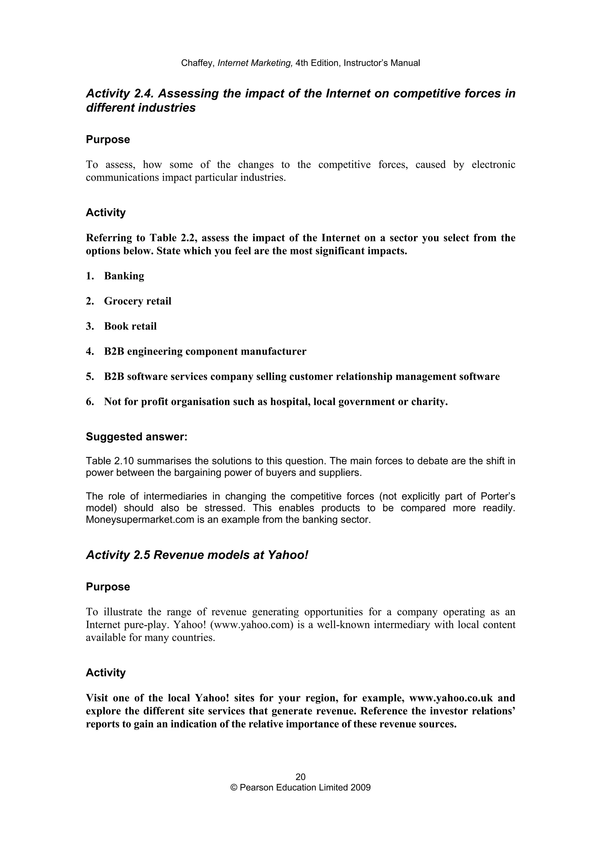 Chaffey, Internet Marketing, 4th Edition, Instructor’s Manual
20
© Pearson Education Limited 2009
Activity 2.4. Assessing the impact of the Internet on competitive forces in
different industries
Purpose
To assess, how some of the changes to the competitive forces, caused by electronic
communications impact particular industries.
Activity
Referring to Table 2.2, assess the impact of the Internet on a sector you select from the
options below. State which you feel are the most significant impacts.
1. Banking
2. Grocery retail
3. Book retail
4. B2B engineering component manufacturer
5. B2B software services company selling customer relationship management software
6. Not for profit organisation such as hospital, local government or charity.
Suggested answer:
Table 2.10 summarises the solutions to this question. The main forces to debate are the shift in
power between the bargaining power of buyers and suppliers.
The role of intermediaries in changing the competitive forces (not explicitly part of Porter’s
model) should also be stressed. This enables products to be compared more readily.
Moneysupermarket.com is an example from the banking sector.
Activity 2.5 Revenue models at Yahoo!
Purpose
To illustrate the range of revenue generating opportunities for a company operating as an
Internet pure-play. Yahoo! (www.yahoo.com) is a well-known intermediary with local content
available for many countries.
Activity
Visit one of the local Yahoo! sites for your region, for example, www.yahoo.co.uk and
explore the different site services that generate revenue. Reference the investor relations’
reports to gain an indication of the relative importance of these revenue sources.
 