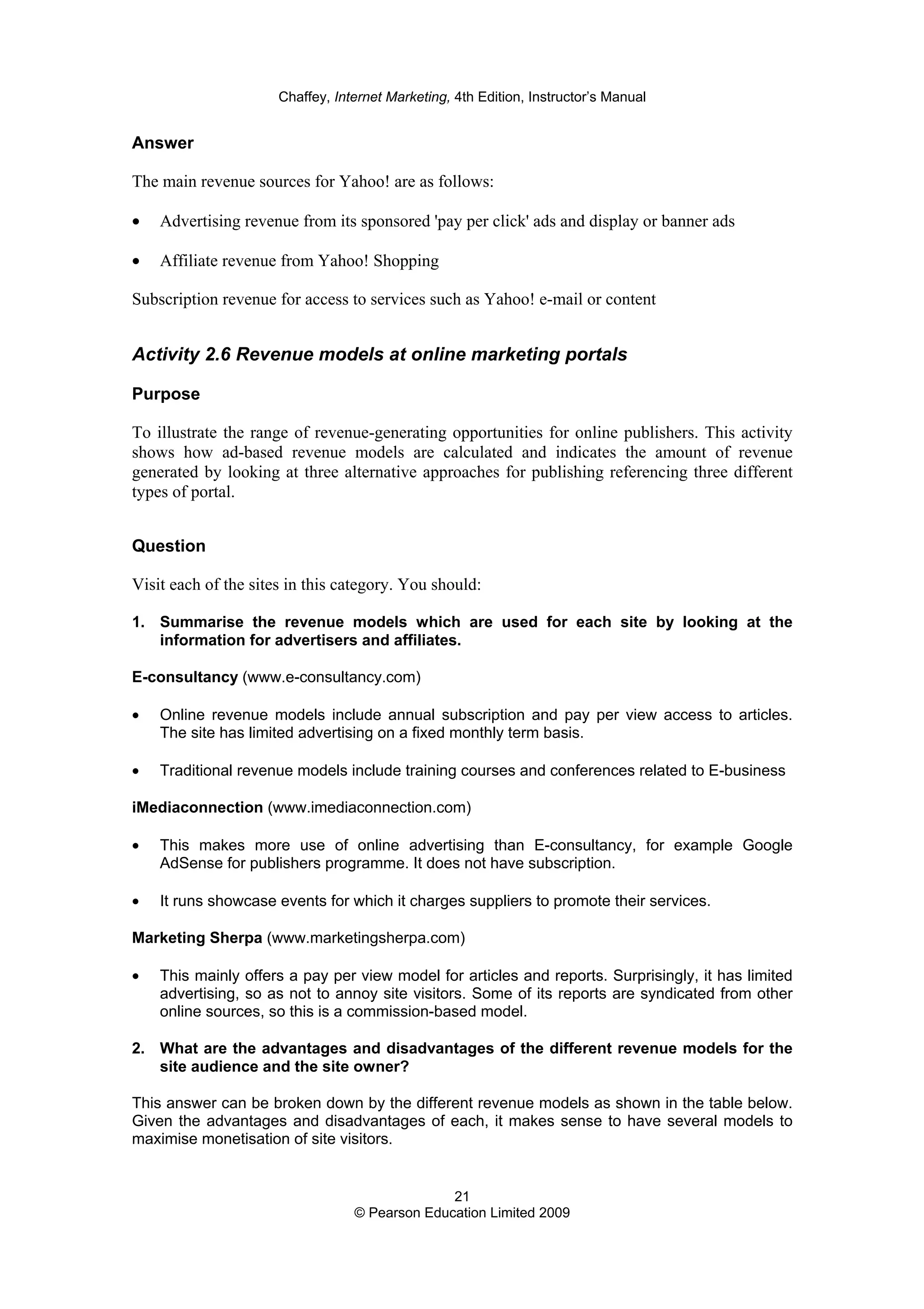 Chaffey, Internet Marketing, 4th Edition, Instructor’s Manual
21
© Pearson Education Limited 2009
Answer
The main revenue sources for Yahoo! are as follows:
• Advertising revenue from its sponsored 'pay per click' ads and display or banner ads
• Affiliate revenue from Yahoo! Shopping
Subscription revenue for access to services such as Yahoo! e-mail or content
Activity 2.6 Revenue models at online marketing portals
Purpose
To illustrate the range of revenue-generating opportunities for online publishers. This activity
shows how ad-based revenue models are calculated and indicates the amount of revenue
generated by looking at three alternative approaches for publishing referencing three different
types of portal.
Question
Visit each of the sites in this category. You should:
1. Summarise the revenue models which are used for each site by looking at the
information for advertisers and affiliates.
E-consultancy (www.e-consultancy.com)
• Online revenue models include annual subscription and pay per view access to articles.
The site has limited advertising on a fixed monthly term basis.
• Traditional revenue models include training courses and conferences related to E-business
iMediaconnection (www.imediaconnection.com)
• This makes more use of online advertising than E-consultancy, for example Google
AdSense for publishers programme. It does not have subscription.
• It runs showcase events for which it charges suppliers to promote their services.
Marketing Sherpa (www.marketingsherpa.com)
• This mainly offers a pay per view model for articles and reports. Surprisingly, it has limited
advertising, so as not to annoy site visitors. Some of its reports are syndicated from other
online sources, so this is a commission-based model.
2. What are the advantages and disadvantages of the different revenue models for the
site audience and the site owner?
This answer can be broken down by the different revenue models as shown in the table below.
Given the advantages and disadvantages of each, it makes sense to have several models to
maximise monetisation of site visitors.
 