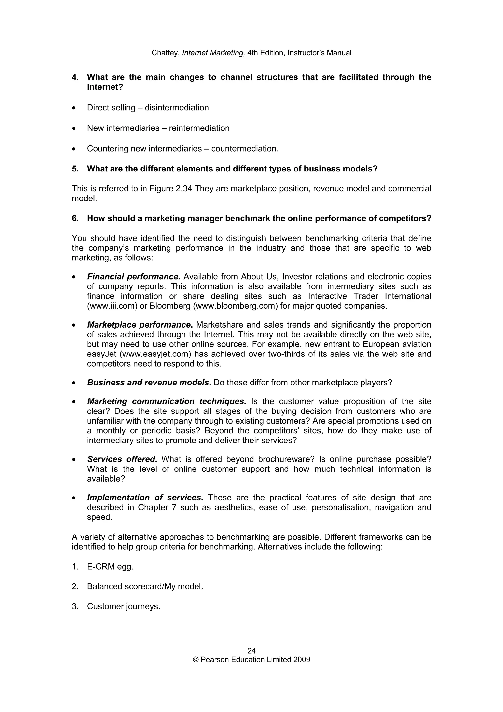 Chaffey, Internet Marketing, 4th Edition, Instructor’s Manual
24
© Pearson Education Limited 2009
4. What are the main changes to channel structures that are facilitated through the
Internet?
• Direct selling – disintermediation
• New intermediaries – reintermediation
• Countering new intermediaries – countermediation.
5. What are the different elements and different types of business models?
This is referred to in Figure 2.34 They are marketplace position, revenue model and commercial
model.
6. How should a marketing manager benchmark the online performance of competitors?
You should have identified the need to distinguish between benchmarking criteria that define
the company’s marketing performance in the industry and those that are specific to web
marketing, as follows:
• Financial performance. Available from About Us, Investor relations and electronic copies
of company reports. This information is also available from intermediary sites such as
finance information or share dealing sites such as Interactive Trader International
(www.iii.com) or Bloomberg (www.bloomberg.com) for major quoted companies.
• Marketplace performance. Marketshare and sales trends and significantly the proportion
of sales achieved through the Internet. This may not be available directly on the web site,
but may need to use other online sources. For example, new entrant to European aviation
easyJet (www.easyjet.com) has achieved over two-thirds of its sales via the web site and
competitors need to respond to this.
• Business and revenue models. Do these differ from other marketplace players?
• Marketing communication techniques. Is the customer value proposition of the site
clear? Does the site support all stages of the buying decision from customers who are
unfamiliar with the company through to existing customers? Are special promotions used on
a monthly or periodic basis? Beyond the competitors’ sites, how do they make use of
intermediary sites to promote and deliver their services?
• Services offered. What is offered beyond brochureware? Is online purchase possible?
What is the level of online customer support and how much technical information is
available?
• Implementation of services. These are the practical features of site design that are
described in Chapter 7 such as aesthetics, ease of use, personalisation, navigation and
speed.
A variety of alternative approaches to benchmarking are possible. Different frameworks can be
identified to help group criteria for benchmarking. Alternatives include the following:
1. E-CRM egg.
2. Balanced scorecard/My model.
3. Customer journeys.
 