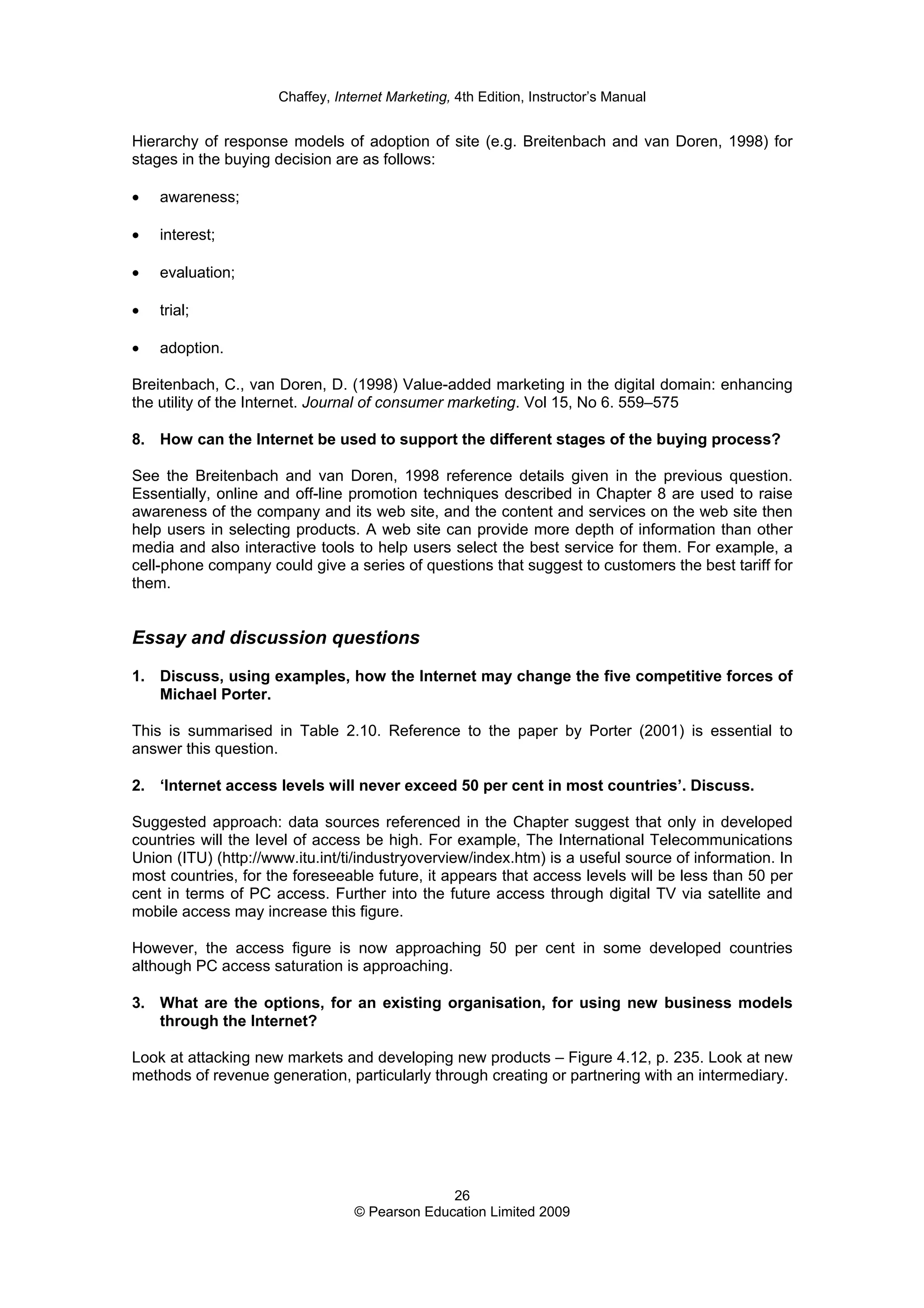 Chaffey, Internet Marketing, 4th Edition, Instructor’s Manual
26
© Pearson Education Limited 2009
Hierarchy of response models of adoption of site (e.g. Breitenbach and van Doren, 1998) for
stages in the buying decision are as follows:
• awareness;
• interest;
• evaluation;
• trial;
• adoption.
Breitenbach, C., van Doren, D. (1998) Value-added marketing in the digital domain: enhancing
the utility of the Internet. Journal of consumer marketing. Vol 15, No 6. 559–575
8. How can the Internet be used to support the different stages of the buying process?
See the Breitenbach and van Doren, 1998 reference details given in the previous question.
Essentially, online and off-line promotion techniques described in Chapter 8 are used to raise
awareness of the company and its web site, and the content and services on the web site then
help users in selecting products. A web site can provide more depth of information than other
media and also interactive tools to help users select the best service for them. For example, a
cell-phone company could give a series of questions that suggest to customers the best tariff for
them.
Essay and discussion questions
1. Discuss, using examples, how the Internet may change the five competitive forces of
Michael Porter.
This is summarised in Table 2.10. Reference to the paper by Porter (2001) is essential to
answer this question.
2. ‘Internet access levels will never exceed 50 per cent in most countries’. Discuss.
Suggested approach: data sources referenced in the Chapter suggest that only in developed
countries will the level of access be high. For example, The International Telecommunications
Union (ITU) (http://www.itu.int/ti/industryoverview/index.htm) is a useful source of information. In
most countries, for the foreseeable future, it appears that access levels will be less than 50 per
cent in terms of PC access. Further into the future access through digital TV via satellite and
mobile access may increase this figure.
However, the access figure is now approaching 50 per cent in some developed countries
although PC access saturation is approaching.
3. What are the options, for an existing organisation, for using new business models
through the Internet?
Look at attacking new markets and developing new products – Figure 4.12, p. 235. Look at new
methods of revenue generation, particularly through creating or partnering with an intermediary.
 