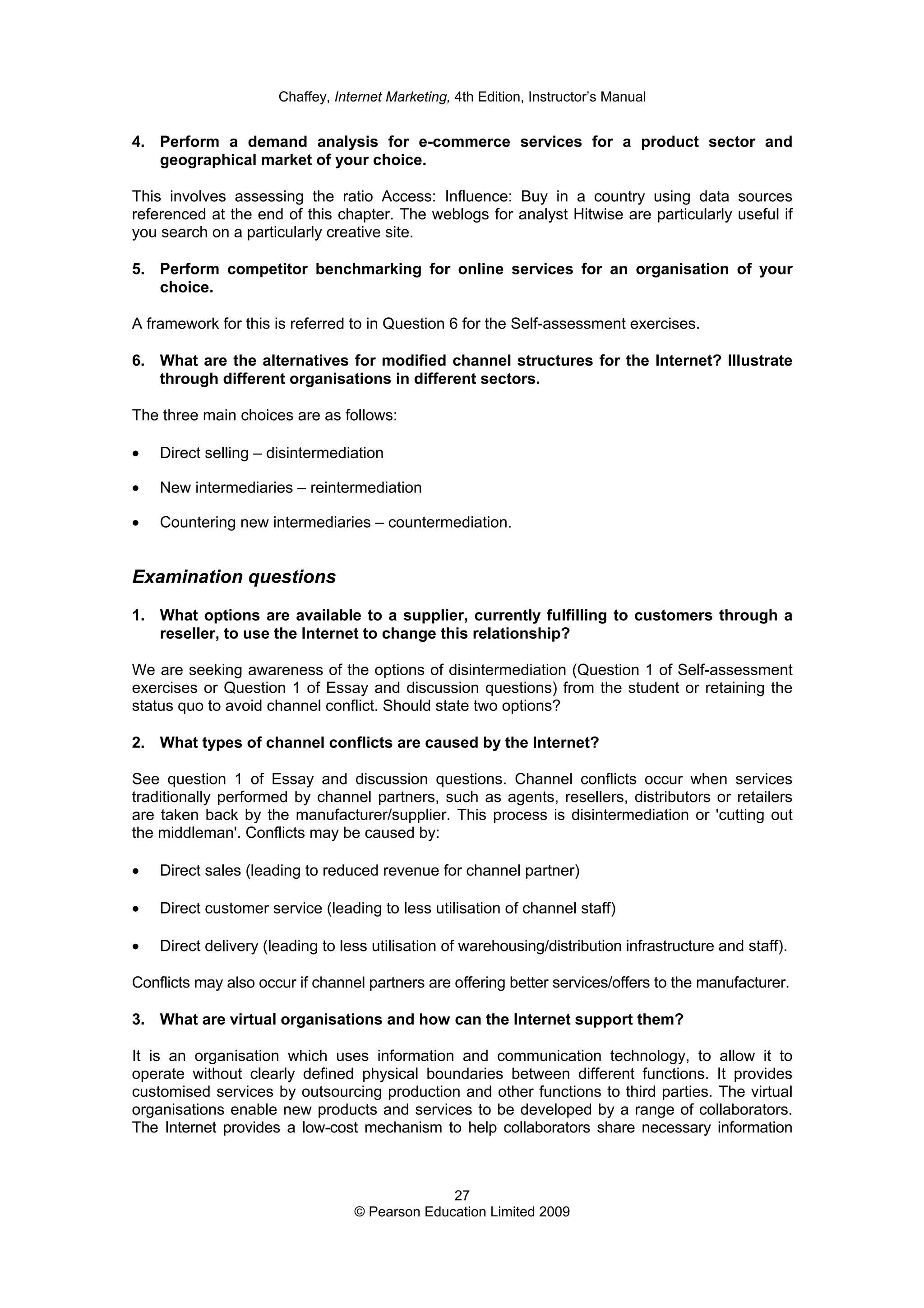 Chaffey, Internet Marketing, 4th Edition, Instructor’s Manual
27
© Pearson Education Limited 2009
4. Perform a demand analysis for e-commerce services for a product sector and
geographical market of your choice.
This involves assessing the ratio Access: Influence: Buy in a country using data sources
referenced at the end of this chapter. The weblogs for analyst Hitwise are particularly useful if
you search on a particularly creative site.
5. Perform competitor benchmarking for online services for an organisation of your
choice.
A framework for this is referred to in Question 6 for the Self-assessment exercises.
6. What are the alternatives for modified channel structures for the Internet? Illustrate
through different organisations in different sectors.
The three main choices are as follows:
• Direct selling – disintermediation
• New intermediaries – reintermediation
• Countering new intermediaries – countermediation.
Examination questions
1. What options are available to a supplier, currently fulfilling to customers through a
reseller, to use the Internet to change this relationship?
We are seeking awareness of the options of disintermediation (Question 1 of Self-assessment
exercises or Question 1 of Essay and discussion questions) from the student or retaining the
status quo to avoid channel conflict. Should state two options?
2. What types of channel conflicts are caused by the Internet?
See question 1 of Essay and discussion questions. Channel conflicts occur when services
traditionally performed by channel partners, such as agents, resellers, distributors or retailers
are taken back by the manufacturer/supplier. This process is disintermediation or 'cutting out
the middleman'. Conflicts may be caused by:
• Direct sales (leading to reduced revenue for channel partner)
• Direct customer service (leading to less utilisation of channel staff)
• Direct delivery (leading to less utilisation of warehousing/distribution infrastructure and staff).
Conflicts may also occur if channel partners are offering better services/offers to the manufacturer.
3. What are virtual organisations and how can the Internet support them?
It is an organisation which uses information and communication technology, to allow it to
operate without clearly defined physical boundaries between different functions. It provides
customised services by outsourcing production and other functions to third parties. The virtual
organisations enable new products and services to be developed by a range of collaborators.
The Internet provides a low-cost mechanism to help collaborators share necessary information
 