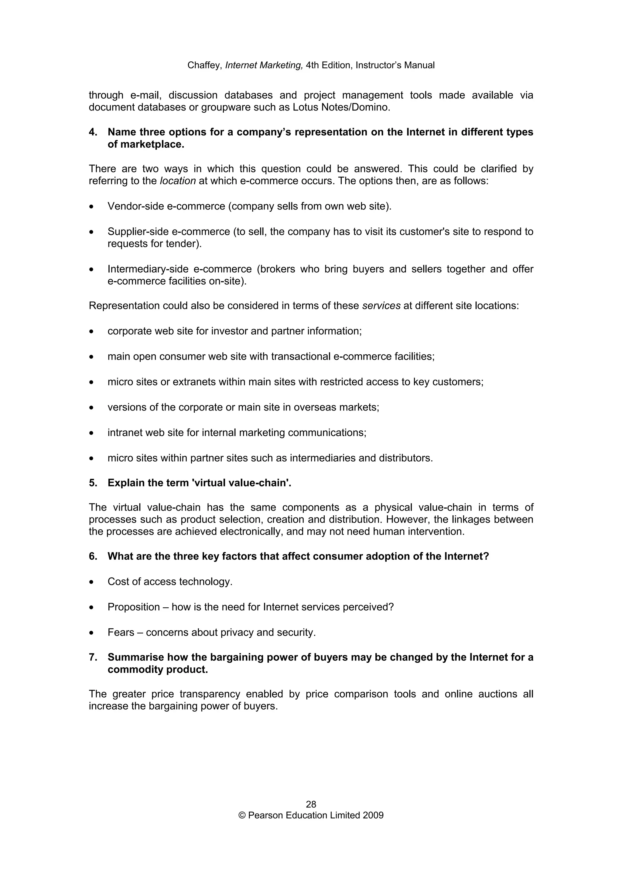 Chaffey, Internet Marketing, 4th Edition, Instructor’s Manual
28
© Pearson Education Limited 2009
through e-mail, discussion databases and project management tools made available via
document databases or groupware such as Lotus Notes/Domino.
4. Name three options for a company’s representation on the Internet in different types
of marketplace.
There are two ways in which this question could be answered. This could be clarified by
referring to the location at which e-commerce occurs. The options then, are as follows:
• Vendor-side e-commerce (company sells from own web site).
• Supplier-side e-commerce (to sell, the company has to visit its customer's site to respond to
requests for tender).
• Intermediary-side e-commerce (brokers who bring buyers and sellers together and offer
e-commerce facilities on-site).
Representation could also be considered in terms of these services at different site locations:
• corporate web site for investor and partner information;
• main open consumer web site with transactional e-commerce facilities;
• micro sites or extranets within main sites with restricted access to key customers;
• versions of the corporate or main site in overseas markets;
• intranet web site for internal marketing communications;
• micro sites within partner sites such as intermediaries and distributors.
5. Explain the term 'virtual value-chain'.
The virtual value-chain has the same components as a physical value-chain in terms of
processes such as product selection, creation and distribution. However, the linkages between
the processes are achieved electronically, and may not need human intervention.
6. What are the three key factors that affect consumer adoption of the Internet?
• Cost of access technology.
• Proposition – how is the need for Internet services perceived?
• Fears – concerns about privacy and security.
7. Summarise how the bargaining power of buyers may be changed by the Internet for a
commodity product.
The greater price transparency enabled by price comparison tools and online auctions all
increase the bargaining power of buyers.
 