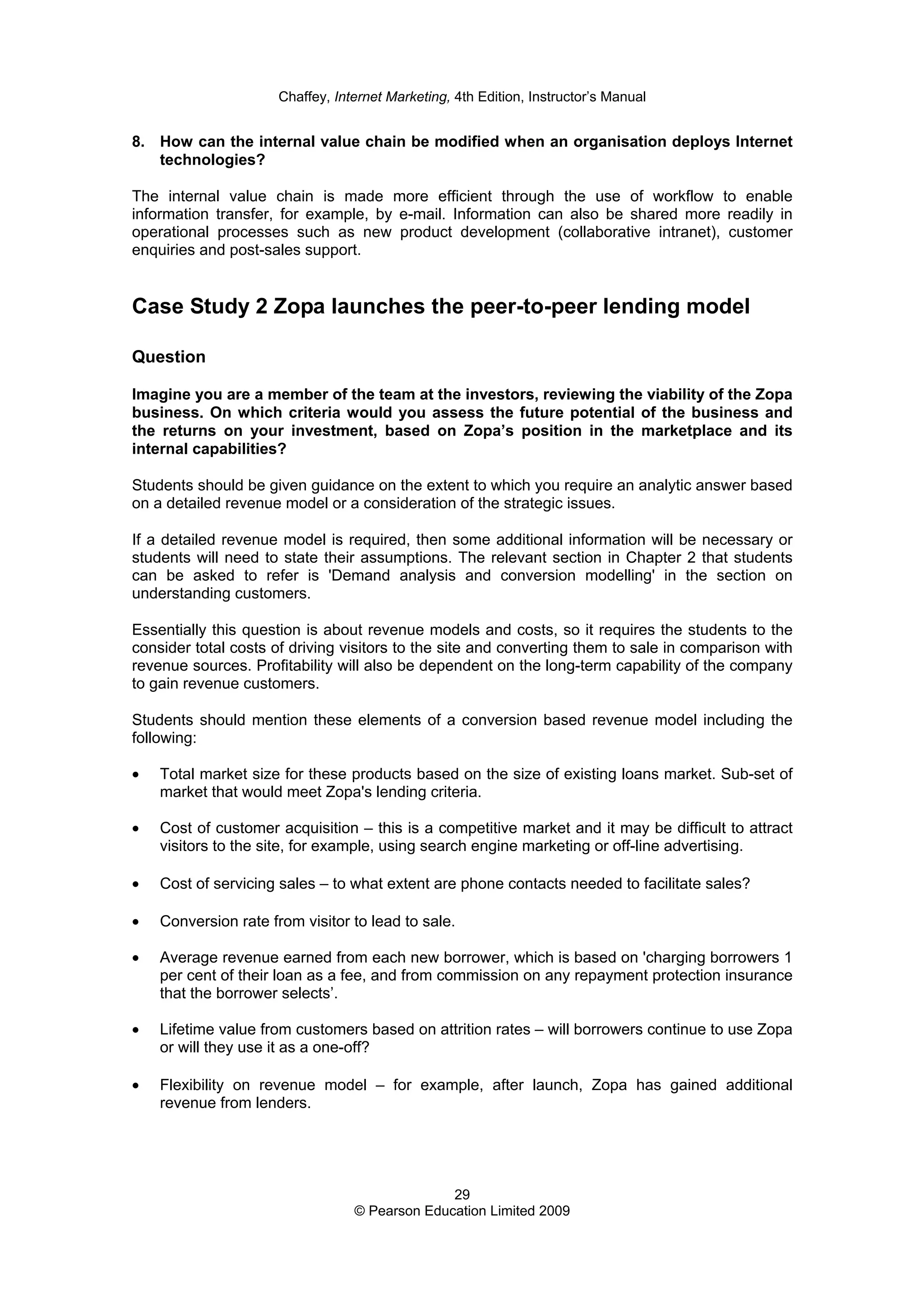 Chaffey, Internet Marketing, 4th Edition, Instructor’s Manual
29
© Pearson Education Limited 2009
8. How can the internal value chain be modified when an organisation deploys Internet
technologies?
The internal value chain is made more efficient through the use of workflow to enable
information transfer, for example, by e-mail. Information can also be shared more readily in
operational processes such as new product development (collaborative intranet), customer
enquiries and post-sales support.
Case Study 2 Zopa launches the peer-to-peer lending model
Question
Imagine you are a member of the team at the investors, reviewing the viability of the Zopa
business. On which criteria would you assess the future potential of the business and
the returns on your investment, based on Zopa’s position in the marketplace and its
internal capabilities?
Students should be given guidance on the extent to which you require an analytic answer based
on a detailed revenue model or a consideration of the strategic issues.
If a detailed revenue model is required, then some additional information will be necessary or
students will need to state their assumptions. The relevant section in Chapter 2 that students
can be asked to refer is 'Demand analysis and conversion modelling' in the section on
understanding customers.
Essentially this question is about revenue models and costs, so it requires the students to the
consider total costs of driving visitors to the site and converting them to sale in comparison with
revenue sources. Profitability will also be dependent on the long-term capability of the company
to gain revenue customers.
Students should mention these elements of a conversion based revenue model including the
following:
• Total market size for these products based on the size of existing loans market. Sub-set of
market that would meet Zopa's lending criteria.
• Cost of customer acquisition – this is a competitive market and it may be difficult to attract
visitors to the site, for example, using search engine marketing or off-line advertising.
• Cost of servicing sales – to what extent are phone contacts needed to facilitate sales?
• Conversion rate from visitor to lead to sale.
• Average revenue earned from each new borrower, which is based on 'charging borrowers 1
per cent of their loan as a fee, and from commission on any repayment protection insurance
that the borrower selects’.
• Lifetime value from customers based on attrition rates – will borrowers continue to use Zopa
or will they use it as a one-off?
• Flexibility on revenue model – for example, after launch, Zopa has gained additional
revenue from lenders.
 