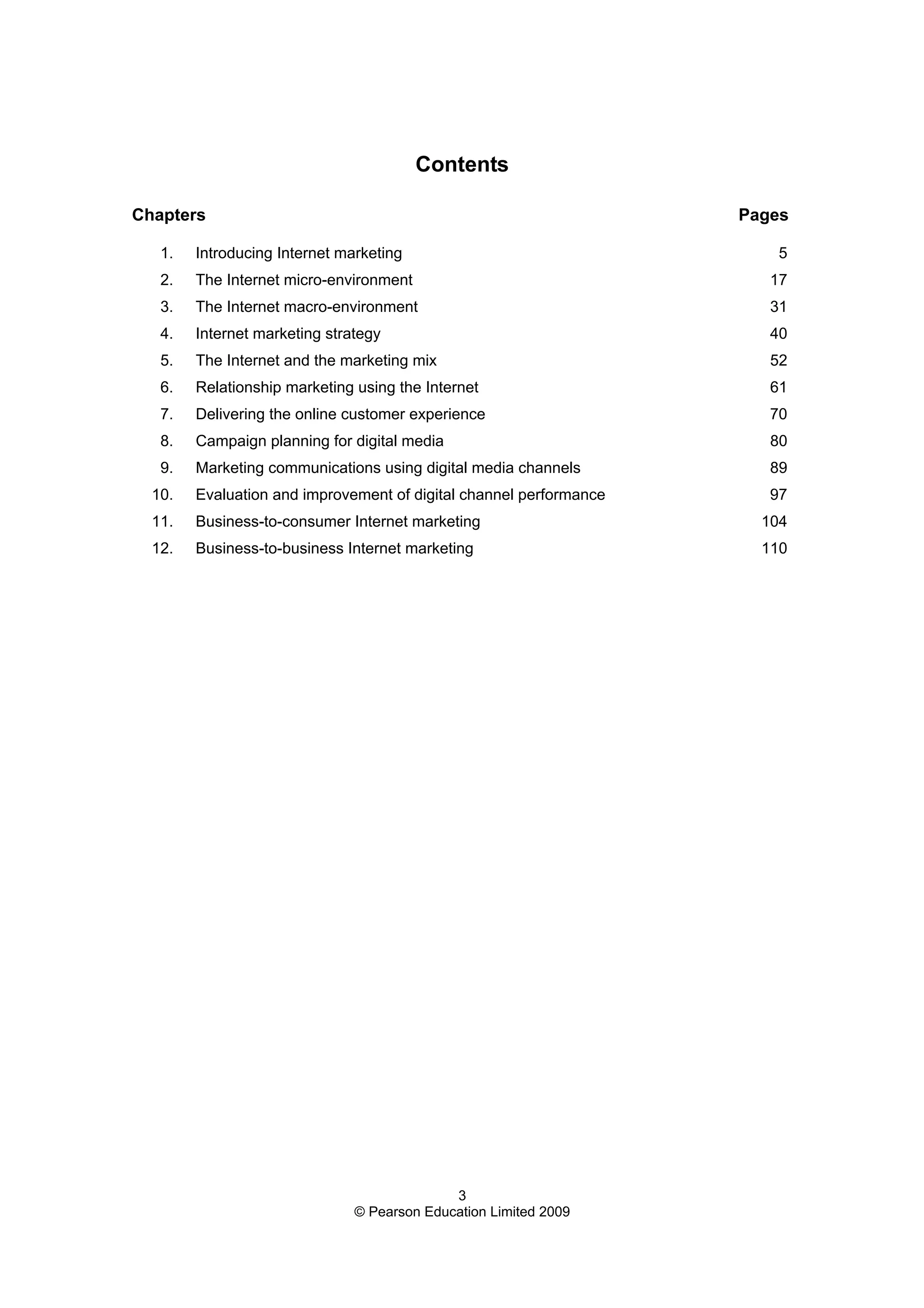 3
© Pearson Education Limited 2009
Contents
Chapters Pages
1. Introducing Internet marketing 5
2. The Internet micro-environment 17
3. The Internet macro-environment 31
4. Internet marketing strategy 40
5. The Internet and the marketing mix 52
6. Relationship marketing using the Internet 61
7. Delivering the online customer experience 70
8. Campaign planning for digital media 80
9. Marketing communications using digital media channels 89
10. Evaluation and improvement of digital channel performance 97
11. Business-to-consumer Internet marketing 104
12. Business-to-business Internet marketing 110
 