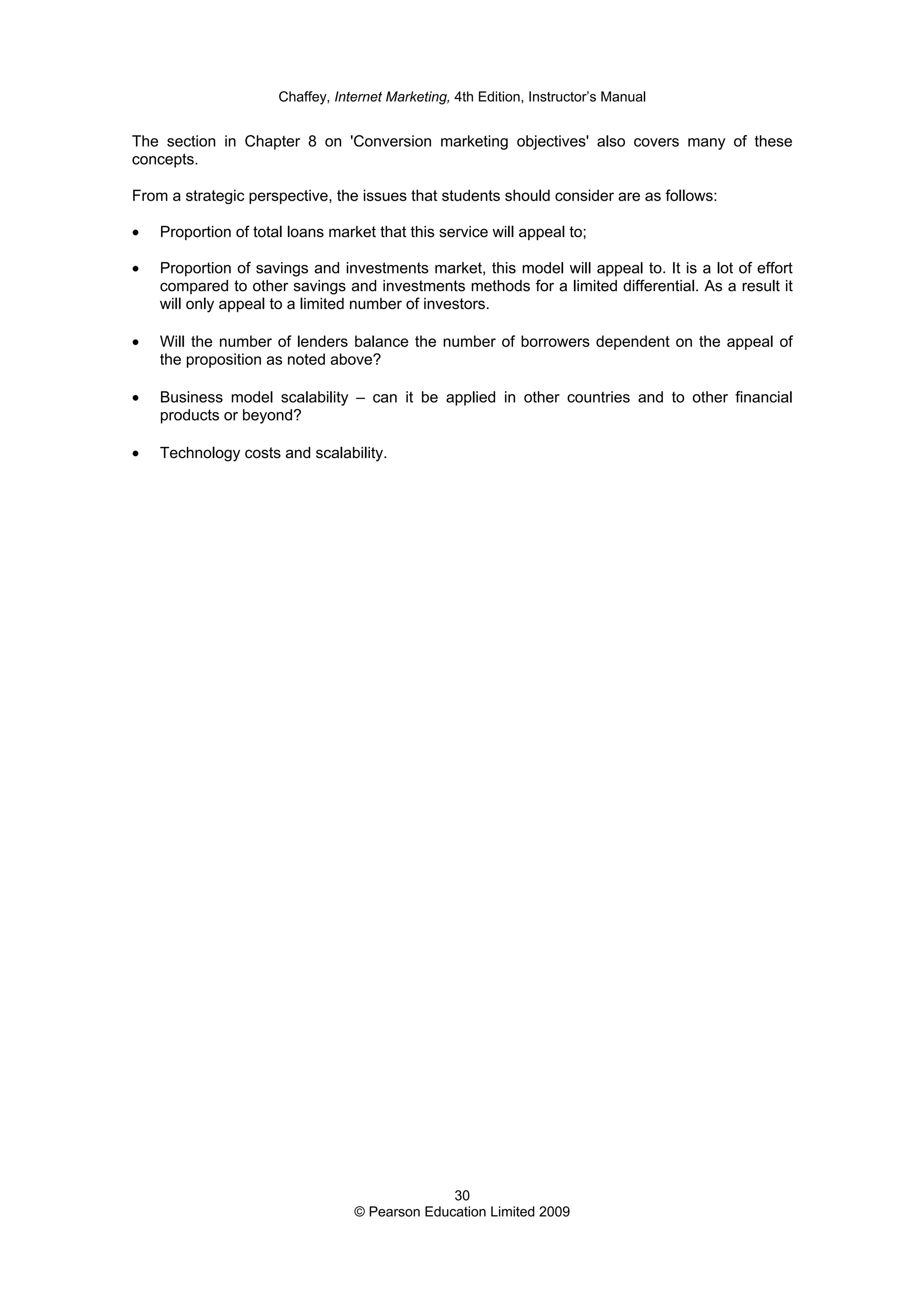 Chaffey, Internet Marketing, 4th Edition, Instructor’s Manual
30
© Pearson Education Limited 2009
The section in Chapter 8 on 'Conversion marketing objectives' also covers many of these
concepts.
From a strategic perspective, the issues that students should consider are as follows:
• Proportion of total loans market that this service will appeal to;
• Proportion of savings and investments market, this model will appeal to. It is a lot of effort
compared to other savings and investments methods for a limited differential. As a result it
will only appeal to a limited number of investors.
• Will the number of lenders balance the number of borrowers dependent on the appeal of
the proposition as noted above?
• Business model scalability – can it be applied in other countries and to other financial
products or beyond?
• Technology costs and scalability.
 
