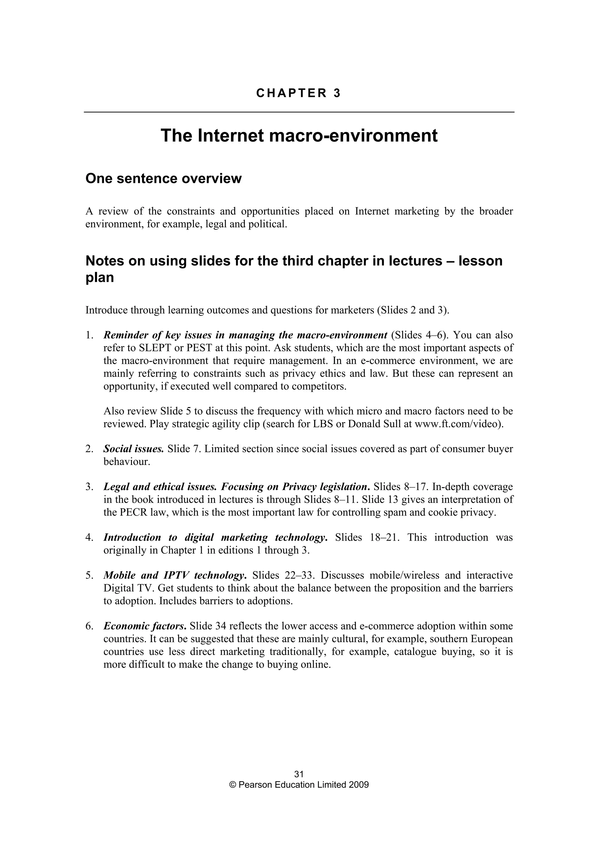 31
© Pearson Education Limited 2009
C H A P T E R 3
The Internet macro-environment
One sentence overview
A review of the constraints and opportunities placed on Internet marketing by the broader
environment, for example, legal and political.
Notes on using slides for the third chapter in lectures – lesson
plan
Introduce through learning outcomes and questions for marketers (Slides 2 and 3).
1. Reminder of key issues in managing the macro-environment (Slides 4–6). You can also
refer to SLEPT or PEST at this point. Ask students, which are the most important aspects of
the macro-environment that require management. In an e-commerce environment, we are
mainly referring to constraints such as privacy ethics and law. But these can represent an
opportunity, if executed well compared to competitors.
Also review Slide 5 to discuss the frequency with which micro and macro factors need to be
reviewed. Play strategic agility clip (search for LBS or Donald Sull at www.ft.com/video).
2. Social issues. Slide 7. Limited section since social issues covered as part of consumer buyer
behaviour.
3. Legal and ethical issues. Focusing on Privacy legislation. Slides 8–17. In-depth coverage
in the book introduced in lectures is through Slides 8–11. Slide 13 gives an interpretation of
the PECR law, which is the most important law for controlling spam and cookie privacy.
4. Introduction to digital marketing technology. Slides 18–21. This introduction was
originally in Chapter 1 in editions 1 through 3.
5. Mobile and IPTV technology. Slides 22–33. Discusses mobile/wireless and interactive
Digital TV. Get students to think about the balance between the proposition and the barriers
to adoption. Includes barriers to adoptions.
6. Economic factors. Slide 34 reflects the lower access and e-commerce adoption within some
countries. It can be suggested that these are mainly cultural, for example, southern European
countries use less direct marketing traditionally, for example, catalogue buying, so it is
more difficult to make the change to buying online.
 