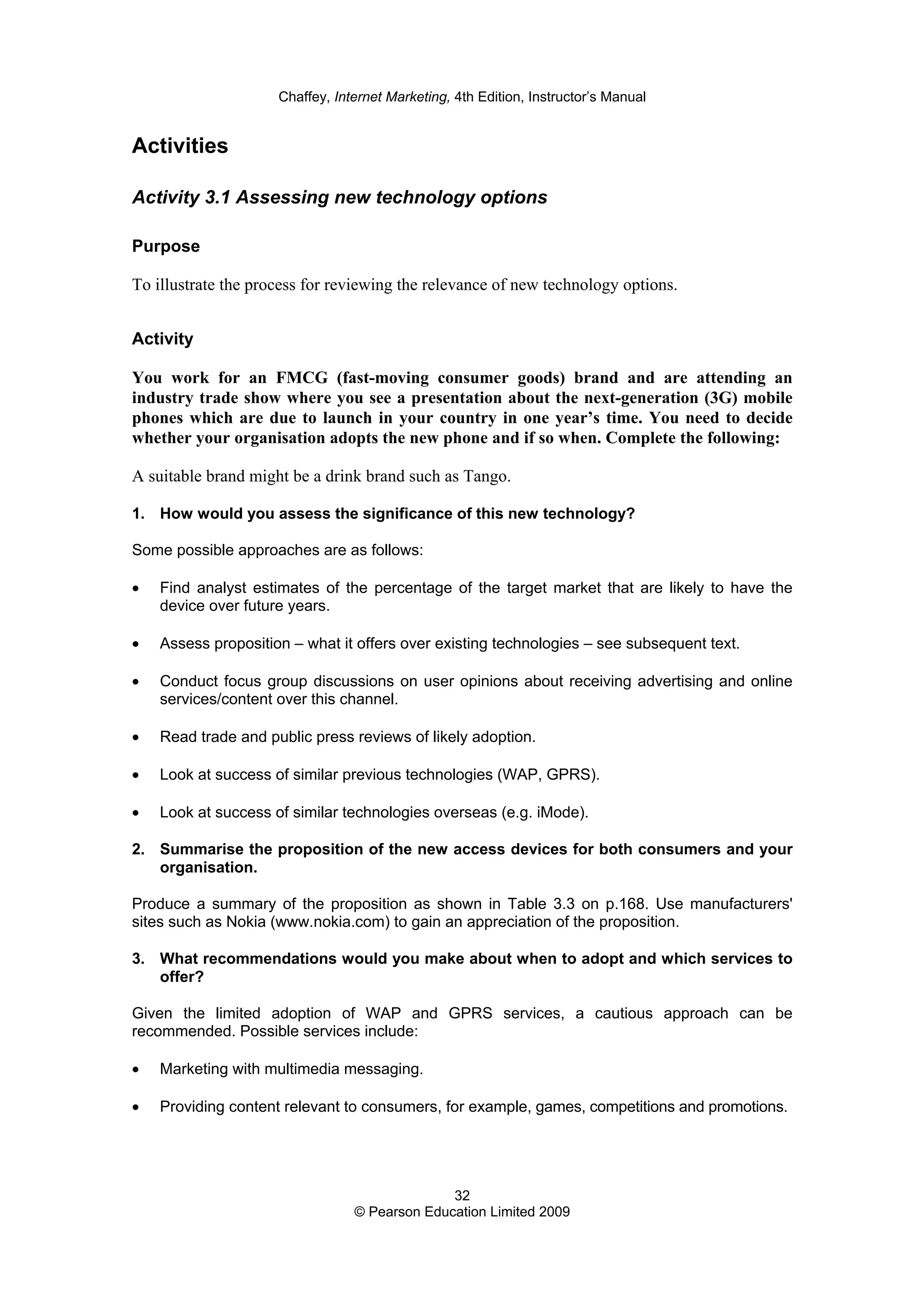 Chaffey, Internet Marketing, 4th Edition, Instructor’s Manual
32
© Pearson Education Limited 2009
Activities
Activity 3.1 Assessing new technology options
Purpose
To illustrate the process for reviewing the relevance of new technology options.
Activity
You work for an FMCG (fast-moving consumer goods) brand and are attending an
industry trade show where you see a presentation about the next-generation (3G) mobile
phones which are due to launch in your country in one year’s time. You need to decide
whether your organisation adopts the new phone and if so when. Complete the following:
A suitable brand might be a drink brand such as Tango.
1. How would you assess the significance of this new technology?
Some possible approaches are as follows:
• Find analyst estimates of the percentage of the target market that are likely to have the
device over future years.
• Assess proposition – what it offers over existing technologies – see subsequent text.
• Conduct focus group discussions on user opinions about receiving advertising and online
services/content over this channel.
• Read trade and public press reviews of likely adoption.
• Look at success of similar previous technologies (WAP, GPRS).
• Look at success of similar technologies overseas (e.g. iMode).
2. Summarise the proposition of the new access devices for both consumers and your
organisation.
Produce a summary of the proposition as shown in Table 3.3 on p.168. Use manufacturers'
sites such as Nokia (www.nokia.com) to gain an appreciation of the proposition.
3. What recommendations would you make about when to adopt and which services to
offer?
Given the limited adoption of WAP and GPRS services, a cautious approach can be
recommended. Possible services include:
• Marketing with multimedia messaging.
• Providing content relevant to consumers, for example, games, competitions and promotions.
 