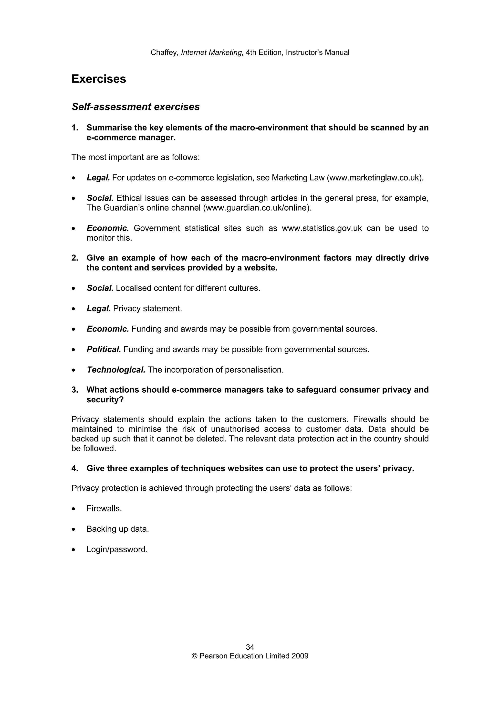 Chaffey, Internet Marketing, 4th Edition, Instructor’s Manual
34
© Pearson Education Limited 2009
Exercises
Self-assessment exercises
1. Summarise the key elements of the macro-environment that should be scanned by an
e-commerce manager.
The most important are as follows:
• Legal. For updates on e-commerce legislation, see Marketing Law (www.marketinglaw.co.uk).
• Social. Ethical issues can be assessed through articles in the general press, for example,
The Guardian’s online channel (www.guardian.co.uk/online).
• Economic. Government statistical sites such as www.statistics.gov.uk can be used to
monitor this.
2. Give an example of how each of the macro-environment factors may directly drive
the content and services provided by a website.
• Social. Localised content for different cultures.
• Legal. Privacy statement.
• Economic. Funding and awards may be possible from governmental sources.
• Political. Funding and awards may be possible from governmental sources.
• Technological. The incorporation of personalisation.
3. What actions should e-commerce managers take to safeguard consumer privacy and
security?
Privacy statements should explain the actions taken to the customers. Firewalls should be
maintained to minimise the risk of unauthorised access to customer data. Data should be
backed up such that it cannot be deleted. The relevant data protection act in the country should
be followed.
4. Give three examples of techniques websites can use to protect the users’ privacy.
Privacy protection is achieved through protecting the users’ data as follows:
• Firewalls.
• Backing up data.
• Login/password.
 