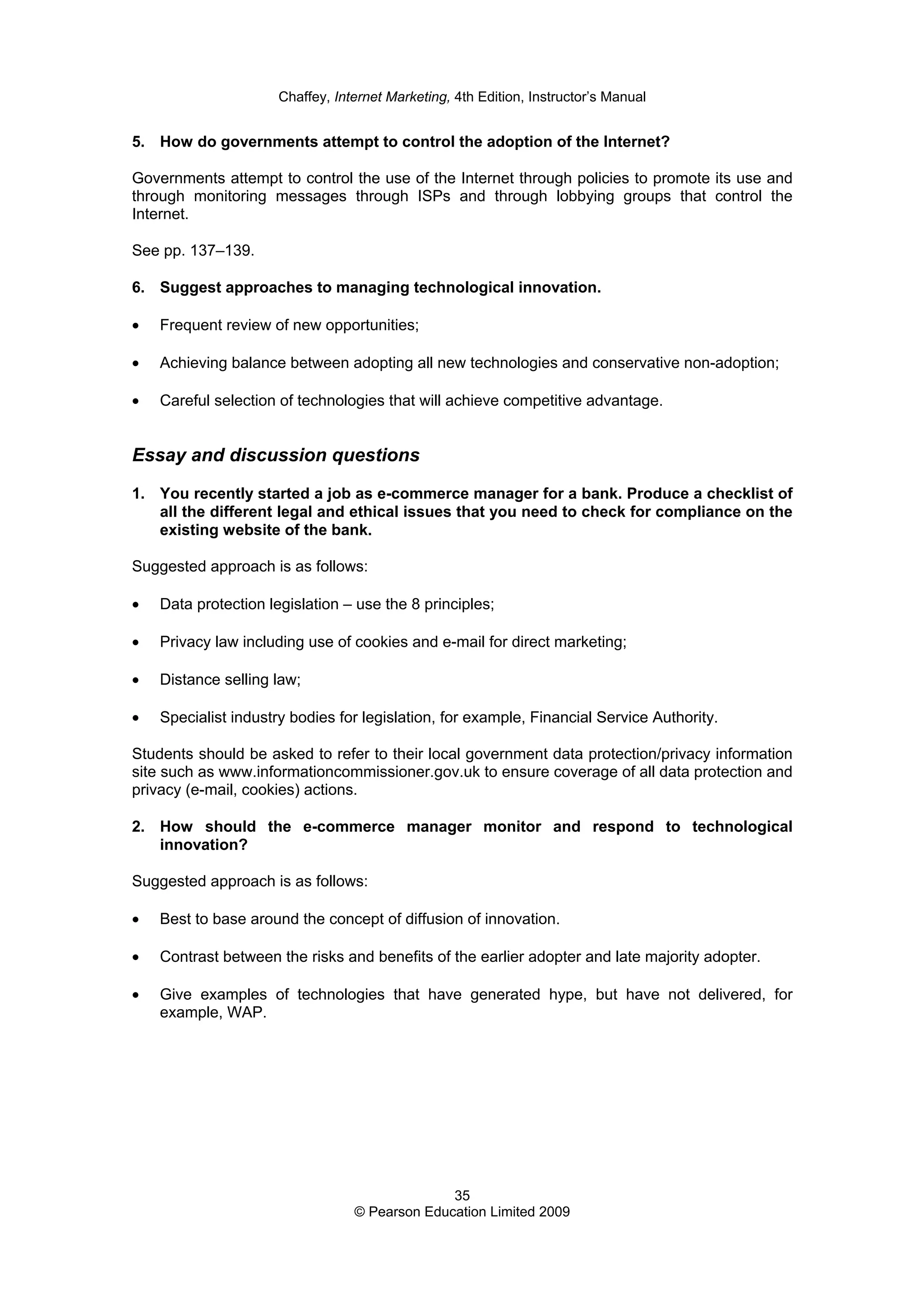 Chaffey, Internet Marketing, 4th Edition, Instructor’s Manual
35
© Pearson Education Limited 2009
5. How do governments attempt to control the adoption of the Internet?
Governments attempt to control the use of the Internet through policies to promote its use and
through monitoring messages through ISPs and through lobbying groups that control the
Internet.
See pp. 137–139.
6. Suggest approaches to managing technological innovation.
• Frequent review of new opportunities;
• Achieving balance between adopting all new technologies and conservative non-adoption;
• Careful selection of technologies that will achieve competitive advantage.
Essay and discussion questions
1. You recently started a job as e-commerce manager for a bank. Produce a checklist of
all the different legal and ethical issues that you need to check for compliance on the
existing website of the bank.
Suggested approach is as follows:
• Data protection legislation – use the 8 principles;
• Privacy law including use of cookies and e-mail for direct marketing;
• Distance selling law;
• Specialist industry bodies for legislation, for example, Financial Service Authority.
Students should be asked to refer to their local government data protection/privacy information
site such as www.informationcommissioner.gov.uk to ensure coverage of all data protection and
privacy (e-mail, cookies) actions.
2. How should the e-commerce manager monitor and respond to technological
innovation?
Suggested approach is as follows:
• Best to base around the concept of diffusion of innovation.
• Contrast between the risks and benefits of the earlier adopter and late majority adopter.
• Give examples of technologies that have generated hype, but have not delivered, for
example, WAP.
 