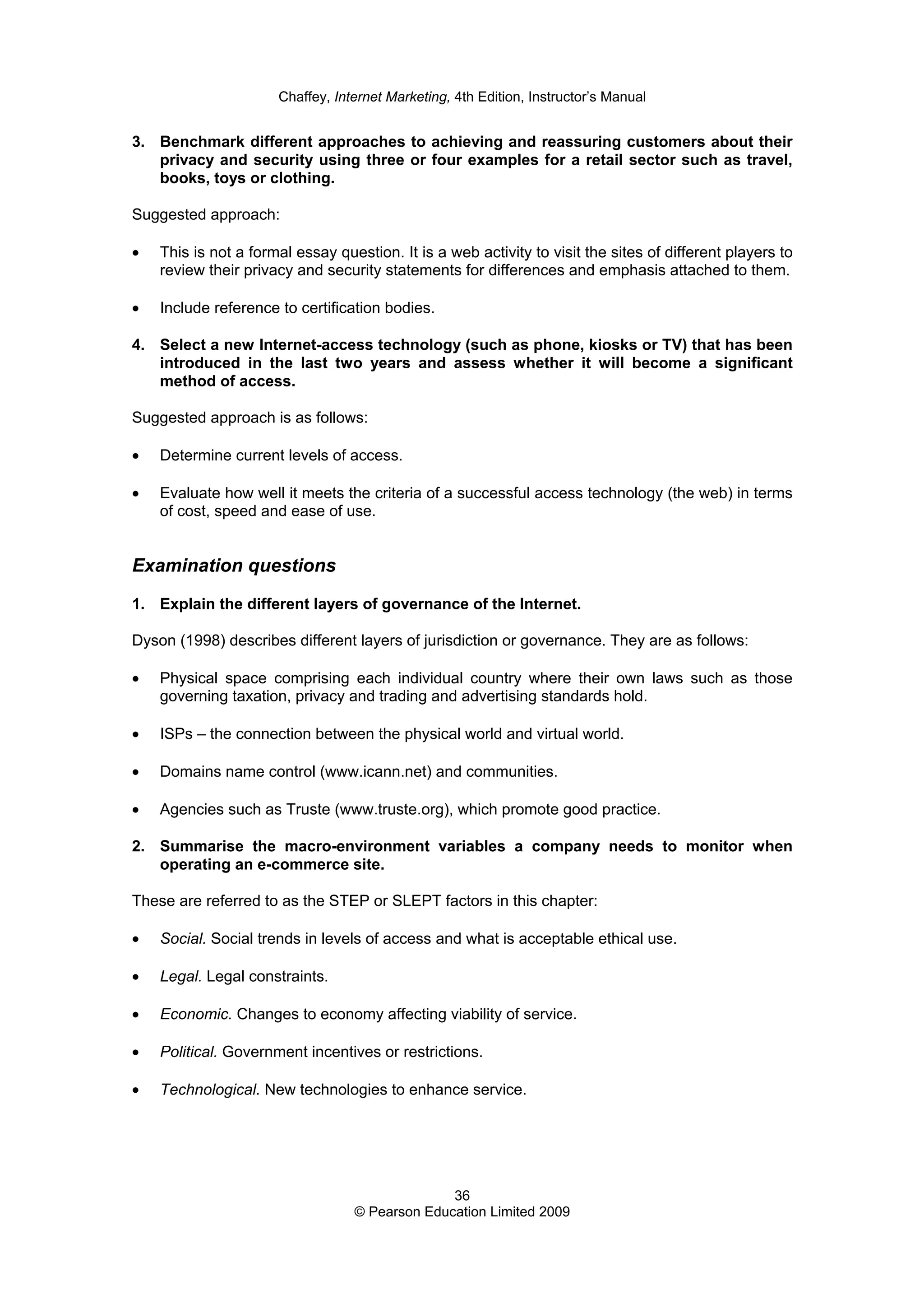 Chaffey, Internet Marketing, 4th Edition, Instructor’s Manual
36
© Pearson Education Limited 2009
3. Benchmark different approaches to achieving and reassuring customers about their
privacy and security using three or four examples for a retail sector such as travel,
books, toys or clothing.
Suggested approach:
• This is not a formal essay question. It is a web activity to visit the sites of different players to
review their privacy and security statements for differences and emphasis attached to them.
• Include reference to certification bodies.
4. Select a new Internet-access technology (such as phone, kiosks or TV) that has been
introduced in the last two years and assess whether it will become a significant
method of access.
Suggested approach is as follows:
• Determine current levels of access.
• Evaluate how well it meets the criteria of a successful access technology (the web) in terms
of cost, speed and ease of use.
Examination questions
1. Explain the different layers of governance of the Internet.
Dyson (1998) describes different layers of jurisdiction or governance. They are as follows:
• Physical space comprising each individual country where their own laws such as those
governing taxation, privacy and trading and advertising standards hold.
• ISPs – the connection between the physical world and virtual world.
• Domains name control (www.icann.net) and communities.
• Agencies such as Truste (www.truste.org), which promote good practice.
2. Summarise the macro-environment variables a company needs to monitor when
operating an e-commerce site.
These are referred to as the STEP or SLEPT factors in this chapter:
• Social. Social trends in levels of access and what is acceptable ethical use.
• Legal. Legal constraints.
• Economic. Changes to economy affecting viability of service.
• Political. Government incentives or restrictions.
• Technological. New technologies to enhance service.
 