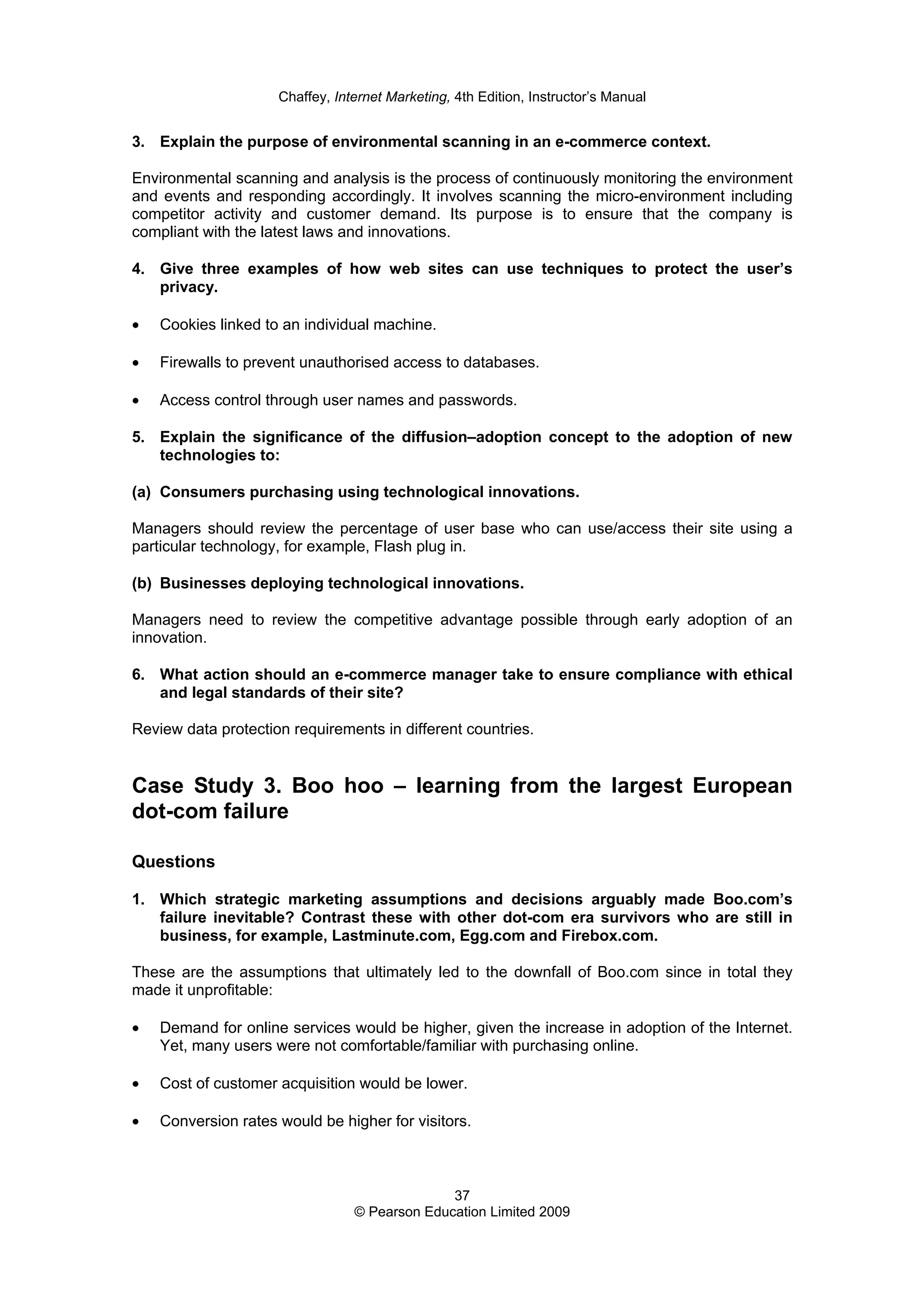 Chaffey, Internet Marketing, 4th Edition, Instructor’s Manual
37
© Pearson Education Limited 2009
3. Explain the purpose of environmental scanning in an e-commerce context.
Environmental scanning and analysis is the process of continuously monitoring the environment
and events and responding accordingly. It involves scanning the micro-environment including
competitor activity and customer demand. Its purpose is to ensure that the company is
compliant with the latest laws and innovations.
4. Give three examples of how web sites can use techniques to protect the user’s
privacy.
• Cookies linked to an individual machine.
• Firewalls to prevent unauthorised access to databases.
• Access control through user names and passwords.
5. Explain the significance of the diffusion–adoption concept to the adoption of new
technologies to:
(a) Consumers purchasing using technological innovations.
Managers should review the percentage of user base who can use/access their site using a
particular technology, for example, Flash plug in.
(b) Businesses deploying technological innovations.
Managers need to review the competitive advantage possible through early adoption of an
innovation.
6. What action should an e-commerce manager take to ensure compliance with ethical
and legal standards of their site?
Review data protection requirements in different countries.
Case Study 3. Boo hoo – learning from the largest European
dot-com failure
Questions
1. Which strategic marketing assumptions and decisions arguably made Boo.com’s
failure inevitable? Contrast these with other dot-com era survivors who are still in
business, for example, Lastminute.com, Egg.com and Firebox.com.
These are the assumptions that ultimately led to the downfall of Boo.com since in total they
made it unprofitable:
• Demand for online services would be higher, given the increase in adoption of the Internet.
Yet, many users were not comfortable/familiar with purchasing online.
• Cost of customer acquisition would be lower.
• Conversion rates would be higher for visitors.
 