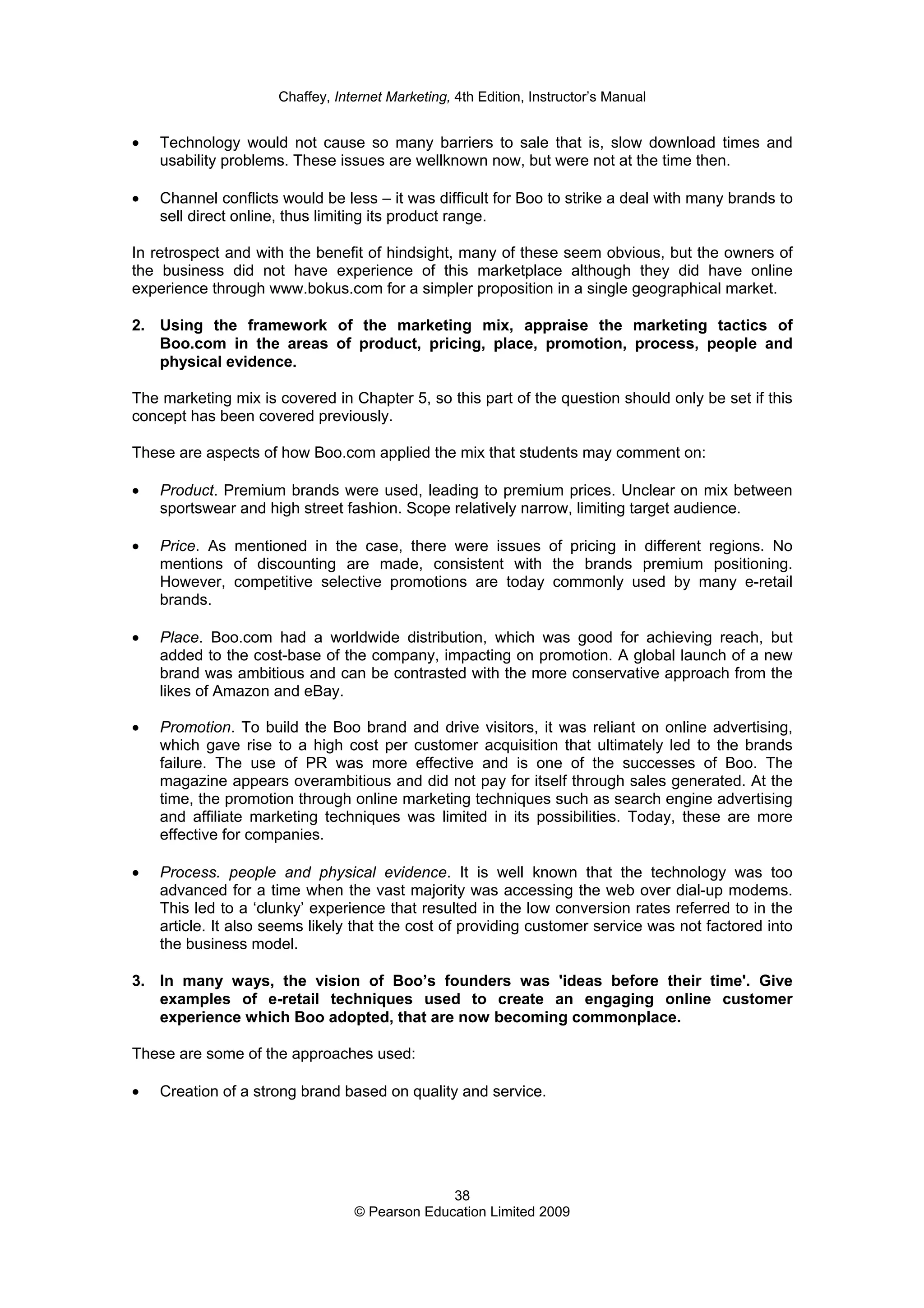 Chaffey, Internet Marketing, 4th Edition, Instructor’s Manual
38
© Pearson Education Limited 2009
• Technology would not cause so many barriers to sale that is, slow download times and
usability problems. These issues are wellknown now, but were not at the time then.
• Channel conflicts would be less – it was difficult for Boo to strike a deal with many brands to
sell direct online, thus limiting its product range.
In retrospect and with the benefit of hindsight, many of these seem obvious, but the owners of
the business did not have experience of this marketplace although they did have online
experience through www.bokus.com for a simpler proposition in a single geographical market.
2. Using the framework of the marketing mix, appraise the marketing tactics of
Boo.com in the areas of product, pricing, place, promotion, process, people and
physical evidence.
The marketing mix is covered in Chapter 5, so this part of the question should only be set if this
concept has been covered previously.
These are aspects of how Boo.com applied the mix that students may comment on:
• Product. Premium brands were used, leading to premium prices. Unclear on mix between
sportswear and high street fashion. Scope relatively narrow, limiting target audience.
• Price. As mentioned in the case, there were issues of pricing in different regions. No
mentions of discounting are made, consistent with the brands premium positioning.
However, competitive selective promotions are today commonly used by many e-retail
brands.
• Place. Boo.com had a worldwide distribution, which was good for achieving reach, but
added to the cost-base of the company, impacting on promotion. A global launch of a new
brand was ambitious and can be contrasted with the more conservative approach from the
likes of Amazon and eBay.
• Promotion. To build the Boo brand and drive visitors, it was reliant on online advertising,
which gave rise to a high cost per customer acquisition that ultimately led to the brands
failure. The use of PR was more effective and is one of the successes of Boo. The
magazine appears overambitious and did not pay for itself through sales generated. At the
time, the promotion through online marketing techniques such as search engine advertising
and affiliate marketing techniques was limited in its possibilities. Today, these are more
effective for companies.
• Process. people and physical evidence. It is well known that the technology was too
advanced for a time when the vast majority was accessing the web over dial-up modems.
This led to a ‘clunky’ experience that resulted in the low conversion rates referred to in the
article. It also seems likely that the cost of providing customer service was not factored into
the business model.
3. In many ways, the vision of Boo’s founders was 'ideas before their time'. Give
examples of e-retail techniques used to create an engaging online customer
experience which Boo adopted, that are now becoming commonplace.
These are some of the approaches used:
• Creation of a strong brand based on quality and service.
 