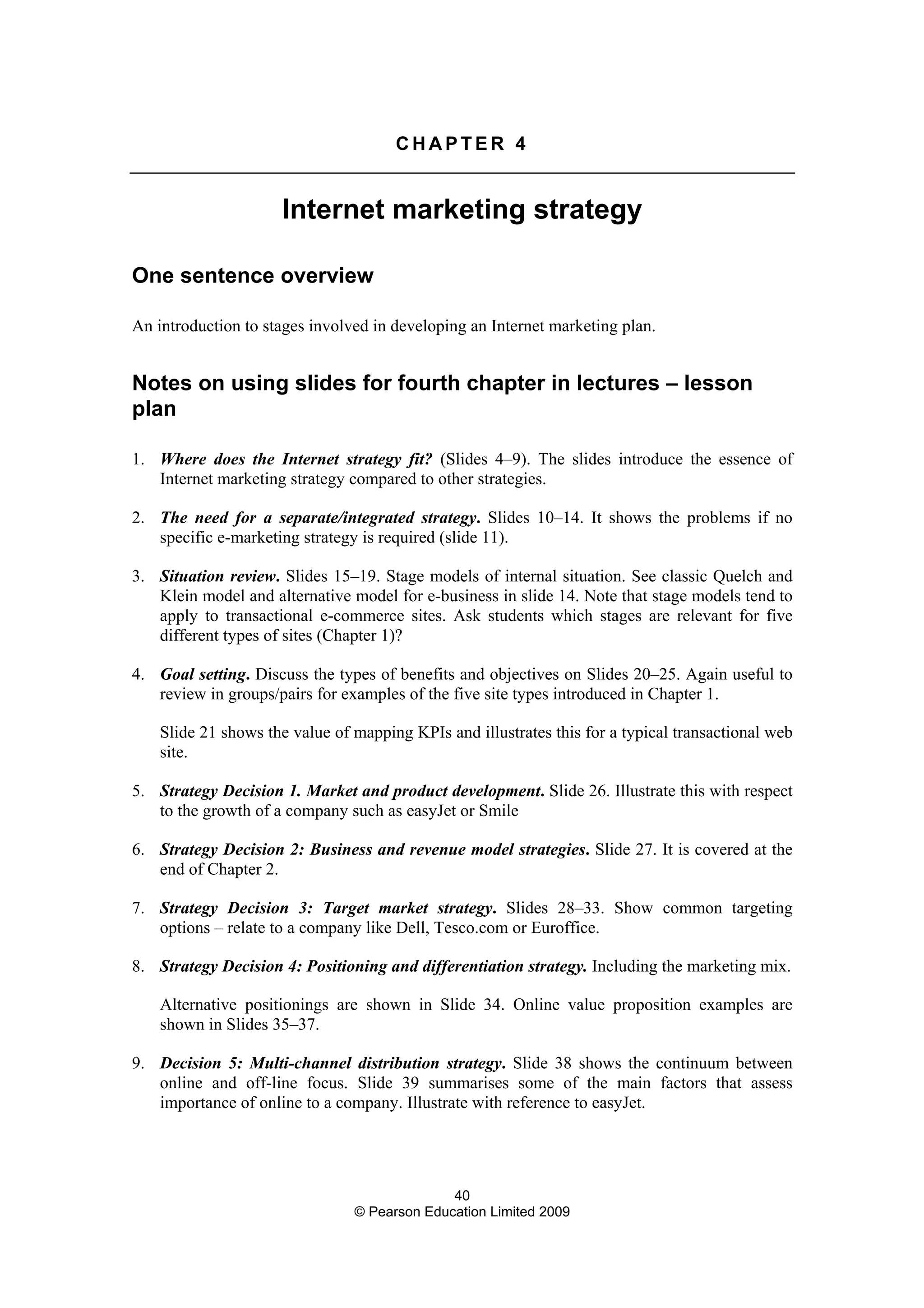 40
© Pearson Education Limited 2009
C H A P T E R 4
Internet marketing strategy
One sentence overview
An introduction to stages involved in developing an Internet marketing plan.
Notes on using slides for fourth chapter in lectures – lesson
plan
1. Where does the Internet strategy fit? (Slides 4–9). The slides introduce the essence of
Internet marketing strategy compared to other strategies.
2. The need for a separate/integrated strategy. Slides 10–14. It shows the problems if no
specific e-marketing strategy is required (slide 11).
3. Situation review. Slides 15–19. Stage models of internal situation. See classic Quelch and
Klein model and alternative model for e-business in slide 14. Note that stage models tend to
apply to transactional e-commerce sites. Ask students which stages are relevant for five
different types of sites (Chapter 1)?
4. Goal setting. Discuss the types of benefits and objectives on Slides 20–25. Again useful to
review in groups/pairs for examples of the five site types introduced in Chapter 1.
Slide 21 shows the value of mapping KPIs and illustrates this for a typical transactional web
site.
5. Strategy Decision 1. Market and product development. Slide 26. Illustrate this with respect
to the growth of a company such as easyJet or Smile
6. Strategy Decision 2: Business and revenue model strategies. Slide 27. It is covered at the
end of Chapter 2.
7. Strategy Decision 3: Target market strategy. Slides 28–33. Show common targeting
options – relate to a company like Dell, Tesco.com or Euroffice.
8. Strategy Decision 4: Positioning and differentiation strategy. Including the marketing mix.
Alternative positionings are shown in Slide 34. Online value proposition examples are
shown in Slides 35–37.
9. Decision 5: Multi-channel distribution strategy. Slide 38 shows the continuum between
online and off-line focus. Slide 39 summarises some of the main factors that assess
importance of online to a company. Illustrate with reference to easyJet.
 