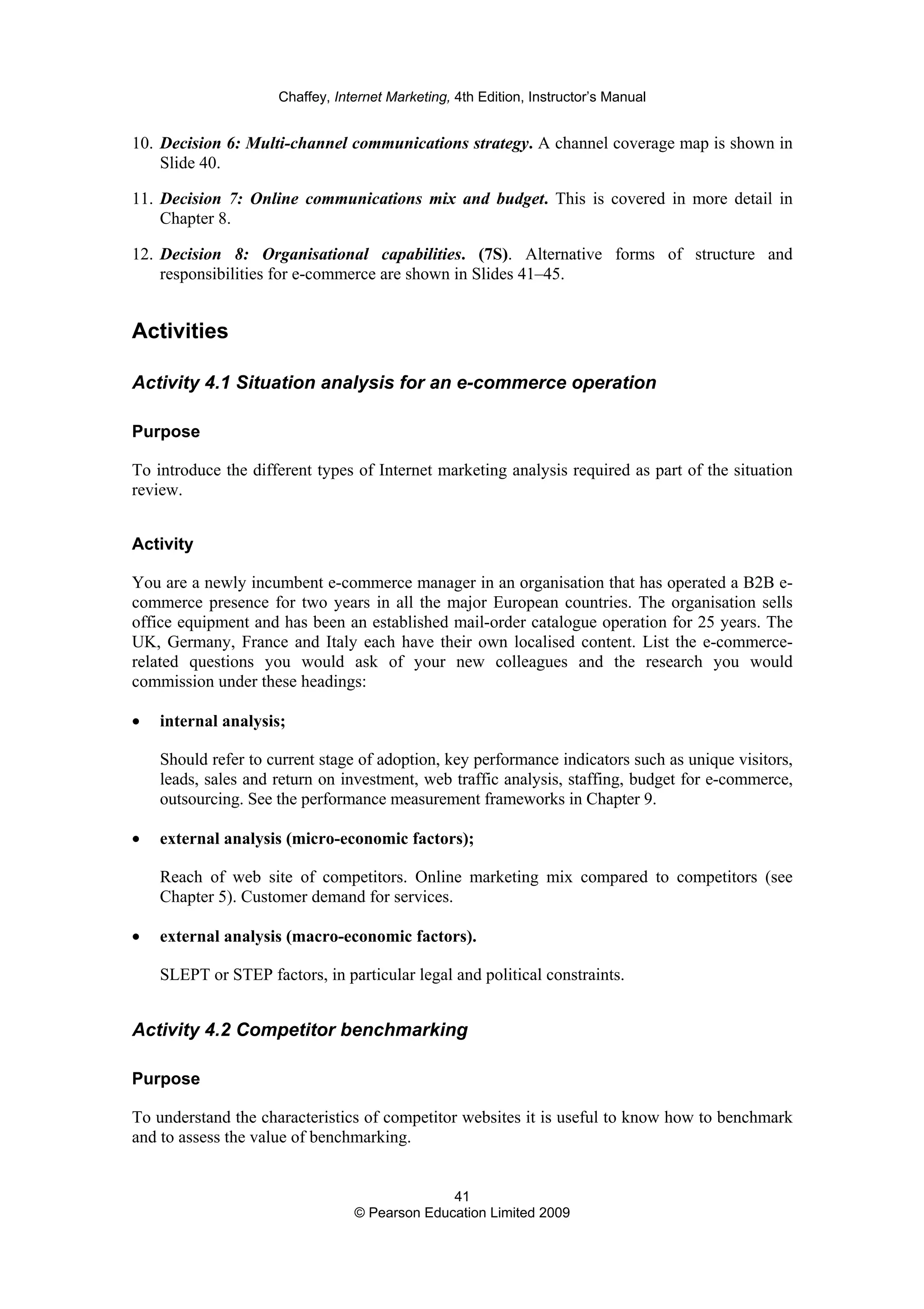 Chaffey, Internet Marketing, 4th Edition, Instructor’s Manual
41
© Pearson Education Limited 2009
10. Decision 6: Multi-channel communications strategy. A channel coverage map is shown in
Slide 40.
11. Decision 7: Online communications mix and budget. This is covered in more detail in
Chapter 8.
12. Decision 8: Organisational capabilities. (7S). Alternative forms of structure and
responsibilities for e-commerce are shown in Slides 41–45.
Activities
Activity 4.1 Situation analysis for an e-commerce operation
Purpose
To introduce the different types of Internet marketing analysis required as part of the situation
review.
Activity
You are a newly incumbent e-commerce manager in an organisation that has operated a B2B e-
commerce presence for two years in all the major European countries. The organisation sells
office equipment and has been an established mail-order catalogue operation for 25 years. The
UK, Germany, France and Italy each have their own localised content. List the e-commerce-
related questions you would ask of your new colleagues and the research you would
commission under these headings:
• internal analysis;
Should refer to current stage of adoption, key performance indicators such as unique visitors,
leads, sales and return on investment, web traffic analysis, staffing, budget for e-commerce,
outsourcing. See the performance measurement frameworks in Chapter 9.
• external analysis (micro-economic factors);
Reach of web site of competitors. Online marketing mix compared to competitors (see
Chapter 5). Customer demand for services.
• external analysis (macro-economic factors).
SLEPT or STEP factors, in particular legal and political constraints.
Activity 4.2 Competitor benchmarking
Purpose
To understand the characteristics of competitor websites it is useful to know how to benchmark
and to assess the value of benchmarking.
 