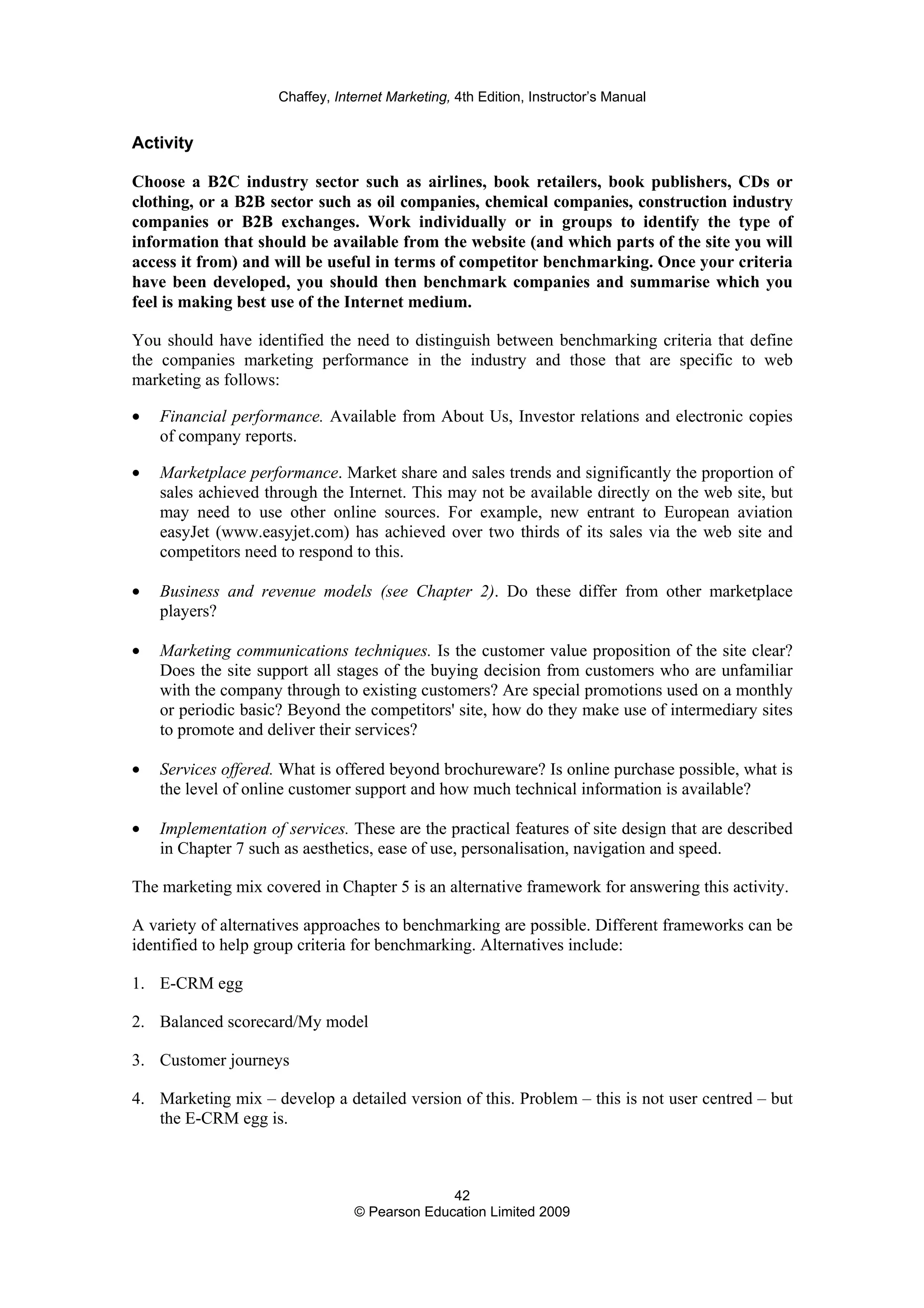 Chaffey, Internet Marketing, 4th Edition, Instructor’s Manual
42
© Pearson Education Limited 2009
Activity
Choose a B2C industry sector such as airlines, book retailers, book publishers, CDs or
clothing, or a B2B sector such as oil companies, chemical companies, construction industry
companies or B2B exchanges. Work individually or in groups to identify the type of
information that should be available from the website (and which parts of the site you will
access it from) and will be useful in terms of competitor benchmarking. Once your criteria
have been developed, you should then benchmark companies and summarise which you
feel is making best use of the Internet medium.
You should have identified the need to distinguish between benchmarking criteria that define
the companies marketing performance in the industry and those that are specific to web
marketing as follows:
• Financial performance. Available from About Us, Investor relations and electronic copies
of company reports.
• Marketplace performance. Market share and sales trends and significantly the proportion of
sales achieved through the Internet. This may not be available directly on the web site, but
may need to use other online sources. For example, new entrant to European aviation
easyJet (www.easyjet.com) has achieved over two thirds of its sales via the web site and
competitors need to respond to this.
• Business and revenue models (see Chapter 2). Do these differ from other marketplace
players?
• Marketing communications techniques. Is the customer value proposition of the site clear?
Does the site support all stages of the buying decision from customers who are unfamiliar
with the company through to existing customers? Are special promotions used on a monthly
or periodic basic? Beyond the competitors' site, how do they make use of intermediary sites
to promote and deliver their services?
• Services offered. What is offered beyond brochureware? Is online purchase possible, what is
the level of online customer support and how much technical information is available?
• Implementation of services. These are the practical features of site design that are described
in Chapter 7 such as aesthetics, ease of use, personalisation, navigation and speed.
The marketing mix covered in Chapter 5 is an alternative framework for answering this activity.
A variety of alternatives approaches to benchmarking are possible. Different frameworks can be
identified to help group criteria for benchmarking. Alternatives include:
1. E-CRM egg
2. Balanced scorecard/My model
3. Customer journeys
4. Marketing mix – develop a detailed version of this. Problem – this is not user centred – but
the E-CRM egg is.
 