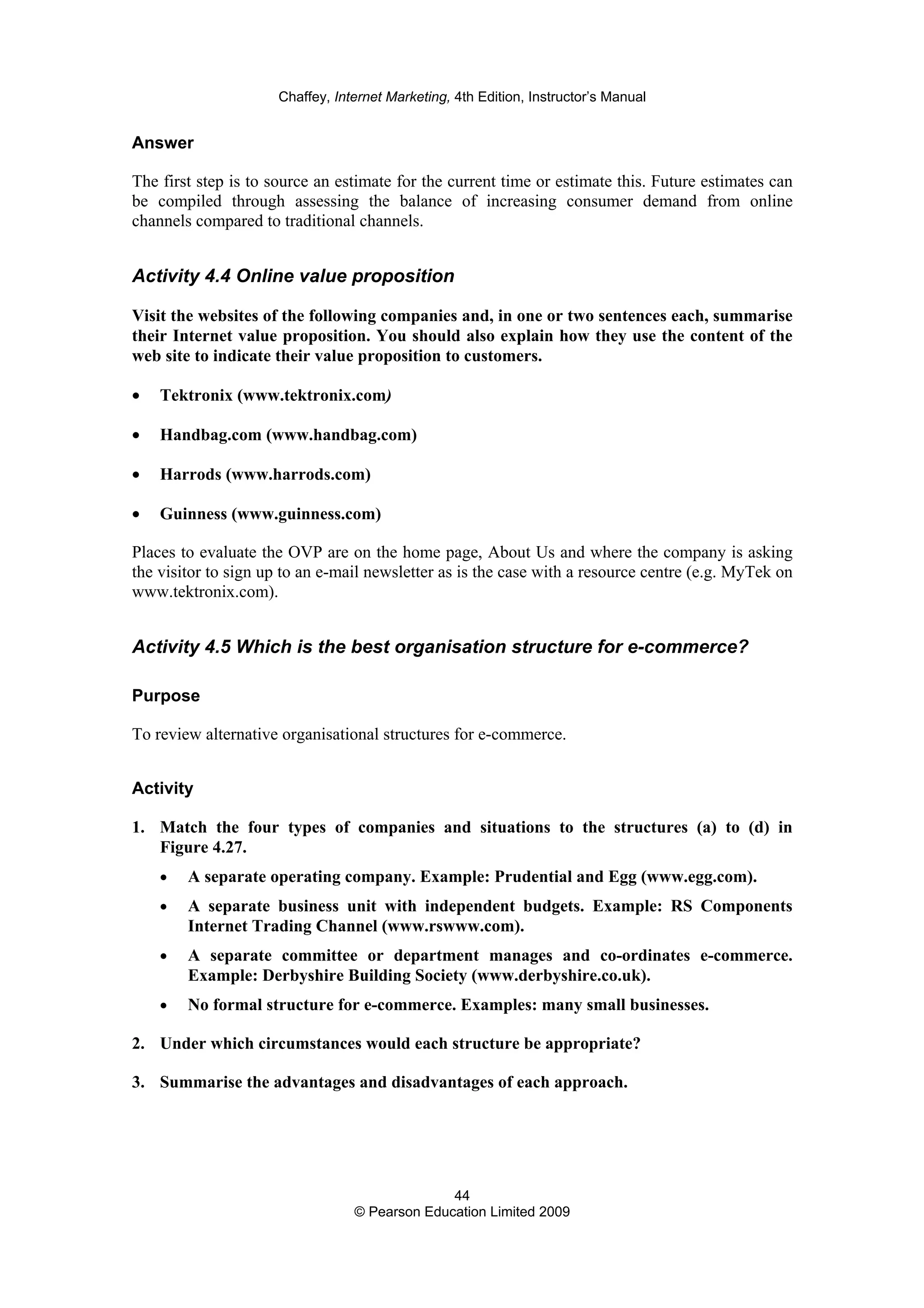 Chaffey, Internet Marketing, 4th Edition, Instructor’s Manual
44
© Pearson Education Limited 2009
Answer
The first step is to source an estimate for the current time or estimate this. Future estimates can
be compiled through assessing the balance of increasing consumer demand from online
channels compared to traditional channels.
Activity 4.4 Online value proposition
Visit the websites of the following companies and, in one or two sentences each, summarise
their Internet value proposition. You should also explain how they use the content of the
web site to indicate their value proposition to customers.
• Tektronix (www.tektronix.com)
• Handbag.com (www.handbag.com)
• Harrods (www.harrods.com)
• Guinness (www.guinness.com)
Places to evaluate the OVP are on the home page, About Us and where the company is asking
the visitor to sign up to an e-mail newsletter as is the case with a resource centre (e.g. MyTek on
www.tektronix.com).
Activity 4.5 Which is the best organisation structure for e-commerce?
Purpose
To review alternative organisational structures for e-commerce.
Activity
1. Match the four types of companies and situations to the structures (a) to (d) in
Figure 4.27.
• A separate operating company. Example: Prudential and Egg (www.egg.com).
• A separate business unit with independent budgets. Example: RS Components
Internet Trading Channel (www.rswww.com).
• A separate committee or department manages and co-ordinates e-commerce.
Example: Derbyshire Building Society (www.derbyshire.co.uk).
• No formal structure for e-commerce. Examples: many small businesses.
2. Under which circumstances would each structure be appropriate?
3. Summarise the advantages and disadvantages of each approach.
 