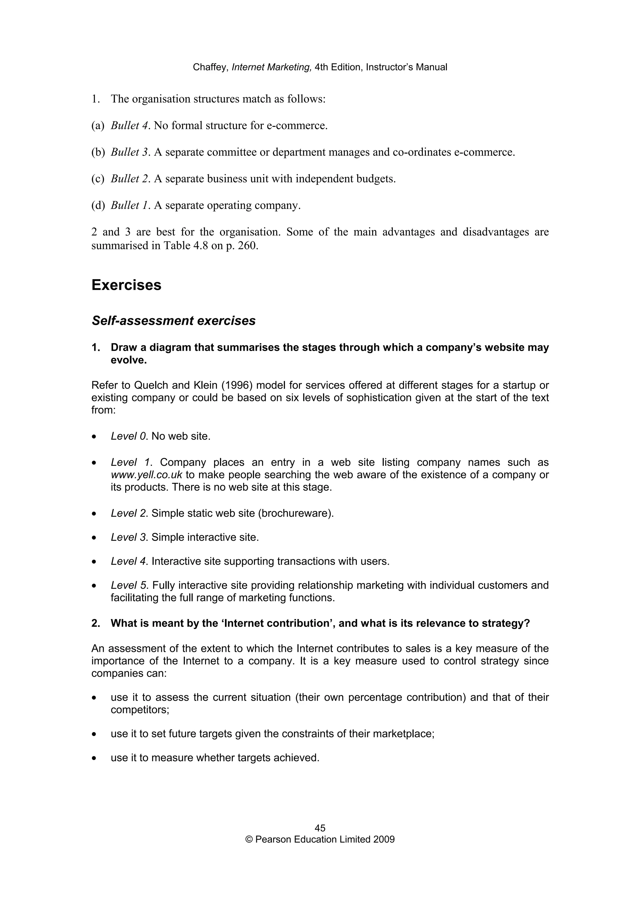 Chaffey, Internet Marketing, 4th Edition, Instructor’s Manual
45
© Pearson Education Limited 2009
1. The organisation structures match as follows:
(a) Bullet 4. No formal structure for e-commerce.
(b) Bullet 3. A separate committee or department manages and co-ordinates e-commerce.
(c) Bullet 2. A separate business unit with independent budgets.
(d) Bullet 1. A separate operating company.
2 and 3 are best for the organisation. Some of the main advantages and disadvantages are
summarised in Table 4.8 on p. 260.
Exercises
Self-assessment exercises
1. Draw a diagram that summarises the stages through which a company’s website may
evolve.
Refer to Quelch and Klein (1996) model for services offered at different stages for a startup or
existing company or could be based on six levels of sophistication given at the start of the text
from:
• Level 0. No web site.
• Level 1. Company places an entry in a web site listing company names such as
www.yell.co.uk to make people searching the web aware of the existence of a company or
its products. There is no web site at this stage.
• Level 2. Simple static web site (brochureware).
• Level 3. Simple interactive site.
• Level 4. Interactive site supporting transactions with users.
• Level 5. Fully interactive site providing relationship marketing with individual customers and
facilitating the full range of marketing functions.
2. What is meant by the ‘Internet contribution’, and what is its relevance to strategy?
An assessment of the extent to which the Internet contributes to sales is a key measure of the
importance of the Internet to a company. It is a key measure used to control strategy since
companies can:
• use it to assess the current situation (their own percentage contribution) and that of their
competitors;
• use it to set future targets given the constraints of their marketplace;
• use it to measure whether targets achieved.
 