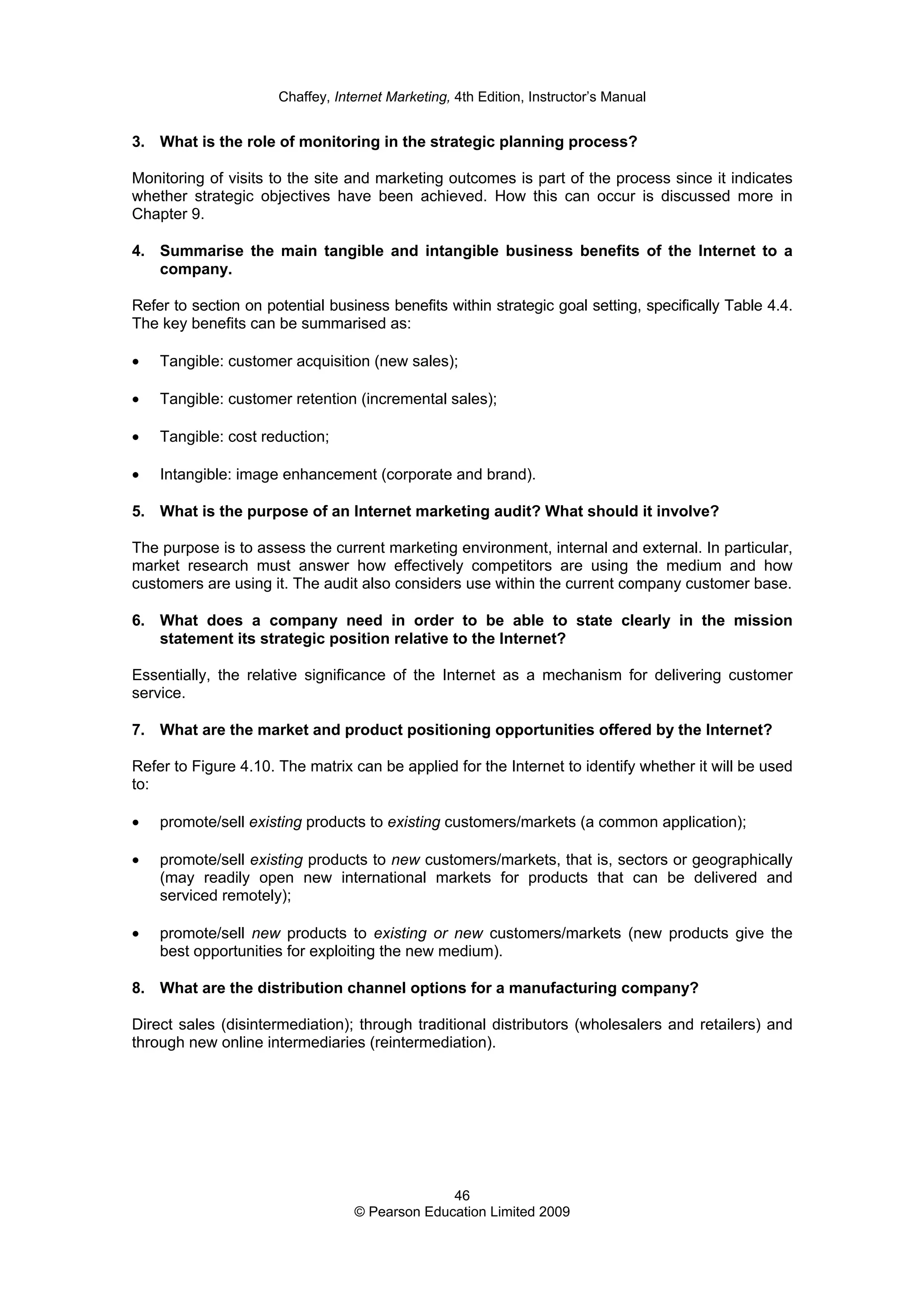 Chaffey, Internet Marketing, 4th Edition, Instructor’s Manual
46
© Pearson Education Limited 2009
3. What is the role of monitoring in the strategic planning process?
Monitoring of visits to the site and marketing outcomes is part of the process since it indicates
whether strategic objectives have been achieved. How this can occur is discussed more in
Chapter 9.
4. Summarise the main tangible and intangible business benefits of the Internet to a
company.
Refer to section on potential business benefits within strategic goal setting, specifically Table 4.4.
The key benefits can be summarised as:
• Tangible: customer acquisition (new sales);
• Tangible: customer retention (incremental sales);
• Tangible: cost reduction;
• Intangible: image enhancement (corporate and brand).
5. What is the purpose of an Internet marketing audit? What should it involve?
The purpose is to assess the current marketing environment, internal and external. In particular,
market research must answer how effectively competitors are using the medium and how
customers are using it. The audit also considers use within the current company customer base.
6. What does a company need in order to be able to state clearly in the mission
statement its strategic position relative to the Internet?
Essentially, the relative significance of the Internet as a mechanism for delivering customer
service.
7. What are the market and product positioning opportunities offered by the Internet?
Refer to Figure 4.10. The matrix can be applied for the Internet to identify whether it will be used
to:
• promote/sell existing products to existing customers/markets (a common application);
• promote/sell existing products to new customers/markets, that is, sectors or geographically
(may readily open new international markets for products that can be delivered and
serviced remotely);
• promote/sell new products to existing or new customers/markets (new products give the
best opportunities for exploiting the new medium).
8. What are the distribution channel options for a manufacturing company?
Direct sales (disintermediation); through traditional distributors (wholesalers and retailers) and
through new online intermediaries (reintermediation).
 