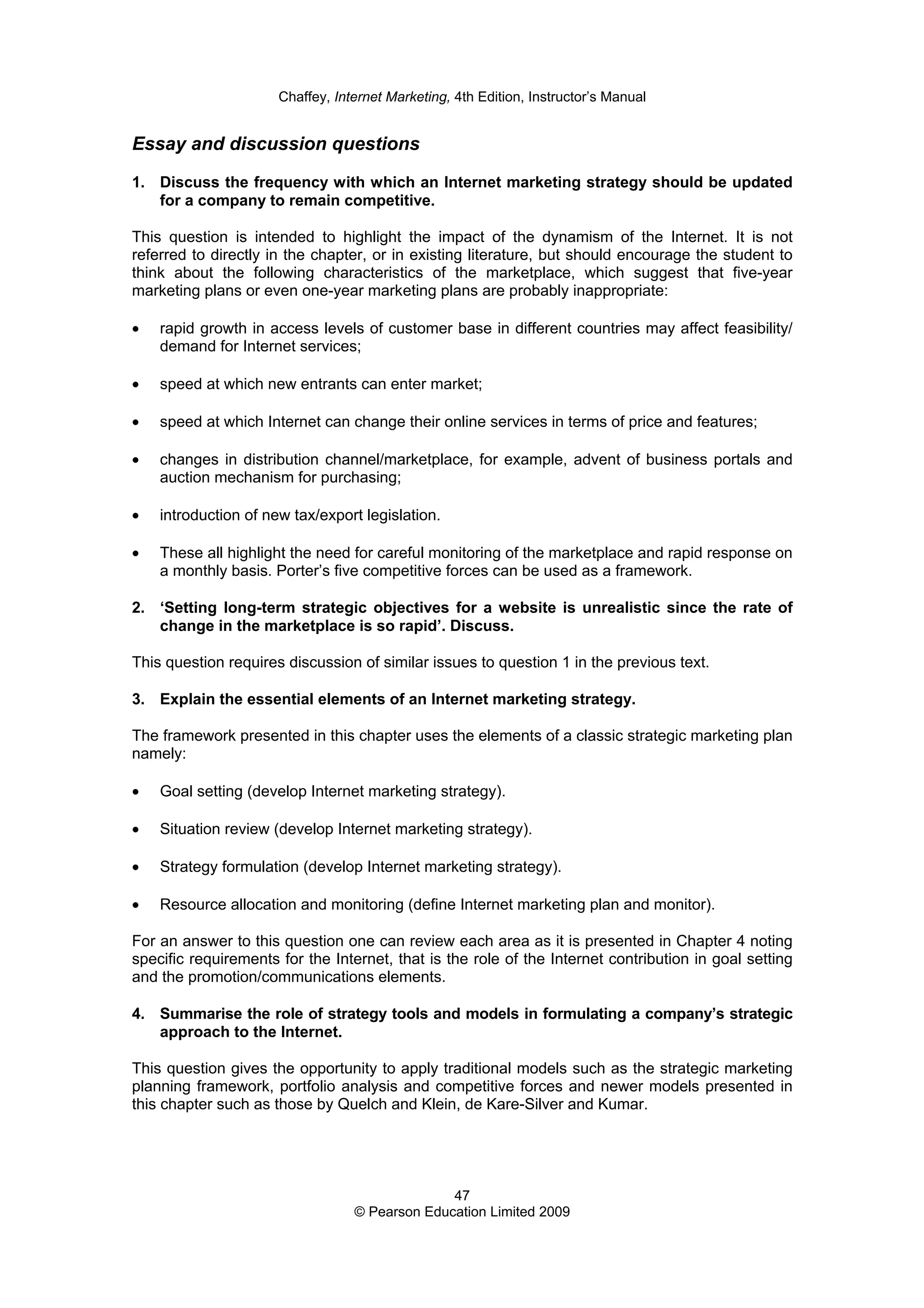 Chaffey, Internet Marketing, 4th Edition, Instructor’s Manual
47
© Pearson Education Limited 2009
Essay and discussion questions
1. Discuss the frequency with which an Internet marketing strategy should be updated
for a company to remain competitive.
This question is intended to highlight the impact of the dynamism of the Internet. It is not
referred to directly in the chapter, or in existing literature, but should encourage the student to
think about the following characteristics of the marketplace, which suggest that five-year
marketing plans or even one-year marketing plans are probably inappropriate:
• rapid growth in access levels of customer base in different countries may affect feasibility/
demand for Internet services;
• speed at which new entrants can enter market;
• speed at which Internet can change their online services in terms of price and features;
• changes in distribution channel/marketplace, for example, advent of business portals and
auction mechanism for purchasing;
• introduction of new tax/export legislation.
• These all highlight the need for careful monitoring of the marketplace and rapid response on
a monthly basis. Porter’s five competitive forces can be used as a framework.
2. ‘Setting long-term strategic objectives for a website is unrealistic since the rate of
change in the marketplace is so rapid’. Discuss.
This question requires discussion of similar issues to question 1 in the previous text.
3. Explain the essential elements of an Internet marketing strategy.
The framework presented in this chapter uses the elements of a classic strategic marketing plan
namely:
• Goal setting (develop Internet marketing strategy).
• Situation review (develop Internet marketing strategy).
• Strategy formulation (develop Internet marketing strategy).
• Resource allocation and monitoring (define Internet marketing plan and monitor).
For an answer to this question one can review each area as it is presented in Chapter 4 noting
specific requirements for the Internet, that is the role of the Internet contribution in goal setting
and the promotion/communications elements.
4. Summarise the role of strategy tools and models in formulating a company’s strategic
approach to the Internet.
This question gives the opportunity to apply traditional models such as the strategic marketing
planning framework, portfolio analysis and competitive forces and newer models presented in
this chapter such as those by Quelch and Klein, de Kare-Silver and Kumar.
 