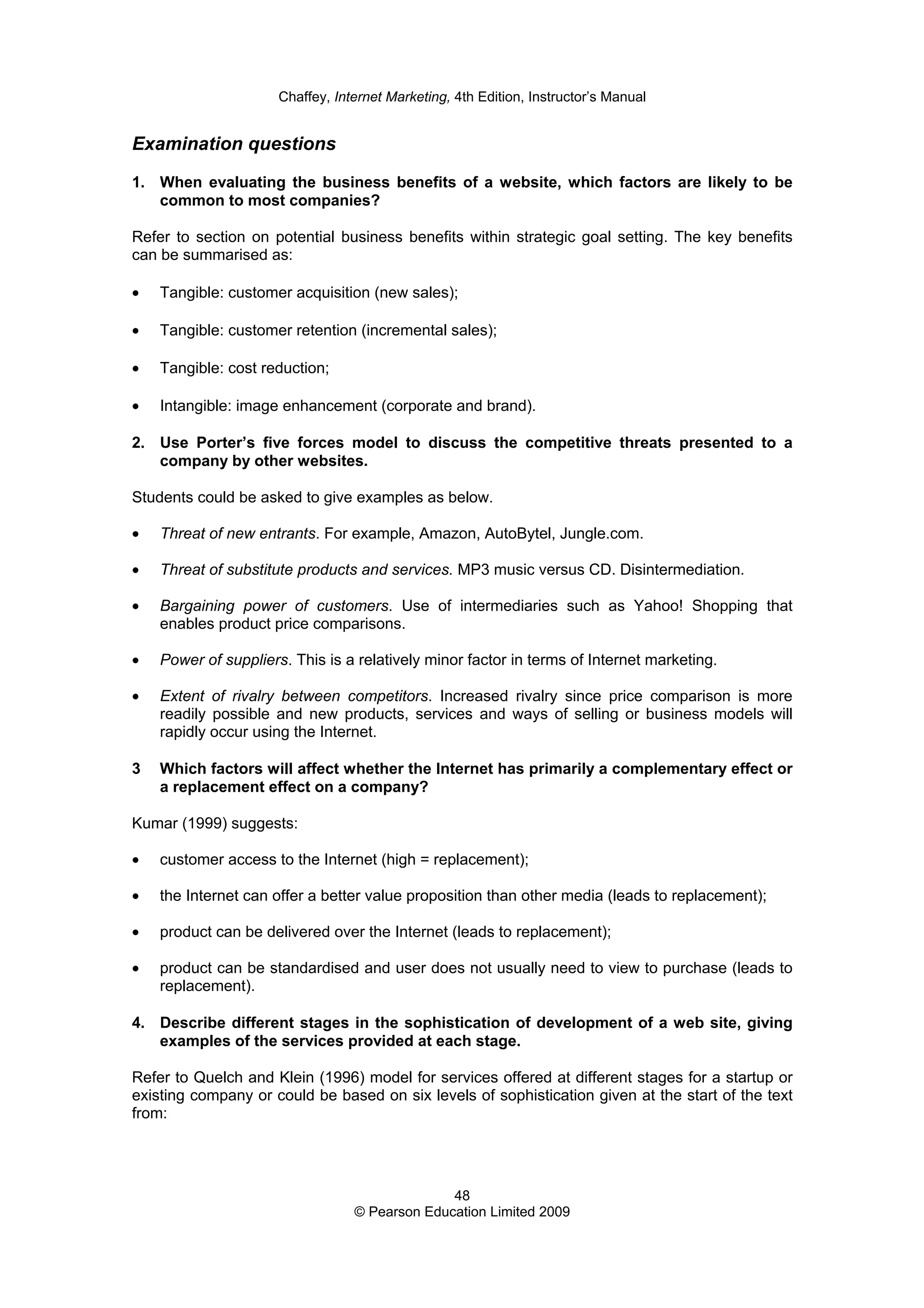 Chaffey, Internet Marketing, 4th Edition, Instructor’s Manual
48
© Pearson Education Limited 2009
Examination questions
1. When evaluating the business benefits of a website, which factors are likely to be
common to most companies?
Refer to section on potential business benefits within strategic goal setting. The key benefits
can be summarised as:
• Tangible: customer acquisition (new sales);
• Tangible: customer retention (incremental sales);
• Tangible: cost reduction;
• Intangible: image enhancement (corporate and brand).
2. Use Porter’s five forces model to discuss the competitive threats presented to a
company by other websites.
Students could be asked to give examples as below.
• Threat of new entrants. For example, Amazon, AutoBytel, Jungle.com.
• Threat of substitute products and services. MP3 music versus CD. Disintermediation.
• Bargaining power of customers. Use of intermediaries such as Yahoo! Shopping that
enables product price comparisons.
• Power of suppliers. This is a relatively minor factor in terms of Internet marketing.
• Extent of rivalry between competitors. Increased rivalry since price comparison is more
readily possible and new products, services and ways of selling or business models will
rapidly occur using the Internet.
3 Which factors will affect whether the Internet has primarily a complementary effect or
a replacement effect on a company?
Kumar (1999) suggests:
• customer access to the Internet (high = replacement);
• the Internet can offer a better value proposition than other media (leads to replacement);
• product can be delivered over the Internet (leads to replacement);
• product can be standardised and user does not usually need to view to purchase (leads to
replacement).
4. Describe different stages in the sophistication of development of a web site, giving
examples of the services provided at each stage.
Refer to Quelch and Klein (1996) model for services offered at different stages for a startup or
existing company or could be based on six levels of sophistication given at the start of the text
from:
 