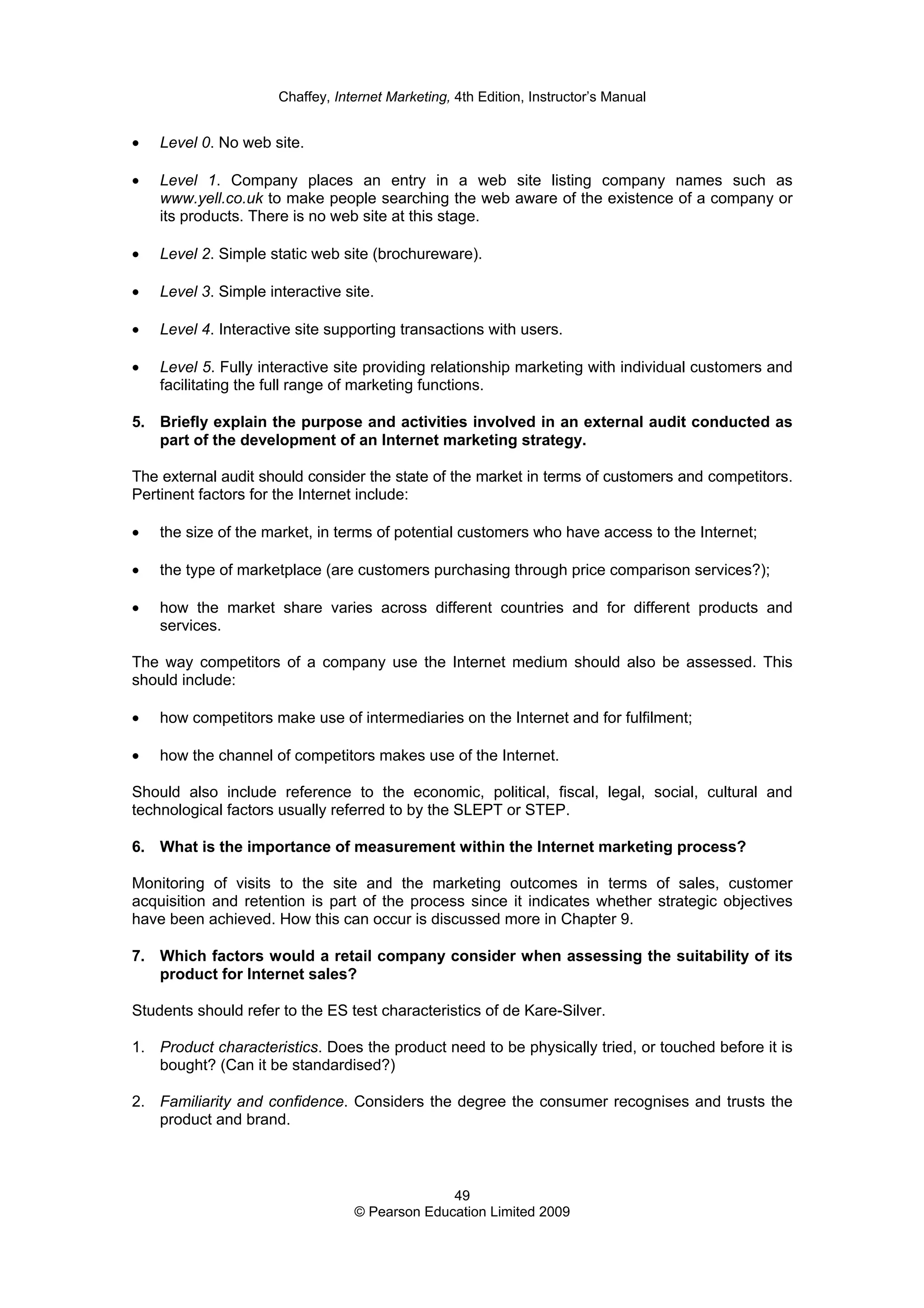 Chaffey, Internet Marketing, 4th Edition, Instructor’s Manual
49
© Pearson Education Limited 2009
• Level 0. No web site.
• Level 1. Company places an entry in a web site listing company names such as
www.yell.co.uk to make people searching the web aware of the existence of a company or
its products. There is no web site at this stage.
• Level 2. Simple static web site (brochureware).
• Level 3. Simple interactive site.
• Level 4. Interactive site supporting transactions with users.
• Level 5. Fully interactive site providing relationship marketing with individual customers and
facilitating the full range of marketing functions.
5. Briefly explain the purpose and activities involved in an external audit conducted as
part of the development of an Internet marketing strategy.
The external audit should consider the state of the market in terms of customers and competitors.
Pertinent factors for the Internet include:
• the size of the market, in terms of potential customers who have access to the Internet;
• the type of marketplace (are customers purchasing through price comparison services?);
• how the market share varies across different countries and for different products and
services.
The way competitors of a company use the Internet medium should also be assessed. This
should include:
• how competitors make use of intermediaries on the Internet and for fulfilment;
• how the channel of competitors makes use of the Internet.
Should also include reference to the economic, political, fiscal, legal, social, cultural and
technological factors usually referred to by the SLEPT or STEP.
6. What is the importance of measurement within the Internet marketing process?
Monitoring of visits to the site and the marketing outcomes in terms of sales, customer
acquisition and retention is part of the process since it indicates whether strategic objectives
have been achieved. How this can occur is discussed more in Chapter 9.
7. Which factors would a retail company consider when assessing the suitability of its
product for Internet sales?
Students should refer to the ES test characteristics of de Kare-Silver.
1. Product characteristics. Does the product need to be physically tried, or touched before it is
bought? (Can it be standardised?)
2. Familiarity and confidence. Considers the degree the consumer recognises and trusts the
product and brand.
 