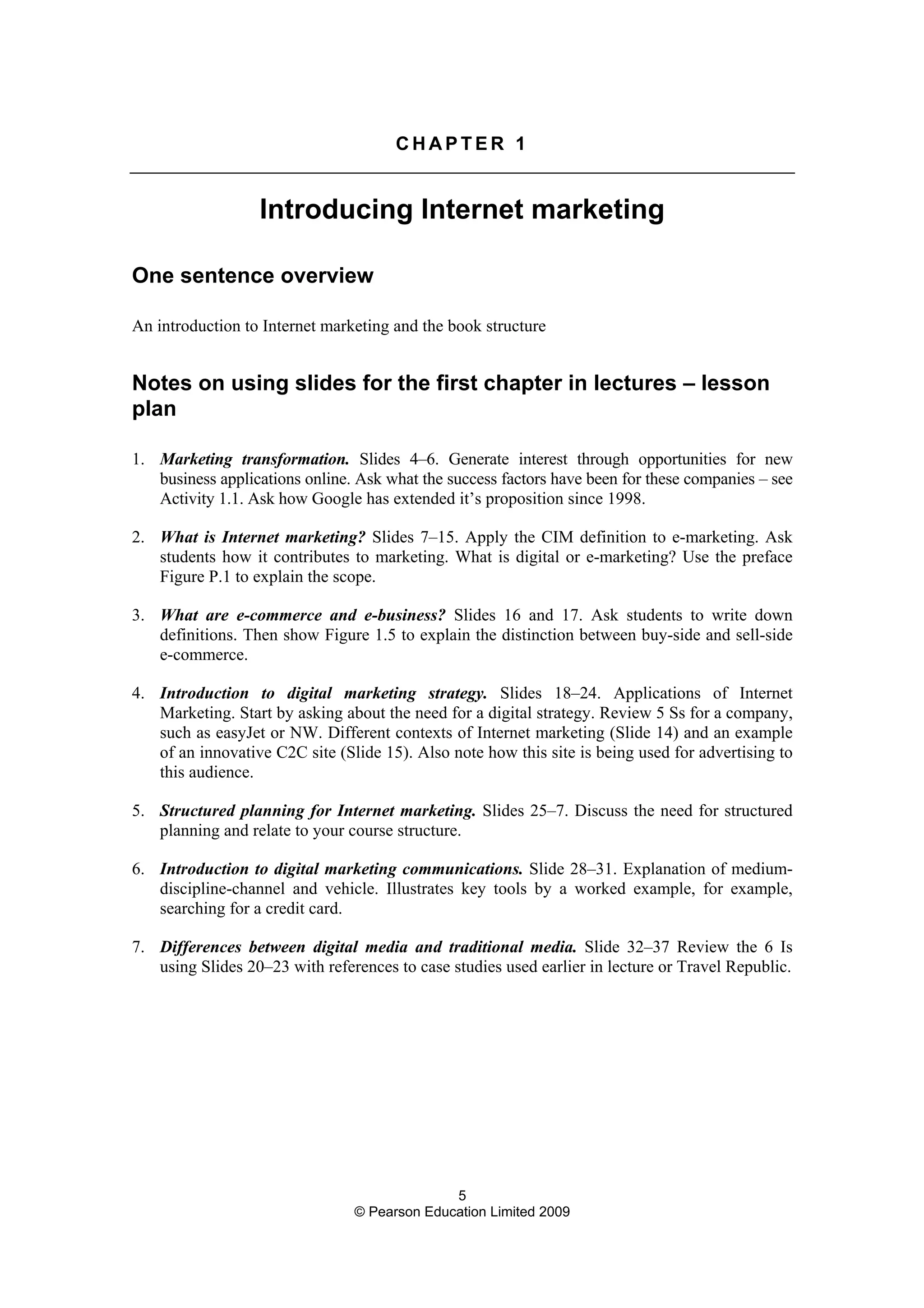 5
© Pearson Education Limited 2009
C H A P T E R 1
Introducing Internet marketing
One sentence overview
An introduction to Internet marketing and the book structure
Notes on using slides for the first chapter in lectures – lesson
plan
1. Marketing transformation. Slides 4–6. Generate interest through opportunities for new
business applications online. Ask what the success factors have been for these companies – see
Activity 1.1. Ask how Google has extended it’s proposition since 1998.
2. What is Internet marketing? Slides 7–15. Apply the CIM definition to e-marketing. Ask
students how it contributes to marketing. What is digital or e-marketing? Use the preface
Figure P.1 to explain the scope.
3. What are e-commerce and e-business? Slides 16 and 17. Ask students to write down
definitions. Then show Figure 1.5 to explain the distinction between buy-side and sell-side
e-commerce.
4. Introduction to digital marketing strategy. Slides 18–24. Applications of Internet
Marketing. Start by asking about the need for a digital strategy. Review 5 Ss for a company,
such as easyJet or NW. Different contexts of Internet marketing (Slide 14) and an example
of an innovative C2C site (Slide 15). Also note how this site is being used for advertising to
this audience.
5. Structured planning for Internet marketing. Slides 25–7. Discuss the need for structured
planning and relate to your course structure.
6. Introduction to digital marketing communications. Slide 28–31. Explanation of medium-
discipline-channel and vehicle. Illustrates key tools by a worked example, for example,
searching for a credit card.
7. Differences between digital media and traditional media. Slide 32–37 Review the 6 Is
using Slides 20–23 with references to case studies used earlier in lecture or Travel Republic.
 