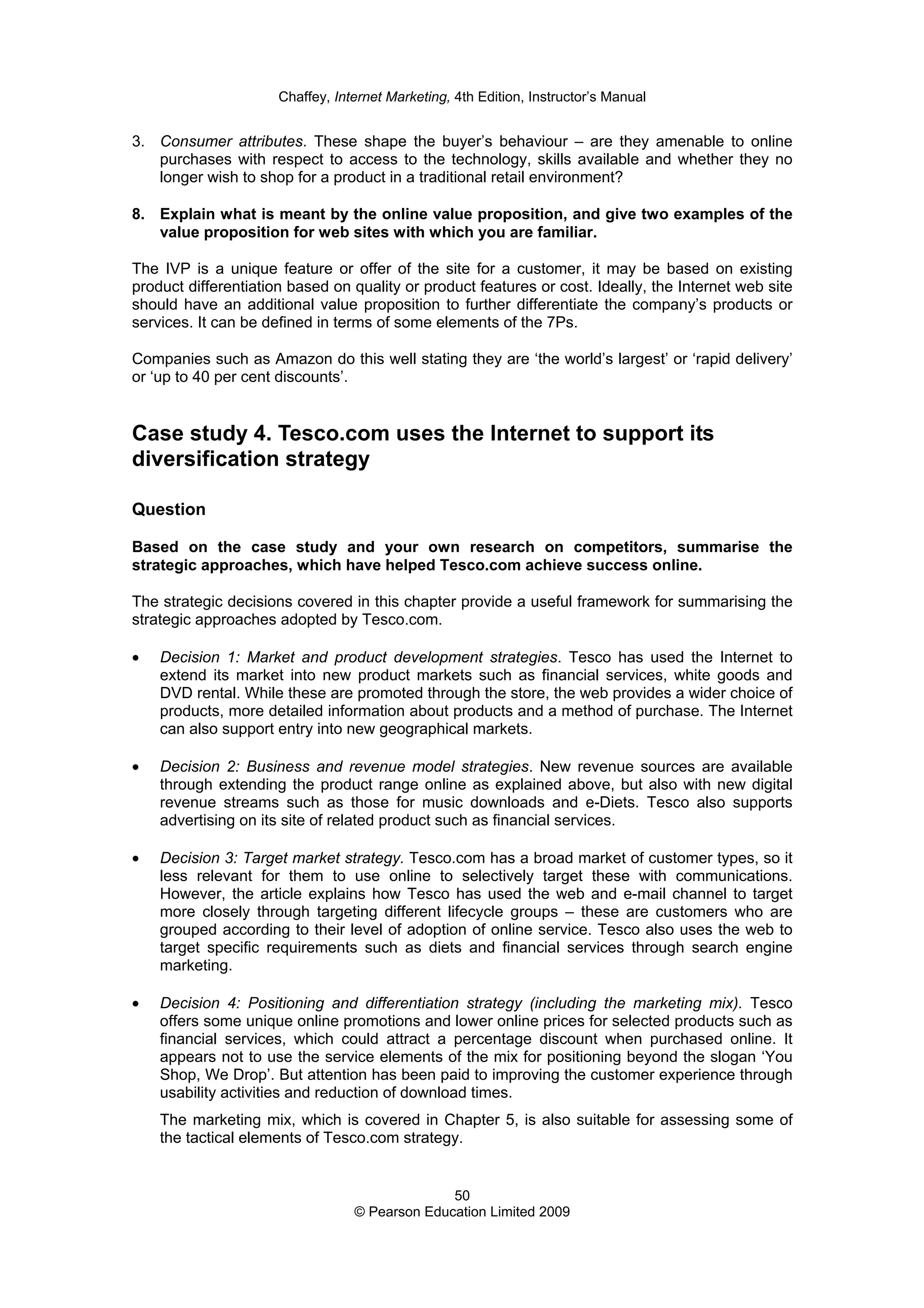 Chaffey, Internet Marketing, 4th Edition, Instructor’s Manual
50
© Pearson Education Limited 2009
3. Consumer attributes. These shape the buyer’s behaviour – are they amenable to online
purchases with respect to access to the technology, skills available and whether they no
longer wish to shop for a product in a traditional retail environment?
8. Explain what is meant by the online value proposition, and give two examples of the
value proposition for web sites with which you are familiar.
The IVP is a unique feature or offer of the site for a customer, it may be based on existing
product differentiation based on quality or product features or cost. Ideally, the Internet web site
should have an additional value proposition to further differentiate the company’s products or
services. It can be defined in terms of some elements of the 7Ps.
Companies such as Amazon do this well stating they are ‘the world’s largest’ or ‘rapid delivery’
or ‘up to 40 per cent discounts’.
Case study 4. Tesco.com uses the Internet to support its
diversification strategy
Question
Based on the case study and your own research on competitors, summarise the
strategic approaches, which have helped Tesco.com achieve success online.
The strategic decisions covered in this chapter provide a useful framework for summarising the
strategic approaches adopted by Tesco.com.
• Decision 1: Market and product development strategies. Tesco has used the Internet to
extend its market into new product markets such as financial services, white goods and
DVD rental. While these are promoted through the store, the web provides a wider choice of
products, more detailed information about products and a method of purchase. The Internet
can also support entry into new geographical markets.
• Decision 2: Business and revenue model strategies. New revenue sources are available
through extending the product range online as explained above, but also with new digital
revenue streams such as those for music downloads and e-Diets. Tesco also supports
advertising on its site of related product such as financial services.
• Decision 3: Target market strategy. Tesco.com has a broad market of customer types, so it
less relevant for them to use online to selectively target these with communications.
However, the article explains how Tesco has used the web and e-mail channel to target
more closely through targeting different lifecycle groups – these are customers who are
grouped according to their level of adoption of online service. Tesco also uses the web to
target specific requirements such as diets and financial services through search engine
marketing.
• Decision 4: Positioning and differentiation strategy (including the marketing mix). Tesco
offers some unique online promotions and lower online prices for selected products such as
financial services, which could attract a percentage discount when purchased online. It
appears not to use the service elements of the mix for positioning beyond the slogan ‘You
Shop, We Drop’. But attention has been paid to improving the customer experience through
usability activities and reduction of download times.
The marketing mix, which is covered in Chapter 5, is also suitable for assessing some of
the tactical elements of Tesco.com strategy.
 