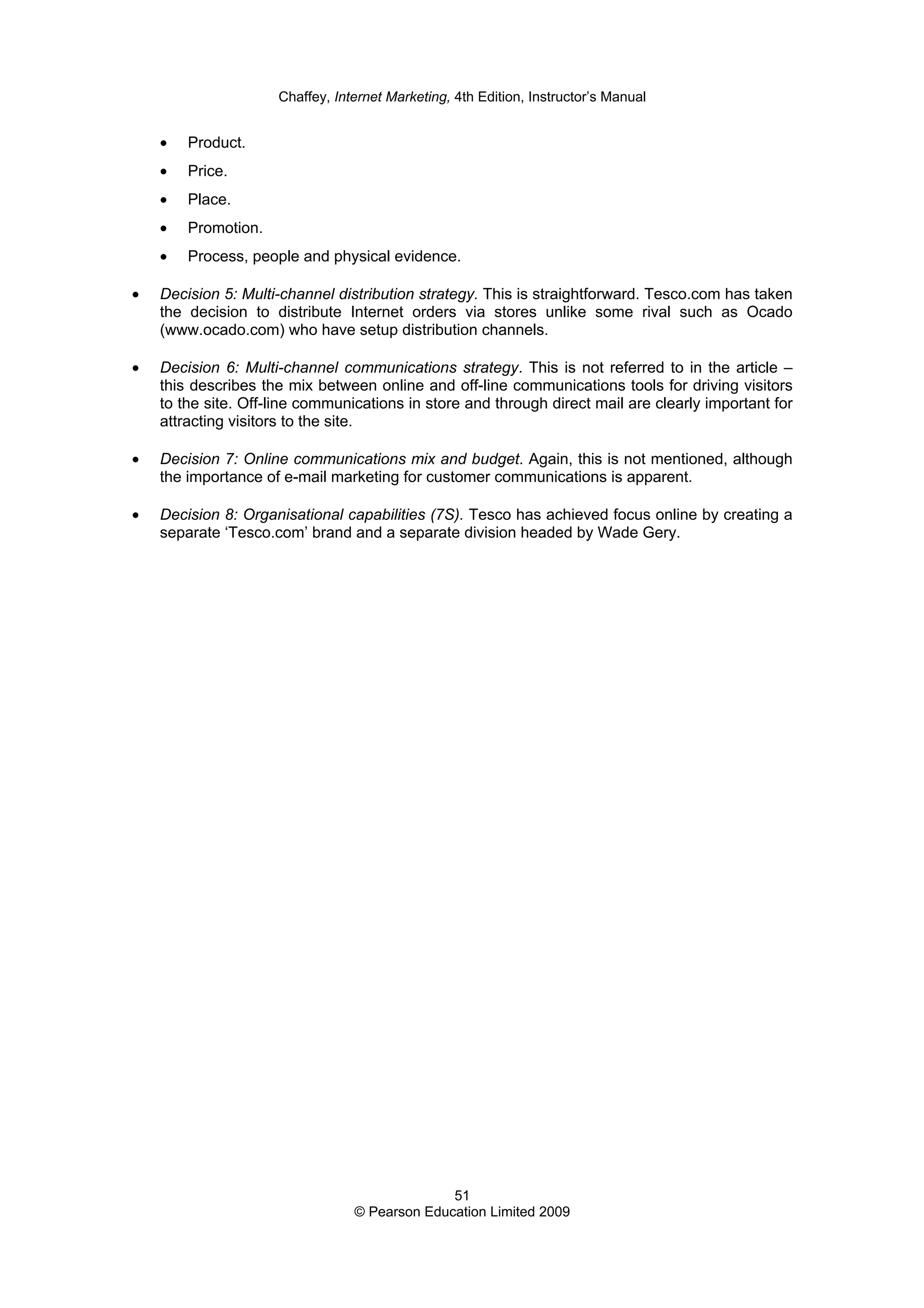 Chaffey, Internet Marketing, 4th Edition, Instructor’s Manual
51
© Pearson Education Limited 2009
• Product.
• Price.
• Place.
• Promotion.
• Process, people and physical evidence.
• Decision 5: Multi-channel distribution strategy. This is straightforward. Tesco.com has taken
the decision to distribute Internet orders via stores unlike some rival such as Ocado
(www.ocado.com) who have setup distribution channels.
• Decision 6: Multi-channel communications strategy. This is not referred to in the article –
this describes the mix between online and off-line communications tools for driving visitors
to the site. Off-line communications in store and through direct mail are clearly important for
attracting visitors to the site.
• Decision 7: Online communications mix and budget. Again, this is not mentioned, although
the importance of e-mail marketing for customer communications is apparent.
• Decision 8: Organisational capabilities (7S). Tesco has achieved focus online by creating a
separate ‘Tesco.com’ brand and a separate division headed by Wade Gery.
 