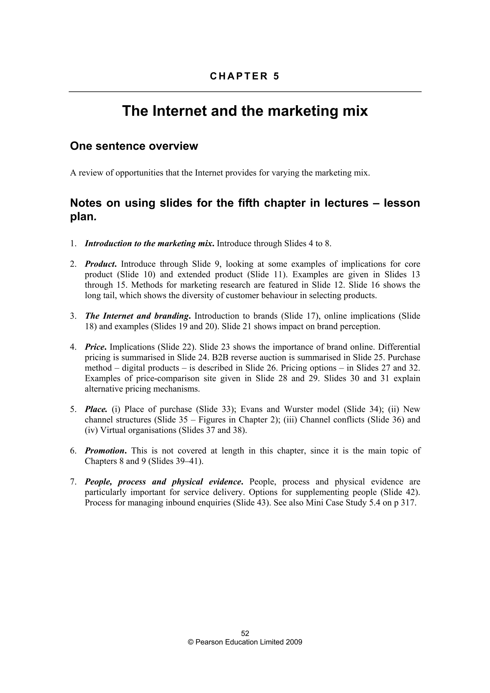 52
© Pearson Education Limited 2009
C H A P T E R 5
The Internet and the marketing mix
One sentence overview
A review of opportunities that the Internet provides for varying the marketing mix.
Notes on using slides for the fifth chapter in lectures – lesson
plan.
1. Introduction to the marketing mix. Introduce through Slides 4 to 8.
2. Product. Introduce through Slide 9, looking at some examples of implications for core
product (Slide 10) and extended product (Slide 11). Examples are given in Slides 13
through 15. Methods for marketing research are featured in Slide 12. Slide 16 shows the
long tail, which shows the diversity of customer behaviour in selecting products.
3. The Internet and branding. Introduction to brands (Slide 17), online implications (Slide
18) and examples (Slides 19 and 20). Slide 21 shows impact on brand perception.
4. Price. Implications (Slide 22). Slide 23 shows the importance of brand online. Differential
pricing is summarised in Slide 24. B2B reverse auction is summarised in Slide 25. Purchase
method – digital products – is described in Slide 26. Pricing options – in Slides 27 and 32.
Examples of price-comparison site given in Slide 28 and 29. Slides 30 and 31 explain
alternative pricing mechanisms.
5. Place. (i) Place of purchase (Slide 33); Evans and Wurster model (Slide 34); (ii) New
channel structures (Slide 35 – Figures in Chapter 2); (iii) Channel conflicts (Slide 36) and
(iv) Virtual organisations (Slides 37 and 38).
6. Promotion. This is not covered at length in this chapter, since it is the main topic of
Chapters 8 and 9 (Slides 39–41).
7. People, process and physical evidence. People, process and physical evidence are
particularly important for service delivery. Options for supplementing people (Slide 42).
Process for managing inbound enquiries (Slide 43). See also Mini Case Study 5.4 on p 317.
 