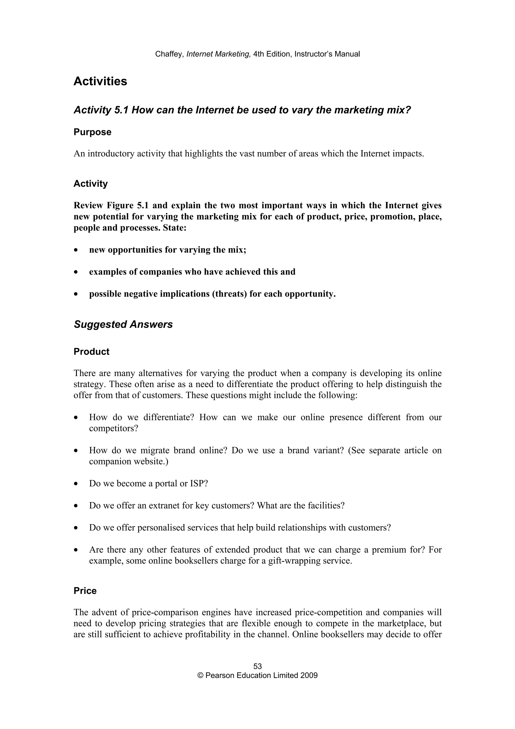 Chaffey, Internet Marketing, 4th Edition, Instructor’s Manual
53
© Pearson Education Limited 2009
Activities
Activity 5.1 How can the Internet be used to vary the marketing mix?
Purpose
An introductory activity that highlights the vast number of areas which the Internet impacts.
Activity
Review Figure 5.1 and explain the two most important ways in which the Internet gives
new potential for varying the marketing mix for each of product, price, promotion, place,
people and processes. State:
• new opportunities for varying the mix;
• examples of companies who have achieved this and
• possible negative implications (threats) for each opportunity.
Suggested Answers
Product
There are many alternatives for varying the product when a company is developing its online
strategy. These often arise as a need to differentiate the product offering to help distinguish the
offer from that of customers. These questions might include the following:
• How do we differentiate? How can we make our online presence different from our
competitors?
• How do we migrate brand online? Do we use a brand variant? (See separate article on
companion website.)
• Do we become a portal or ISP?
• Do we offer an extranet for key customers? What are the facilities?
• Do we offer personalised services that help build relationships with customers?
• Are there any other features of extended product that we can charge a premium for? For
example, some online booksellers charge for a gift-wrapping service.
Price
The advent of price-comparison engines have increased price-competition and companies will
need to develop pricing strategies that are flexible enough to compete in the marketplace, but
are still sufficient to achieve profitability in the channel. Online booksellers may decide to offer
 