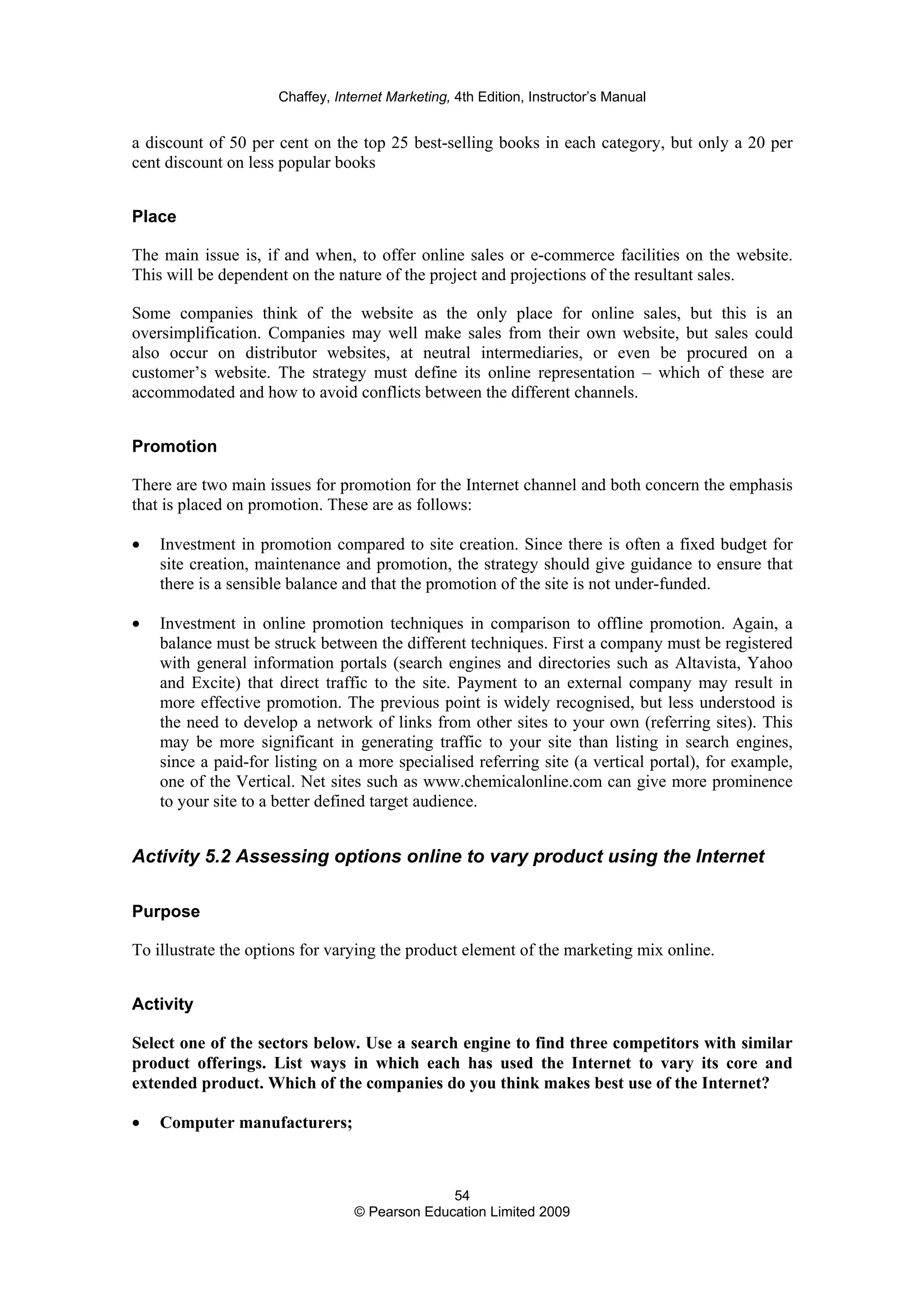 Chaffey, Internet Marketing, 4th Edition, Instructor’s Manual
54
© Pearson Education Limited 2009
a discount of 50 per cent on the top 25 best-selling books in each category, but only a 20 per
cent discount on less popular books
Place
The main issue is, if and when, to offer online sales or e-commerce facilities on the website.
This will be dependent on the nature of the project and projections of the resultant sales.
Some companies think of the website as the only place for online sales, but this is an
oversimplification. Companies may well make sales from their own website, but sales could
also occur on distributor websites, at neutral intermediaries, or even be procured on a
customer’s website. The strategy must define its online representation – which of these are
accommodated and how to avoid conflicts between the different channels.
Promotion
There are two main issues for promotion for the Internet channel and both concern the emphasis
that is placed on promotion. These are as follows:
• Investment in promotion compared to site creation. Since there is often a fixed budget for
site creation, maintenance and promotion, the strategy should give guidance to ensure that
there is a sensible balance and that the promotion of the site is not under-funded.
• Investment in online promotion techniques in comparison to offline promotion. Again, a
balance must be struck between the different techniques. First a company must be registered
with general information portals (search engines and directories such as Altavista, Yahoo
and Excite) that direct traffic to the site. Payment to an external company may result in
more effective promotion. The previous point is widely recognised, but less understood is
the need to develop a network of links from other sites to your own (referring sites). This
may be more significant in generating traffic to your site than listing in search engines,
since a paid-for listing on a more specialised referring site (a vertical portal), for example,
one of the Vertical. Net sites such as www.chemicalonline.com can give more prominence
to your site to a better defined target audience.
Activity 5.2 Assessing options online to vary product using the Internet
Purpose
To illustrate the options for varying the product element of the marketing mix online.
Activity
Select one of the sectors below. Use a search engine to find three competitors with similar
product offerings. List ways in which each has used the Internet to vary its core and
extended product. Which of the companies do you think makes best use of the Internet?
• Computer manufacturers;
 