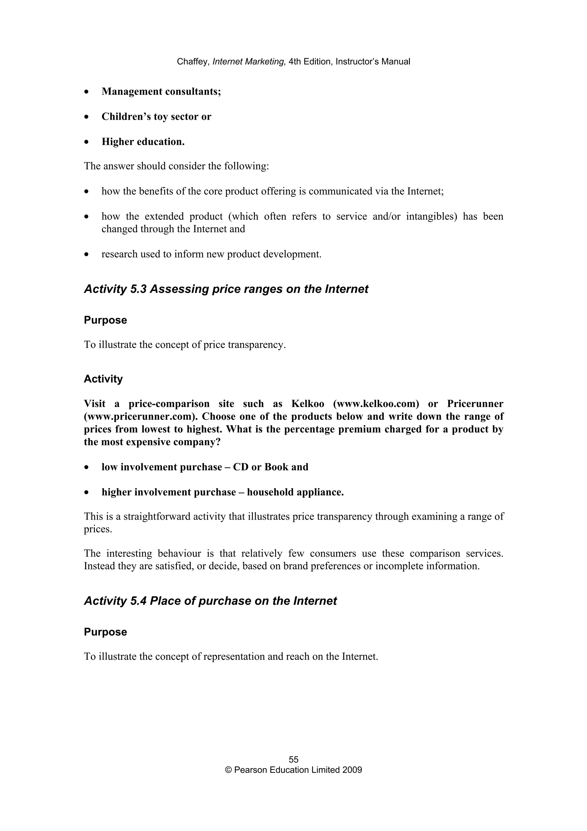 Chaffey, Internet Marketing, 4th Edition, Instructor’s Manual
55
© Pearson Education Limited 2009
• Management consultants;
• Children’s toy sector or
• Higher education.
The answer should consider the following:
• how the benefits of the core product offering is communicated via the Internet;
• how the extended product (which often refers to service and/or intangibles) has been
changed through the Internet and
• research used to inform new product development.
Activity 5.3 Assessing price ranges on the Internet
Purpose
To illustrate the concept of price transparency.
Activity
Visit a price-comparison site such as Kelkoo (www.kelkoo.com) or Pricerunner
(www.pricerunner.com). Choose one of the products below and write down the range of
prices from lowest to highest. What is the percentage premium charged for a product by
the most expensive company?
• low involvement purchase – CD or Book and
• higher involvement purchase – household appliance.
This is a straightforward activity that illustrates price transparency through examining a range of
prices.
The interesting behaviour is that relatively few consumers use these comparison services.
Instead they are satisfied, or decide, based on brand preferences or incomplete information.
Activity 5.4 Place of purchase on the Internet
Purpose
To illustrate the concept of representation and reach on the Internet.
 