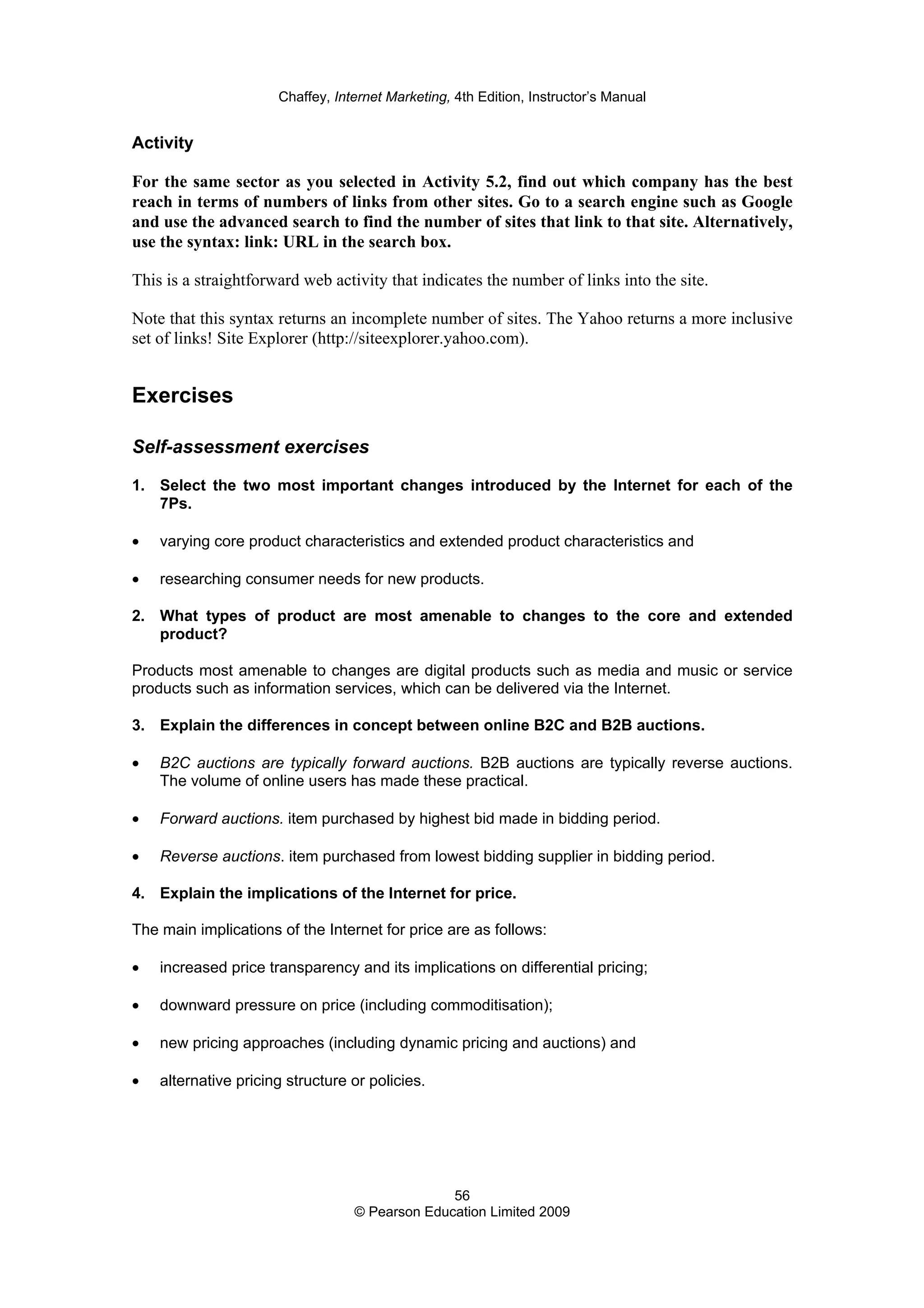 Chaffey, Internet Marketing, 4th Edition, Instructor’s Manual
56
© Pearson Education Limited 2009
Activity
For the same sector as you selected in Activity 5.2, find out which company has the best
reach in terms of numbers of links from other sites. Go to a search engine such as Google
and use the advanced search to find the number of sites that link to that site. Alternatively,
use the syntax: link: URL in the search box.
This is a straightforward web activity that indicates the number of links into the site.
Note that this syntax returns an incomplete number of sites. The Yahoo returns a more inclusive
set of links! Site Explorer (http://siteexplorer.yahoo.com).
Exercises
Self-assessment exercises
1. Select the two most important changes introduced by the Internet for each of the
7Ps.
• varying core product characteristics and extended product characteristics and
• researching consumer needs for new products.
2. What types of product are most amenable to changes to the core and extended
product?
Products most amenable to changes are digital products such as media and music or service
products such as information services, which can be delivered via the Internet.
3. Explain the differences in concept between online B2C and B2B auctions.
• B2C auctions are typically forward auctions. B2B auctions are typically reverse auctions.
The volume of online users has made these practical.
• Forward auctions. item purchased by highest bid made in bidding period.
• Reverse auctions. item purchased from lowest bidding supplier in bidding period.
4. Explain the implications of the Internet for price.
The main implications of the Internet for price are as follows:
• increased price transparency and its implications on differential pricing;
• downward pressure on price (including commoditisation);
• new pricing approaches (including dynamic pricing and auctions) and
• alternative pricing structure or policies.
 