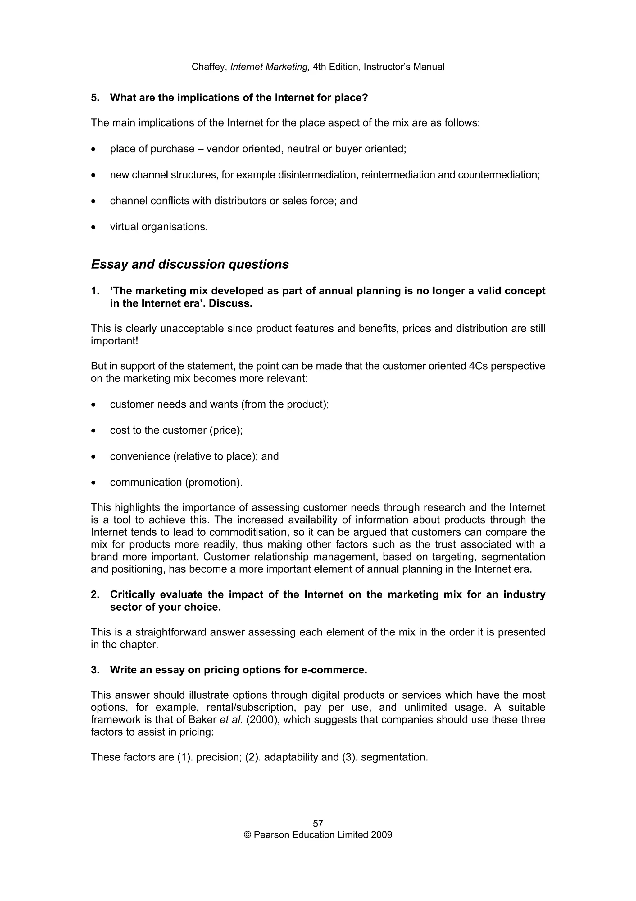 Chaffey, Internet Marketing, 4th Edition, Instructor’s Manual
57
© Pearson Education Limited 2009
5. What are the implications of the Internet for place?
The main implications of the Internet for the place aspect of the mix are as follows:
• place of purchase – vendor oriented, neutral or buyer oriented;
• new channel structures, for example disintermediation, reintermediation and countermediation;
• channel conflicts with distributors or sales force; and
• virtual organisations.
Essay and discussion questions
1. ‘The marketing mix developed as part of annual planning is no longer a valid concept
in the Internet era’. Discuss.
This is clearly unacceptable since product features and benefits, prices and distribution are still
important!
But in support of the statement, the point can be made that the customer oriented 4Cs perspective
on the marketing mix becomes more relevant:
• customer needs and wants (from the product);
• cost to the customer (price);
• convenience (relative to place); and
• communication (promotion).
This highlights the importance of assessing customer needs through research and the Internet
is a tool to achieve this. The increased availability of information about products through the
Internet tends to lead to commoditisation, so it can be argued that customers can compare the
mix for products more readily, thus making other factors such as the trust associated with a
brand more important. Customer relationship management, based on targeting, segmentation
and positioning, has become a more important element of annual planning in the Internet era.
2. Critically evaluate the impact of the Internet on the marketing mix for an industry
sector of your choice.
This is a straightforward answer assessing each element of the mix in the order it is presented
in the chapter.
3. Write an essay on pricing options for e-commerce.
This answer should illustrate options through digital products or services which have the most
options, for example, rental/subscription, pay per use, and unlimited usage. A suitable
framework is that of Baker et al. (2000), which suggests that companies should use these three
factors to assist in pricing:
These factors are (1). precision; (2). adaptability and (3). segmentation.
 