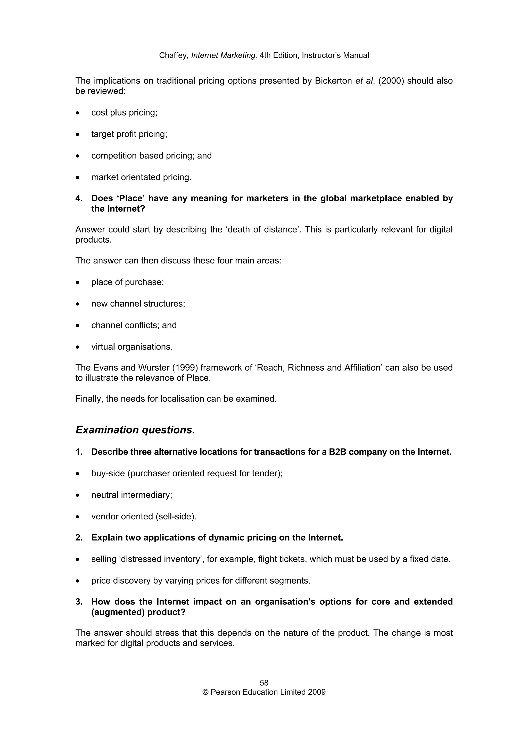 Chaffey, Internet Marketing, 4th Edition, Instructor’s Manual
58
© Pearson Education Limited 2009
The implications on traditional pricing options presented by Bickerton et al. (2000) should also
be reviewed:
• cost plus pricing;
• target profit pricing;
• competition based pricing; and
• market orientated pricing.
4. Does ‘Place’ have any meaning for marketers in the global marketplace enabled by
the Internet?
Answer could start by describing the ‘death of distance’. This is particularly relevant for digital
products.
The answer can then discuss these four main areas:
• place of purchase;
• new channel structures;
• channel conflicts; and
• virtual organisations.
The Evans and Wurster (1999) framework of ‘Reach, Richness and Affiliation’ can also be used
to illustrate the relevance of Place.
Finally, the needs for localisation can be examined.
Examination questions.
1. Describe three alternative locations for transactions for a B2B company on the Internet.
• buy-side (purchaser oriented request for tender);
• neutral intermediary;
• vendor oriented (sell-side).
2. Explain two applications of dynamic pricing on the Internet.
• selling ‘distressed inventory’, for example, flight tickets, which must be used by a fixed date.
• price discovery by varying prices for different segments.
3. How does the Internet impact on an organisation's options for core and extended
(augmented) product?
The answer should stress that this depends on the nature of the product. The change is most
marked for digital products and services.
 