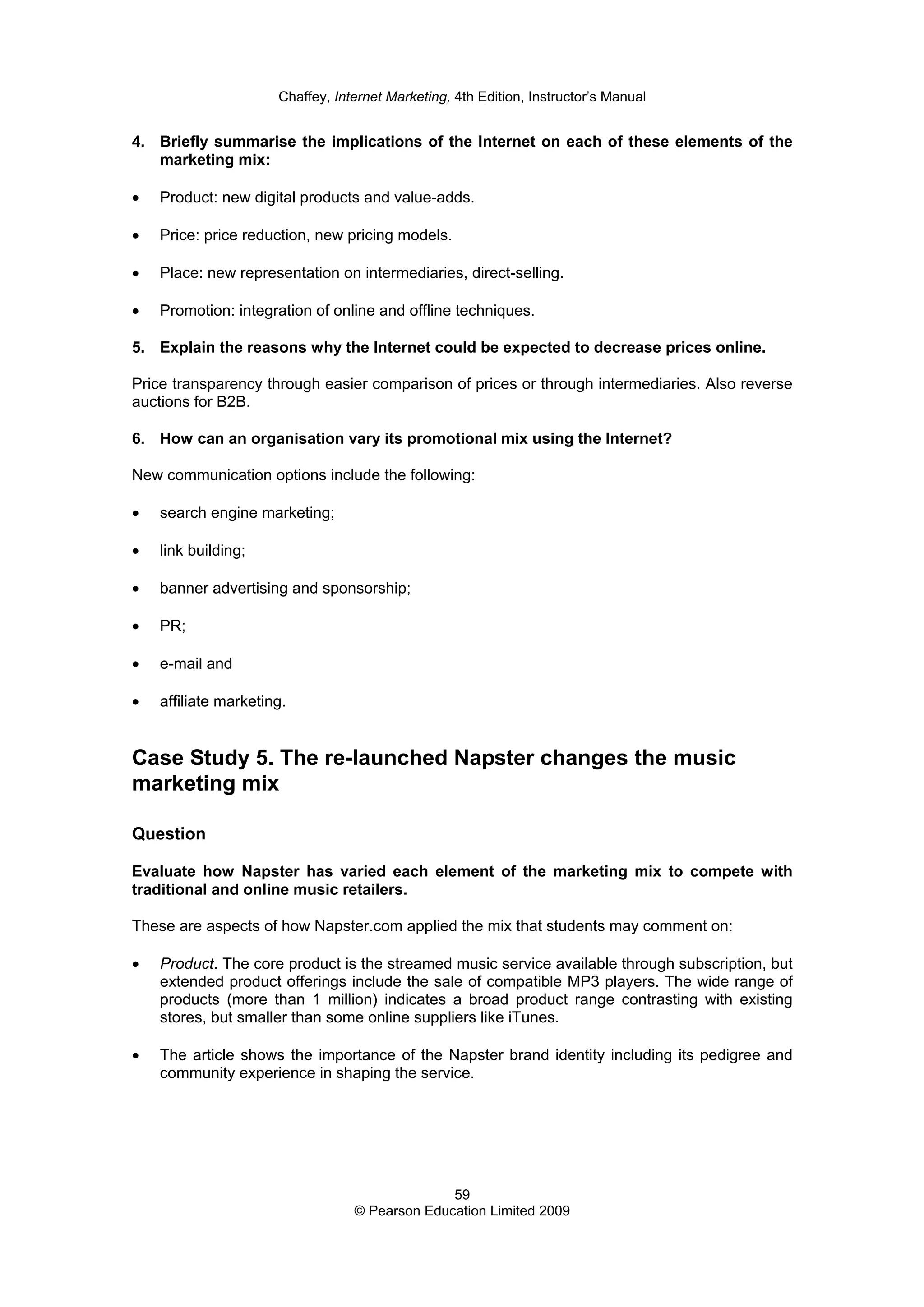 Chaffey, Internet Marketing, 4th Edition, Instructor’s Manual
59
© Pearson Education Limited 2009
4. Briefly summarise the implications of the Internet on each of these elements of the
marketing mix:
• Product: new digital products and value-adds.
• Price: price reduction, new pricing models.
• Place: new representation on intermediaries, direct-selling.
• Promotion: integration of online and offline techniques.
5. Explain the reasons why the Internet could be expected to decrease prices online.
Price transparency through easier comparison of prices or through intermediaries. Also reverse
auctions for B2B.
6. How can an organisation vary its promotional mix using the Internet?
New communication options include the following:
• search engine marketing;
• link building;
• banner advertising and sponsorship;
• PR;
• e-mail and
• affiliate marketing.
Case Study 5. The re-launched Napster changes the music
marketing mix
Question
Evaluate how Napster has varied each element of the marketing mix to compete with
traditional and online music retailers.
These are aspects of how Napster.com applied the mix that students may comment on:
• Product. The core product is the streamed music service available through subscription, but
extended product offerings include the sale of compatible MP3 players. The wide range of
products (more than 1 million) indicates a broad product range contrasting with existing
stores, but smaller than some online suppliers like iTunes.
• The article shows the importance of the Napster brand identity including its pedigree and
community experience in shaping the service.
 