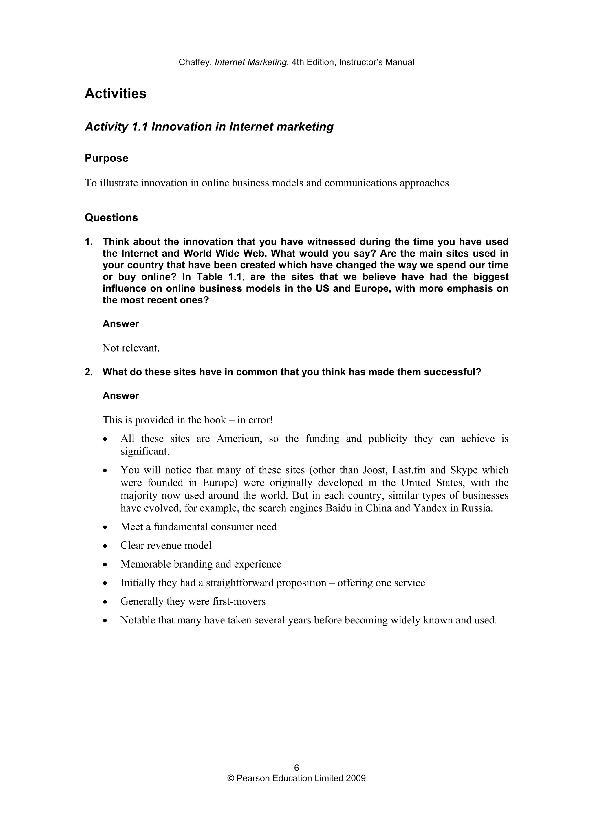 Chaffey, Internet Marketing, 4th Edition, Instructor’s Manual
6
© Pearson Education Limited 2009
Activities
Activity 1.1 Innovation in Internet marketing
Purpose
To illustrate innovation in online business models and communications approaches
Questions
1. Think about the innovation that you have witnessed during the time you have used
the Internet and World Wide Web. What would you say? Are the main sites used in
your country that have been created which have changed the way we spend our time
or buy online? In Table 1.1, are the sites that we believe have had the biggest
influence on online business models in the US and Europe, with more emphasis on
the most recent ones?
Answer
Not relevant.
2. What do these sites have in common that you think has made them successful?
Answer
This is provided in the book – in error!
• All these sites are American, so the funding and publicity they can achieve is
significant.
• You will notice that many of these sites (other than Joost, Last.fm and Skype which
were founded in Europe) were originally developed in the United States, with the
majority now used around the world. But in each country, similar types of businesses
have evolved, for example, the search engines Baidu in China and Yandex in Russia.
• Meet a fundamental consumer need
• Clear revenue model
• Memorable branding and experience
• Initially they had a straightforward proposition – offering one service
• Generally they were first-movers
• Notable that many have taken several years before becoming widely known and used.
 