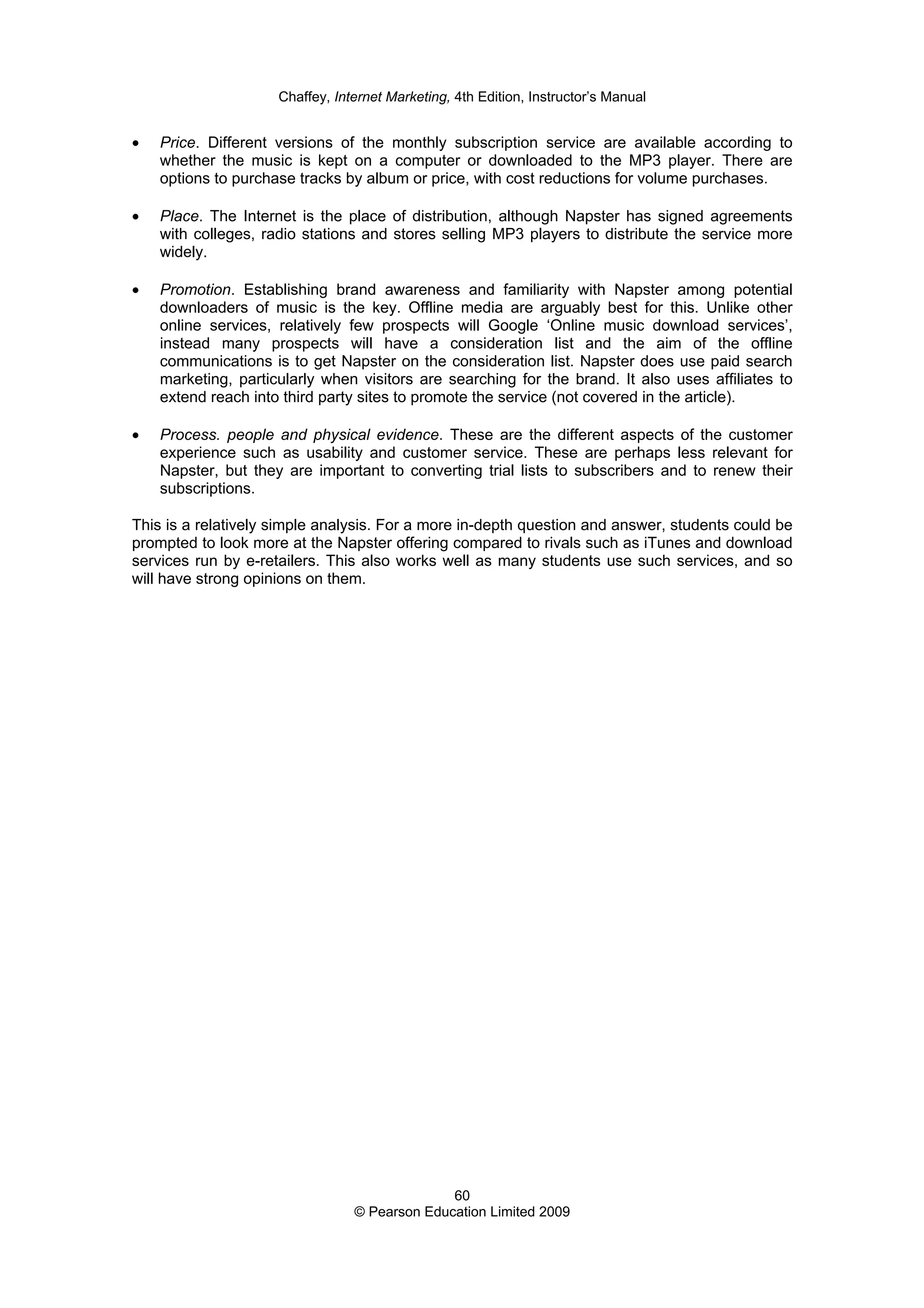Chaffey, Internet Marketing, 4th Edition, Instructor’s Manual
60
© Pearson Education Limited 2009
• Price. Different versions of the monthly subscription service are available according to
whether the music is kept on a computer or downloaded to the MP3 player. There are
options to purchase tracks by album or price, with cost reductions for volume purchases.
• Place. The Internet is the place of distribution, although Napster has signed agreements
with colleges, radio stations and stores selling MP3 players to distribute the service more
widely.
• Promotion. Establishing brand awareness and familiarity with Napster among potential
downloaders of music is the key. Offline media are arguably best for this. Unlike other
online services, relatively few prospects will Google ‘Online music download services’,
instead many prospects will have a consideration list and the aim of the offline
communications is to get Napster on the consideration list. Napster does use paid search
marketing, particularly when visitors are searching for the brand. It also uses affiliates to
extend reach into third party sites to promote the service (not covered in the article).
• Process. people and physical evidence. These are the different aspects of the customer
experience such as usability and customer service. These are perhaps less relevant for
Napster, but they are important to converting trial lists to subscribers and to renew their
subscriptions.
This is a relatively simple analysis. For a more in-depth question and answer, students could be
prompted to look more at the Napster offering compared to rivals such as iTunes and download
services run by e-retailers. This also works well as many students use such services, and so
will have strong opinions on them.
 
