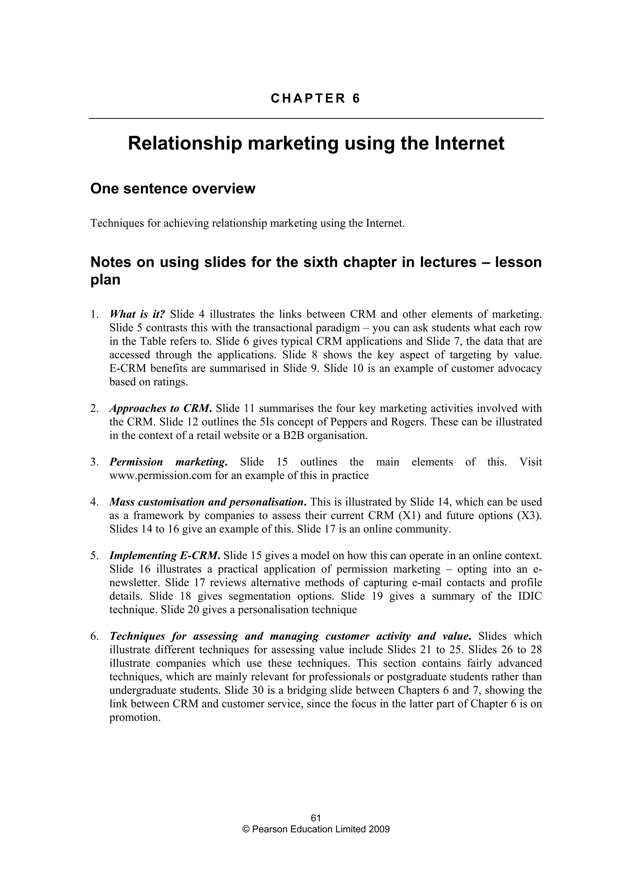 61
© Pearson Education Limited 2009
C H A P T E R 6
Relationship marketing using the Internet
One sentence overview
Techniques for achieving relationship marketing using the Internet.
Notes on using slides for the sixth chapter in lectures – lesson
plan
1. What is it? Slide 4 illustrates the links between CRM and other elements of marketing.
Slide 5 contrasts this with the transactional paradigm – you can ask students what each row
in the Table refers to. Slide 6 gives typical CRM applications and Slide 7, the data that are
accessed through the applications. Slide 8 shows the key aspect of targeting by value.
E-CRM benefits are summarised in Slide 9. Slide 10 is an example of customer advocacy
based on ratings.
2. Approaches to CRM. Slide 11 summarises the four key marketing activities involved with
the CRM. Slide 12 outlines the 5Is concept of Peppers and Rogers. These can be illustrated
in the context of a retail website or a B2B organisation.
3. Permission marketing. Slide 15 outlines the main elements of this. Visit
www.permission.com for an example of this in practice
4. Mass customisation and personalisation. This is illustrated by Slide 14, which can be used
as a framework by companies to assess their current CRM (X1) and future options (X3).
Slides 14 to 16 give an example of this. Slide 17 is an online community.
5. Implementing E-CRM. Slide 15 gives a model on how this can operate in an online context.
Slide 16 illustrates a practical application of permission marketing – opting into an e-
newsletter. Slide 17 reviews alternative methods of capturing e-mail contacts and profile
details. Slide 18 gives segmentation options. Slide 19 gives a summary of the IDIC
technique. Slide 20 gives a personalisation technique
6. Techniques for assessing and managing customer activity and value. Slides which
illustrate different techniques for assessing value include Slides 21 to 25. Slides 26 to 28
illustrate companies which use these techniques. This section contains fairly advanced
techniques, which are mainly relevant for professionals or postgraduate students rather than
undergraduate students. Slide 30 is a bridging slide between Chapters 6 and 7, showing the
link between CRM and customer service, since the focus in the latter part of Chapter 6 is on
promotion.
 