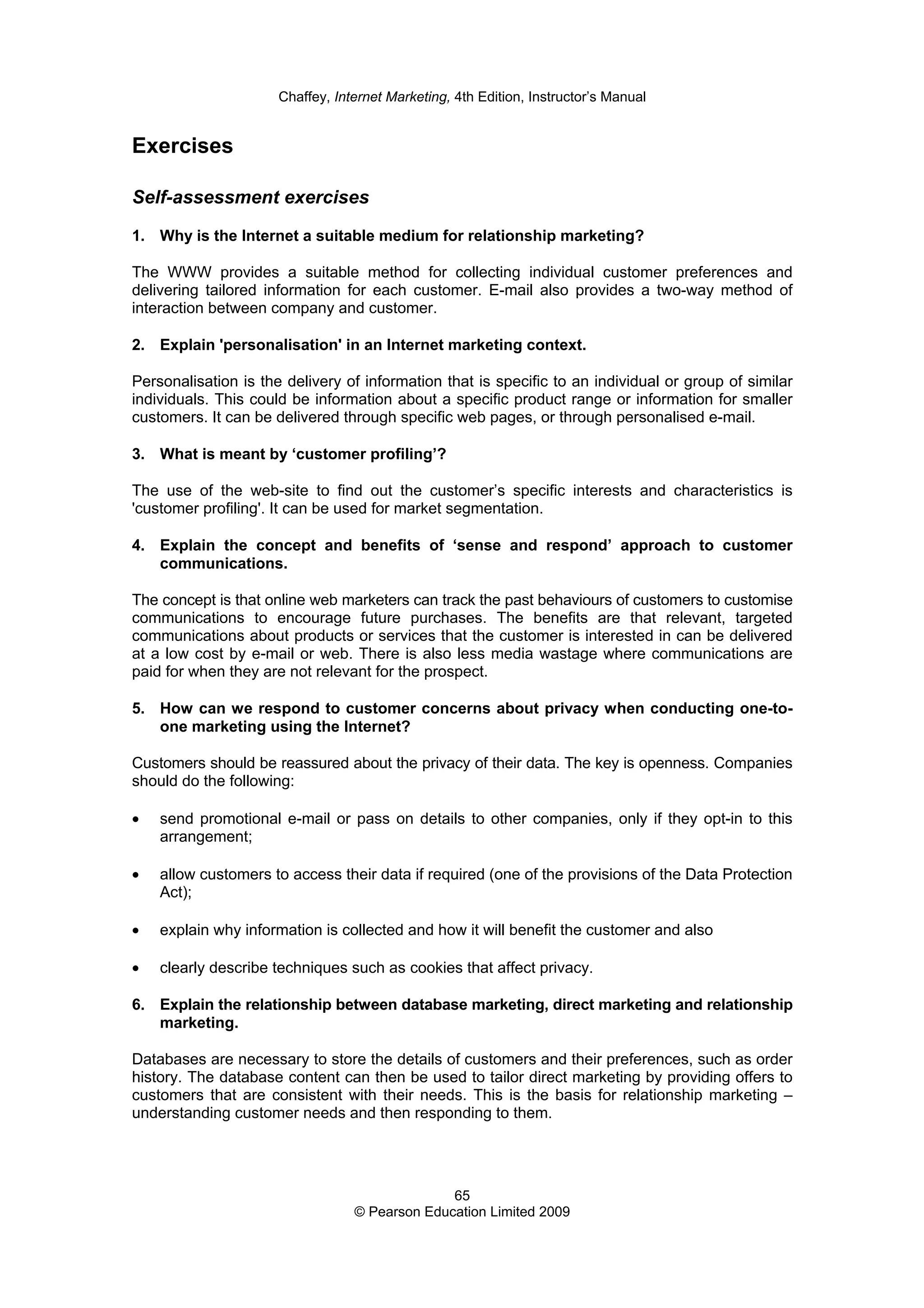 Chaffey, Internet Marketing, 4th Edition, Instructor’s Manual
65
© Pearson Education Limited 2009
Exercises
Self-assessment exercises
1. Why is the Internet a suitable medium for relationship marketing?
The WWW provides a suitable method for collecting individual customer preferences and
delivering tailored information for each customer. E-mail also provides a two-way method of
interaction between company and customer.
2. Explain 'personalisation' in an Internet marketing context.
Personalisation is the delivery of information that is specific to an individual or group of similar
individuals. This could be information about a specific product range or information for smaller
customers. It can be delivered through specific web pages, or through personalised e-mail.
3. What is meant by ‘customer profiling’?
The use of the web-site to find out the customer’s specific interests and characteristics is
'customer profiling'. It can be used for market segmentation.
4. Explain the concept and benefits of ‘sense and respond’ approach to customer
communications.
The concept is that online web marketers can track the past behaviours of customers to customise
communications to encourage future purchases. The benefits are that relevant, targeted
communications about products or services that the customer is interested in can be delivered
at a low cost by e-mail or web. There is also less media wastage where communications are
paid for when they are not relevant for the prospect.
5. How can we respond to customer concerns about privacy when conducting one-to-
one marketing using the Internet?
Customers should be reassured about the privacy of their data. The key is openness. Companies
should do the following:
• send promotional e-mail or pass on details to other companies, only if they opt-in to this
arrangement;
• allow customers to access their data if required (one of the provisions of the Data Protection
Act);
• explain why information is collected and how it will benefit the customer and also
• clearly describe techniques such as cookies that affect privacy.
6. Explain the relationship between database marketing, direct marketing and relationship
marketing.
Databases are necessary to store the details of customers and their preferences, such as order
history. The database content can then be used to tailor direct marketing by providing offers to
customers that are consistent with their needs. This is the basis for relationship marketing –
understanding customer needs and then responding to them.
 