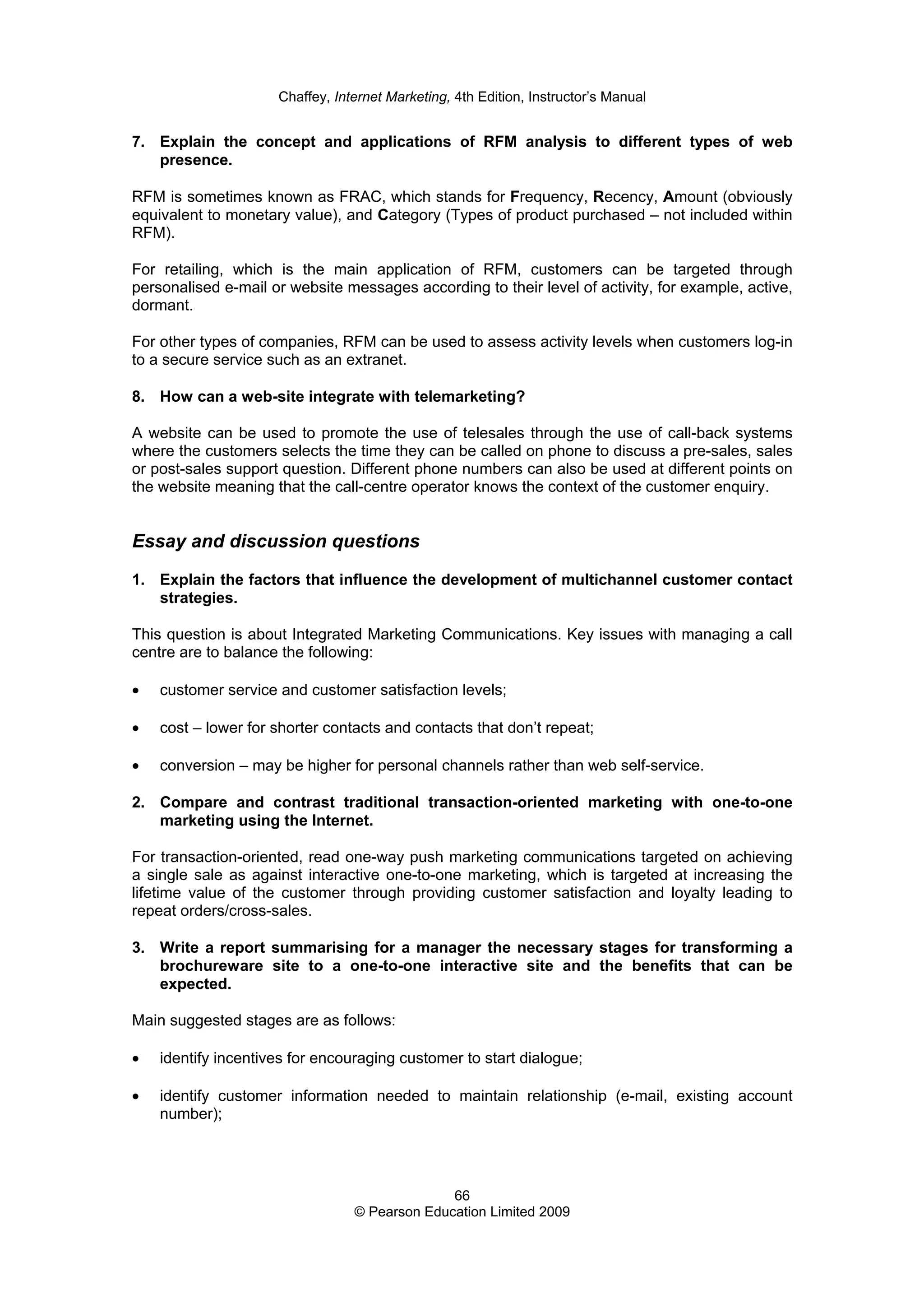 Chaffey, Internet Marketing, 4th Edition, Instructor’s Manual
66
© Pearson Education Limited 2009
7. Explain the concept and applications of RFM analysis to different types of web
presence.
RFM is sometimes known as FRAC, which stands for Frequency, Recency, Amount (obviously
equivalent to monetary value), and Category (Types of product purchased – not included within
RFM).
For retailing, which is the main application of RFM, customers can be targeted through
personalised e-mail or website messages according to their level of activity, for example, active,
dormant.
For other types of companies, RFM can be used to assess activity levels when customers log-in
to a secure service such as an extranet.
8. How can a web-site integrate with telemarketing?
A website can be used to promote the use of telesales through the use of call-back systems
where the customers selects the time they can be called on phone to discuss a pre-sales, sales
or post-sales support question. Different phone numbers can also be used at different points on
the website meaning that the call-centre operator knows the context of the customer enquiry.
Essay and discussion questions
1. Explain the factors that influence the development of multichannel customer contact
strategies.
This question is about Integrated Marketing Communications. Key issues with managing a call
centre are to balance the following:
• customer service and customer satisfaction levels;
• cost – lower for shorter contacts and contacts that don’t repeat;
• conversion – may be higher for personal channels rather than web self-service.
2. Compare and contrast traditional transaction-oriented marketing with one-to-one
marketing using the Internet.
For transaction-oriented, read one-way push marketing communications targeted on achieving
a single sale as against interactive one-to-one marketing, which is targeted at increasing the
lifetime value of the customer through providing customer satisfaction and loyalty leading to
repeat orders/cross-sales.
3. Write a report summarising for a manager the necessary stages for transforming a
brochureware site to a one-to-one interactive site and the benefits that can be
expected.
Main suggested stages are as follows:
• identify incentives for encouraging customer to start dialogue;
• identify customer information needed to maintain relationship (e-mail, existing account
number);
 