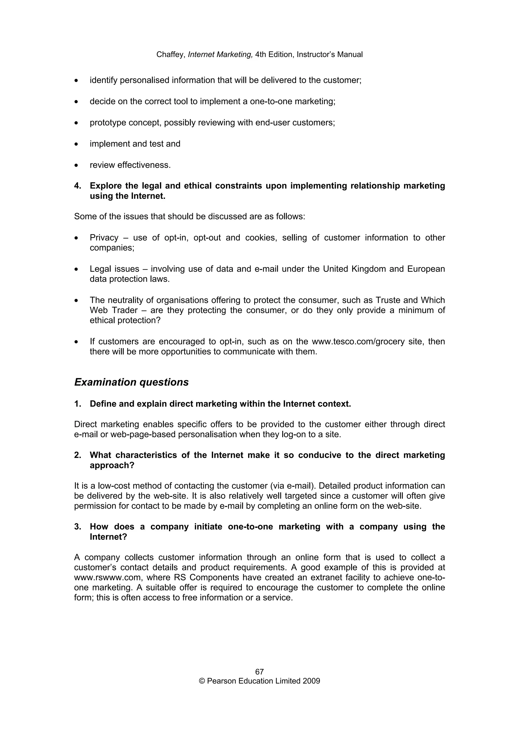 Chaffey, Internet Marketing, 4th Edition, Instructor’s Manual
67
© Pearson Education Limited 2009
• identify personalised information that will be delivered to the customer;
• decide on the correct tool to implement a one-to-one marketing;
• prototype concept, possibly reviewing with end-user customers;
• implement and test and
• review effectiveness.
4. Explore the legal and ethical constraints upon implementing relationship marketing
using the Internet.
Some of the issues that should be discussed are as follows:
• Privacy – use of opt-in, opt-out and cookies, selling of customer information to other
companies;
• Legal issues – involving use of data and e-mail under the United Kingdom and European
data protection laws.
• The neutrality of organisations offering to protect the consumer, such as Truste and Which
Web Trader – are they protecting the consumer, or do they only provide a minimum of
ethical protection?
• If customers are encouraged to opt-in, such as on the www.tesco.com/grocery site, then
there will be more opportunities to communicate with them.
Examination questions
1. Define and explain direct marketing within the Internet context.
Direct marketing enables specific offers to be provided to the customer either through direct
e-mail or web-page-based personalisation when they log-on to a site.
2. What characteristics of the Internet make it so conducive to the direct marketing
approach?
It is a low-cost method of contacting the customer (via e-mail). Detailed product information can
be delivered by the web-site. It is also relatively well targeted since a customer will often give
permission for contact to be made by e-mail by completing an online form on the web-site.
3. How does a company initiate one-to-one marketing with a company using the
Internet?
A company collects customer information through an online form that is used to collect a
customer’s contact details and product requirements. A good example of this is provided at
www.rswww.com, where RS Components have created an extranet facility to achieve one-to-
one marketing. A suitable offer is required to encourage the customer to complete the online
form; this is often access to free information or a service.
 