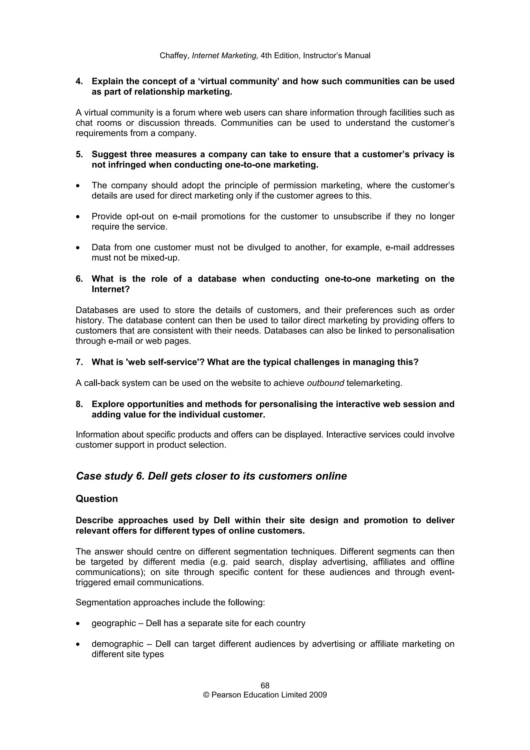 Chaffey, Internet Marketing, 4th Edition, Instructor’s Manual
68
© Pearson Education Limited 2009
4. Explain the concept of a ‘virtual community’ and how such communities can be used
as part of relationship marketing.
A virtual community is a forum where web users can share information through facilities such as
chat rooms or discussion threads. Communities can be used to understand the customer’s
requirements from a company.
5. Suggest three measures a company can take to ensure that a customer’s privacy is
not infringed when conducting one-to-one marketing.
• The company should adopt the principle of permission marketing, where the customer’s
details are used for direct marketing only if the customer agrees to this.
• Provide opt-out on e-mail promotions for the customer to unsubscribe if they no longer
require the service.
• Data from one customer must not be divulged to another, for example, e-mail addresses
must not be mixed-up.
6. What is the role of a database when conducting one-to-one marketing on the
Internet?
Databases are used to store the details of customers, and their preferences such as order
history. The database content can then be used to tailor direct marketing by providing offers to
customers that are consistent with their needs. Databases can also be linked to personalisation
through e-mail or web pages.
7. What is 'web self-service'? What are the typical challenges in managing this?
A call-back system can be used on the website to achieve outbound telemarketing.
8. Explore opportunities and methods for personalising the interactive web session and
adding value for the individual customer.
Information about specific products and offers can be displayed. Interactive services could involve
customer support in product selection.
Case study 6. Dell gets closer to its customers online
Question
Describe approaches used by Dell within their site design and promotion to deliver
relevant offers for different types of online customers.
The answer should centre on different segmentation techniques. Different segments can then
be targeted by different media (e.g. paid search, display advertising, affiliates and offline
communications); on site through specific content for these audiences and through event-
triggered email communications.
Segmentation approaches include the following:
• geographic – Dell has a separate site for each country
• demographic – Dell can target different audiences by advertising or affiliate marketing on
different site types
 